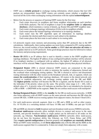 -   OSPF uses a reliable protocol to exchange routing information, which ensures that lost LSU
    packets are retransmitted; hence OSPF routers can certainly assure whether a neighbor has
    received all the LSAs when exchanging routing information with the replied acknowledgment.

-   Below lists the process or sequence of learning OSPF routes for the first time:
    i)     Each router discovers its neighbors and forms neighbor relationship on each interface
           (with Hello packets). The list of neighbors is kept in the neighbor table (or adjacency
           database), which maintains a variety of details, eg: Router IDs and OSPF neighbor state.
    ii)    Each router exchanges topology information (LSAs) with its neighbors reliably.
    iii)   Each router places the learned topology information in its topology database.
    iv)    Each router runs the SPF algorithm upon all information its topology database
           to calculate the shortest path (best route) to each subnet in the database.
    v)     Each router places the best route to each subnet in its routing table.

-   LS protocols require more memory and processing cycles than DV protocols due to the SPF
    calculations. Additionally, their routing updates use more bytes compared to DV routing updates.
    However, the overall number of bytes can be smaller as OSPF does not advertise all routes in
    every update interval as in DV protocols. Some good design practices must be followed to reduce
    the memory and processing requirements.

-   Router ID (RID) is an IP address that is used to identify a router in the OSPF neighbor and
    topology databases. The highest IP address of any configured loopback interface will be selected.
    If no loopback interface is configured with an address, the highest IP address of all physical
    interfaces will be selected. Note: Logical interfaces have higher priority than physical interfaces.

-   Designated Router (DR) is elected whenever OSPF routers are connected to the same
    multi-access or broadcast network in order to minimize the number of adjacencies formed and
    the overhead when exchanging routing updates. The DR is elected to receive and disseminate
    routing information with the other routers on the broadcast network, link, or segment, which can
    ensure the synchronization of their topology databases. All routers in the shared network only
    required to establish adjacencies and exchange routing updates with the DR and BDR.
    The highest priority interface will become the DR for a segment, and the Router ID is used as
    the tiebreaker if the priority values are the same. The priority value range is 0 – 255, with a
    default value of 1. A priority value of 0 indicates an interface that is not intended to be elected as
    a DR or BDR – a DROTHER on the segment. Note: Do not confuse multi-access with multipoint!

-   Backup Designated Router (BDR) is the standby for the DR on multi-access networks. A BDR
    also forms adjacency with all OSPF routers on the same network and becomes the DR when the
    current DR fails. A BDR receives routing updates from adjacent routers, but doesn’t flood LSUs.

-   For each multi-access network segment, there is a DR and a BDR as well as other routers.
    Ex: 10 VLANs in a switching domain will have 10 DRs and 10 BDRs; one pair per VLAN.

-   DR and BDR are elected on both broadcast and non-broadcast multi-access (NBMA) networks.
    Broadcast multi-access networks allow multiple devices to connect and access to the same
    network, and provide broadcast ability (a single packet can be delivered to all nodes on the
    network), eg: Ethernet. Non-broadcast multi-access (NBMA) networks allow multi-access,
    but do not have the broadcast ability like Ethernet, eg: X.25, Frame Relay, and ATM.
    They require special configuration to function properly and neighbors are manually defined.
    When an OSPF router initializes, it will form adjacencies only with the DR and the BDR on the
    multi-access segment that it is connected to. It does not simply form adjacency with a router.

                                                 92                 Copyright © 2008 Yap Chin Hoong
                                                                          yapchinhoong@hotmail.com
 