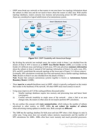 -   OSPF areas break up a network so that routers in one area know less topology information about
    the subnets in other area and do not need to know about the routers in other area. With smaller
    topology databases, routers consume less memory and processing power for SPF calculations.
    Areas are considered as logical subdivisions of an autonomous system.

                         Area 1                      Area 0 (Backbone Area)
                                    Area
                             RT2   Border
                                   Router                            RT6
                                                                           10.1.6.0
                   RT1              RT4        RT5
                                                                     RT7
                                                                           10.1.7.0
                                                                     RT8
                                                                           10.1.8.0
                             RT3



                             RT2

                   RT1              RT4         10.1.6.0
                                                10.1.7.0
                                                10.1.8.0


                             RT3

                         Figure 13-1: OSPF Scalability with Hierarchical Design

-   By dividing the network into multiple areas, the routers reside in Area 1 are shielded from the
    details of Area 0. RT4 is known as an OSPF Area Border Router (ABR), as it resides on the
    border of 2 different areas and belongs to both areas. RT4 only advertises summary information
    about the subnets in Area 0 instead of full topology information of Area 0. In such a way, RT1,
    RT2, and RT3 would think the network topology as the lower part of Figure 13-1 (fewer routers).
    Eventually, SPF calculations would take less time and memory due to smaller topology databases.
    Note: Routers in Area 0 are also shielded from the details of Area 1.
    Note: Router that connects autonomous systems together is known as Autonomous System
    Boundary Router (ASBR).

-   There must be an area 0 (backbone area) in OSPF, which is typically configured on the routers
    that resides in the backbone of the network. All other OSPF areas must connect to area 0.

-   Using areas improves all 3 of the scaling problems discussed earlier.
    i)     Smaller topology databases require less memory and processing time and hence faster
           convergence.
    ii)    Confine network instability to single areas of the network – when a link in an area
           changes state, the routers in other areas do not need to perform SPF calculation.

-   Do not confuse this concept with route summarization, which reduces the number of subnets
    advertised to other routers, as OSPF ABRs do not reduce the number of subnets
    when advertising routing updates to another area. Both concepts are different!

-   The ABR has the topology database for both areas and runs SPF when a link changes its state in
    either area. Using areas does not actually reduce memory requirements and the number of
    SPF calculations for ABRs. ABRs often have more memory and much powerful processors.


                                               94                Copyright © 2008 Yap Chin Hoong
                                                                       yapchinhoong@hotmail.com
 