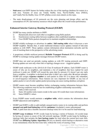 -   Stub area is an OSPF feature for further reduce the size of the topology database for routers in a
    stub area. Variants of areas are Totally Stubby Area, Not-So-Stubby Area (NSSA),
    and Totally Not-So-Stubby Area. CCNP syllabus covers more details on this topic.

-   The main disadvantages of LS protocols are the extra planning and design effort, and the
    consumption of CPU and memory resources which might affect the overall router performance.


Enhanced Interior Gateway Routing Protocol (EIGRP)
-   EIGRP has many similar attributes to OSPF:
    i)    Dynamically discovers each other as neighbors using Hello packets.
    ii)   Synchronizes routing tables between neighbors after established neighbor relationships.
    iii)  Uses EIGRP Hello packets (keepalives) to maintain neighbor relationships.

-   EIGRP reliably exchanges or advertises its entire / full routing table when it discovers a new
    EIGRP neighbor. Besides that, it sends traditional distance-vector updates instead of link-state
    updates as with OSPF. Those updates contain information about destination networks and the
    cost of reaching them in the perspective of the advertising router.

-   A proprietary reliable multicast protocol, Reliable Transport Protocol (RTP) is being used by
    EIGRP to exchange routing update messages between EIGRP routers.

-   EIGRP does not send out periodic routing updates as with DV routing protocols and OSPF.
    Routing updates are sent only when link or topology changes occur – triggered updates.

-   EIGRP sends multicasts to the 224.0.0.10 Class D multicast IP address. Each EIGRP router is
    aware of who are its neighbors, and maintains a list of neighbors that have replied for each
    multicast it sends out. EIGRP will resend the same data by unicasts if it doesn’t get any reply
    from a neighbor. A neighbor is declared dead after it didn’t get a reply after 16 unicast attempts.
    EIGRP also assigns sequence number to each packet in order for it to detect old, redundant,
    or out-of-sequence information. These features are very important for EIGRP, as any loss of
    update packet or out-of-order update packet processing can cause routing database corruption.

-   EIGRP routers must become neighbors before exchanging routing information between them.
    The following conditions must be met for establishing neighbor relationship successfully:
    i)     Hello or ACK received.
    ii)    Same AS number (only routers reside in the same AS would share route information).
    iii)   Same EIGRP K values.

-   Every EIGRP router would maintain a neighbor table, which contains the information about
    EIGRP adjacencies and neighbors.

-   EIGRP (and IGRP) is able to add multiple unequal-metric routes in its routing table and perform
    unequal cost path load balancing with the variance {multiplier} router subcommand.
    Note: A path must also a feasible successor (backup route) for it to be used for load balancing.

-   EIGRP Loop Avoidance  DV avoids loops by having a variety of features. LS avoids loops
    by having all routers to aware of the full network topology. EIGRP avoids loops by building a
    topology table that includes the best backup routes for used when the current best route fails.
    EIGRP runs Diffusing Update Algorithm (DUAL) to identify which backup or alternative route
    to use immediately when the best route fails, without the worry of causing a loop.
                                                95                Copyright © 2008 Yap Chin Hoong
                                                                         yapchinhoong@hotmail.com
 