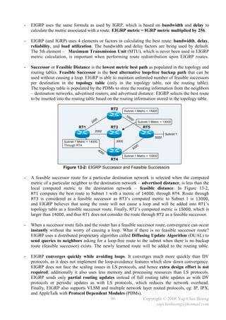 -   EIGRP uses the same formula as used by IGRP, which is based on bandwidth and delay to
    calculate the metric associated with a route. EIGRP metric = IGRP metric multiplied by 256.

-   EIGRP (and IGRP) uses 4 elements or factors in calculating the best route: bandwidth, delay,
    reliability, and load utilization. The bandwidth and delay factors are being used by default.
    The 5th element – Maximum Transmission Unit (MTU), which is never been used in EIGRP
    metric calculation, is important when performing route redistribution upon EIGRP routes.

-   Successor or Feasible Distance is the lowest metric best path as populated in the topology and
    routing tables. Feasible Successor is the best alternative loop-free backup path that can be
    used without causing a loop. EIGRP is able to maintain unlimited number of feasible successors
    per destination in the topology table (only in the topology table, not the routing table).
    The topology table is populated by the PDMs to store the routing information from the neighbors
    – destination networks, advertised routers, and advertised distance. EIGRP selects the best route
    to be inserted into the routing table based on the routing information stored in the topology table.

                                                          RT2      Subnet 1 Metric = 15000
                                                                    10
                                                                         00
                                                0                             0
                                         2   00                                         Subnet 1 Metric = 13000
                                RT1                       RT3                               RT5
                                              2000
                                                                                                          Subnet 1
                                                                                                   5000
                      Subnet 1 Metric = 14000,              3000
                      Through RT4
                                                                                       00
                                                40                                50
                                                     00
                                                                   Subnet 1 Metric = 10000
                                                          RT4

                      Figure 13-2: EIGRP Successor and Feasible Successors

-   A feasible successor route for a particular destination network is selected when the computed
    metric of a particular neighbor to the destination network – advertised distance, is less than the
    local computed metric to the destination network – feasible distance. In Figure 13-2,
    RT1 computes the best route to Subnet 1 with a metric of 14000, through RT4. Route through
    RT3 is considered as a feasible successor as RT3’s computed metric to Subnet 1 is 13000,
    and EIGRP believes that using the route will not cause a loop and will be added into RT1’s
    topology table as a feasible successor route. Finally, RT2’s computed metric is 15000, which is
    larger than 14000, and thus RT1 does not consider the route through RT2 as a feasible successor.

-   When a successor route fails and the router has a feasible successor route, convergence can occur
    instantly without the worry of causing a loop. What if there is no feasible successor route?
    EIGRP uses a distributed proprietary algorithm called Diffusing Update Algorithm (DUAL) to
    send queries to neighbors asking for a loop-free route to the subnet when there is no backup
    route (feasible successor) exists. The newly learned route will be added to the routing table.

-   EIGRP converges quickly while avoiding loops. It converges much more quickly than DV
    protocols, as it does not implement the loop-avoidance features which slow down convergence.
    EIGRP does not face the scaling issues in LS protocols, and hence extra design effort is not
    required; additionally it also uses less memory and processing resources than LS protocols.
    EIGRP sends only partial routing updates instead of full routing table updates as with DV
    protocols or periodic updates as with LS protocols, which reduces the network overhead.
    Finally, EIGRP also supports VLSM and multiple network layer routed protocols, eg: IP, IPX,
    and AppleTalk with Protocol Dependent Modules (PDMs).
                                               96               Copyright © 2008 Yap Chin Hoong
                                                                      yapchinhoong@hotmail.com
 