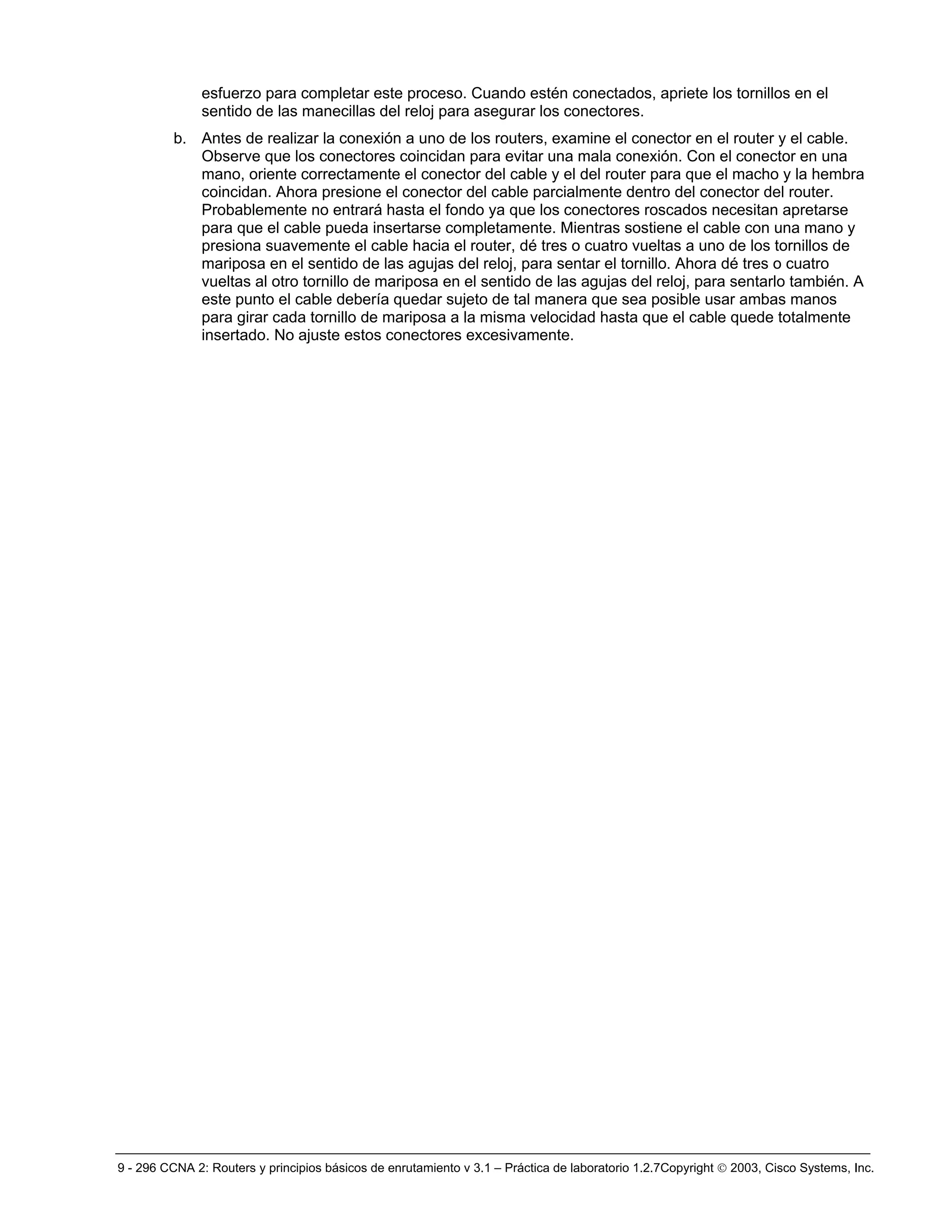 9 - 296 CCNA 2: Routers y principios básicos de enrutamiento v 3.1 – Práctica de laboratorio 1.2.7Copyright © 2003, Cisco Systems, Inc.
esfuerzo para completar este proceso. Cuando estén conectados, apriete los tornillos en el
sentido de las manecillas del reloj para asegurar los conectores.
b. Antes de realizar la conexión a uno de los routers, examine el conector en el router y el cable.
Observe que los conectores coincidan para evitar una mala conexión. Con el conector en una
mano, oriente correctamente el conector del cable y el del router para que el macho y la hembra
coincidan. Ahora presione el conector del cable parcialmente dentro del conector del router.
Probablemente no entrará hasta el fondo ya que los conectores roscados necesitan apretarse
para que el cable pueda insertarse completamente. Mientras sostiene el cable con una mano y
presiona suavemente el cable hacia el router, dé tres o cuatro vueltas a uno de los tornillos de
mariposa en el sentido de las agujas del reloj, para sentar el tornillo. Ahora dé tres o cuatro
vueltas al otro tornillo de mariposa en el sentido de las agujas del reloj, para sentarlo también. A
este punto el cable debería quedar sujeto de tal manera que sea posible usar ambas manos
para girar cada tornillo de mariposa a la misma velocidad hasta que el cable quede totalmente
insertado. No ajuste estos conectores excesivamente.
 