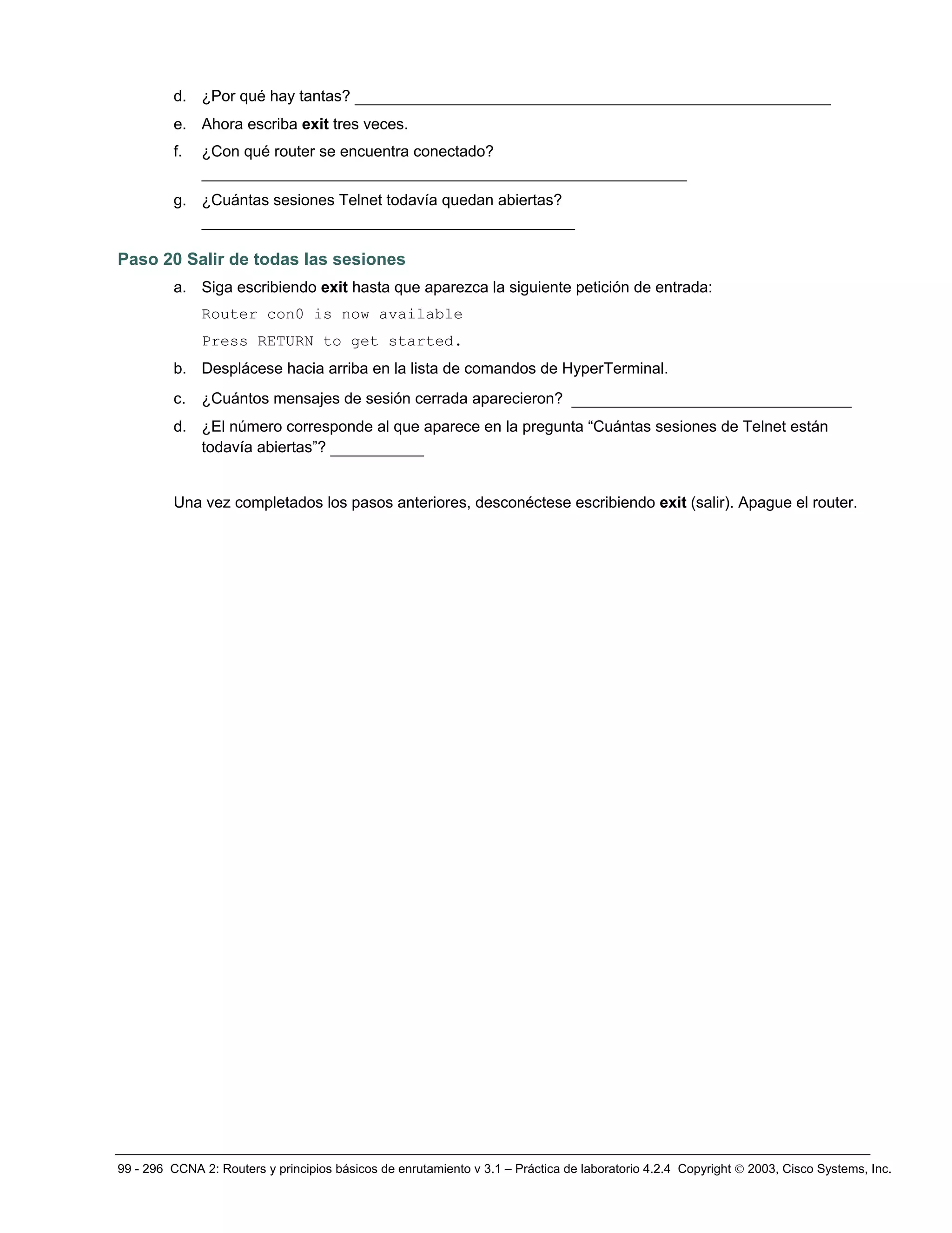 99 - 296 CCNA 2: Routers y principios básicos de enrutamiento v 3.1 – Práctica de laboratorio 4.2.4 Copyright © 2003, Cisco Systems, Inc.
d. ¿Por qué hay tantas? ___________________________________________________
e. Ahora escriba exit tres veces.
f. ¿Con qué router se encuentra conectado?
____________________________________________________
g. ¿Cuántas sesiones Telnet todavía quedan abiertas?
________________________________________
Paso 20 Salir de todas las sesiones
a. Siga escribiendo exit hasta que aparezca la siguiente petición de entrada:
Router con0 is now available
Press RETURN to get started.
b. Desplácese hacia arriba en la lista de comandos de HyperTerminal.
c. ¿Cuántos mensajes de sesión cerrada aparecieron? ______________________________
d. ¿El número corresponde al que aparece en la pregunta “Cuántas sesiones de Telnet están
todavía abiertas”? __________
Una vez completados los pasos anteriores, desconéctese escribiendo exit (salir). Apague el router.
 