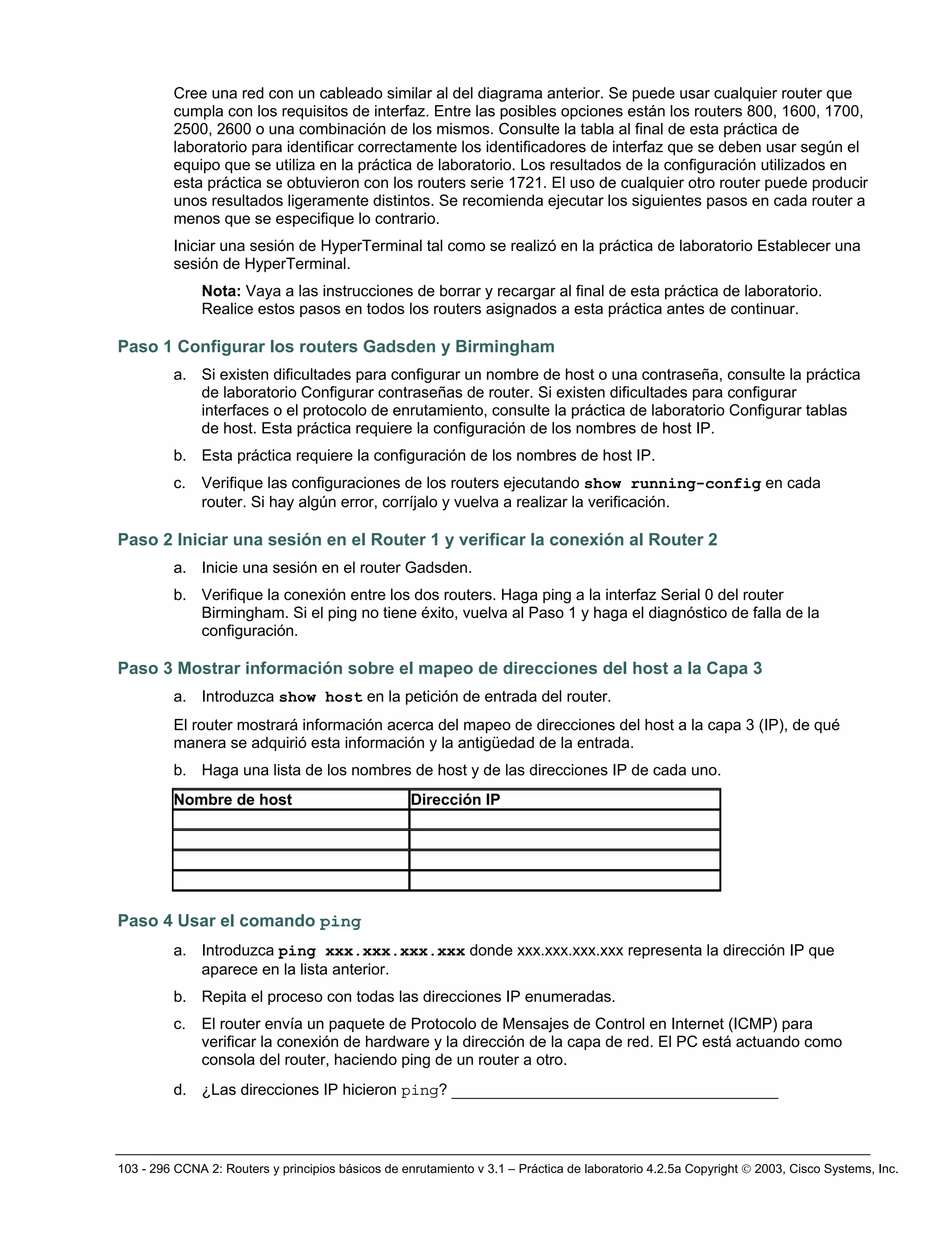103 - 296 CCNA 2: Routers y principios básicos de enrutamiento v 3.1 – Práctica de laboratorio 4.2.5a Copyright © 2003, Cisco Systems, Inc.
Cree una red con un cableado similar al del diagrama anterior. Se puede usar cualquier router que
cumpla con los requisitos de interfaz. Entre las posibles opciones están los routers 800, 1600, 1700,
2500, 2600 o una combinación de los mismos. Consulte la tabla al final de esta práctica de
laboratorio para identificar correctamente los identificadores de interfaz que se deben usar según el
equipo que se utiliza en la práctica de laboratorio. Los resultados de la configuración utilizados en
esta práctica se obtuvieron con los routers serie 1721. El uso de cualquier otro router puede producir
unos resultados ligeramente distintos. Se recomienda ejecutar los siguientes pasos en cada router a
menos que se especifique lo contrario.
Iniciar una sesión de HyperTerminal tal como se realizó en la práctica de laboratorio Establecer una
sesión de HyperTerminal.
Nota: Vaya a las instrucciones de borrar y recargar al final de esta práctica de laboratorio.
Realice estos pasos en todos los routers asignados a esta práctica antes de continuar.
Paso 1 Configurar los routers Gadsden y Birmingham
a. Si existen dificultades para configurar un nombre de host o una contraseña, consulte la práctica
de laboratorio Configurar contraseñas de router. Si existen dificultades para configurar
interfaces o el protocolo de enrutamiento, consulte la práctica de laboratorio Configurar tablas
de host. Esta práctica requiere la configuración de los nombres de host IP.
b. Esta práctica requiere la configuración de los nombres de host IP.
c. Verifique las configuraciones de los routers ejecutando show running-config en cada
router. Si hay algún error, corríjalo y vuelva a realizar la verificación.
Paso 2 Iniciar una sesión en el Router 1 y verificar la conexión al Router 2
a. Inicie una sesión en el router Gadsden.
b. Verifique la conexión entre los dos routers. Haga ping a la interfaz Serial 0 del router
Birmingham. Si el ping no tiene éxito, vuelva al Paso 1 y haga el diagnóstico de falla de la
configuración.
Paso 3 Mostrar información sobre el mapeo de direcciones del host a la Capa 3
a. Introduzca show host en la petición de entrada del router.
El router mostrará información acerca del mapeo de direcciones del host a la capa 3 (IP), de qué
manera se adquirió esta información y la antigüedad de la entrada.
b. Haga una lista de los nombres de host y de las direcciones IP de cada uno.
Nombre de host Dirección IP
Paso 4 Usar el comando ping
a. Introduzca ping xxx.xxx.xxx.xxx donde xxx.xxx.xxx.xxx representa la dirección IP que
aparece en la lista anterior.
b. Repita el proceso con todas las direcciones IP enumeradas.
c. El router envía un paquete de Protocolo de Mensajes de Control en Internet (ICMP) para
verificar la conexión de hardware y la dirección de la capa de red. El PC está actuando como
consola del router, haciendo ping de un router a otro.
d. ¿Las direcciones IP hicieron ping? ___________________________________
 