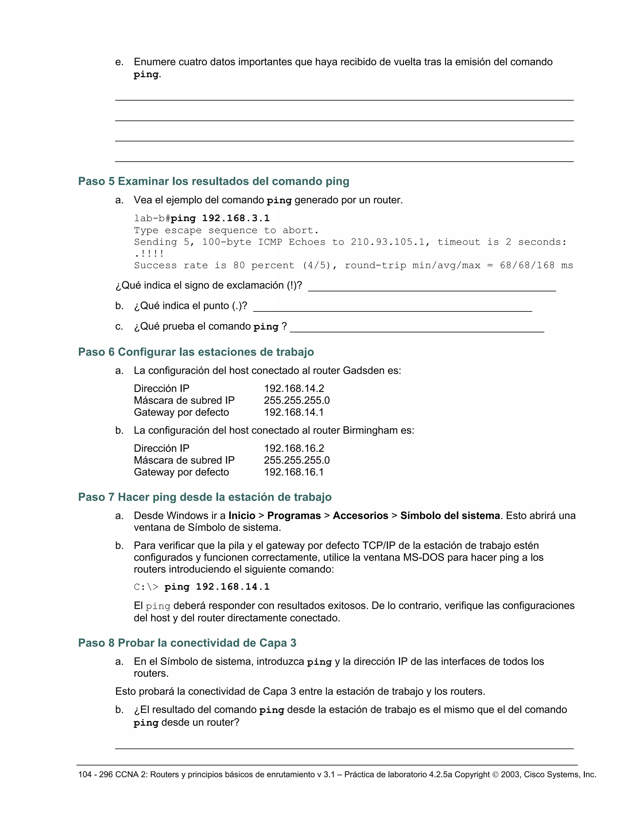 104 - 296 CCNA 2: Routers y principios básicos de enrutamiento v 3.1 – Práctica de laboratorio 4.2.5a Copyright © 2003, Cisco Systems, Inc.
e. Enumere cuatro datos importantes que haya recibido de vuelta tras la emisión del comando
ping.
__________________________________________________________________________
__________________________________________________________________________
__________________________________________________________________________
__________________________________________________________________________
Paso 5 Examinar los resultados del comando ping
a. Vea el ejemplo del comando ping generado por un router.
lab-b#ping 192.168.3.1
Type escape sequence to abort.
Sending 5, 100-byte ICMP Echoes to 210.93.105.1, timeout is 2 seconds:
.!!!!
Success rate is 80 percent (4/5), round-trip min/avg/max = 68/68/168 ms
¿Qué indica el signo de exclamación (!)? ________________________________________
b. ¿Qué indica el punto (.)? _____________________________________________
c. ¿Qué prueba el comando ping ? _________________________________________
Paso 6 Configurar las estaciones de trabajo
a. La configuración del host conectado al router Gadsden es:
Dirección IP 192.168.14.2
Máscara de subred IP 255.255.255.0
Gateway por defecto 192.168.14.1
b. La configuración del host conectado al router Birmingham es:
Dirección IP 192.168.16.2
Máscara de subred IP 255.255.255.0
Gateway por defecto 192.168.16.1
Paso 7 Hacer ping desde la estación de trabajo
a. Desde Windows ir a Inicio > Programas > Accesorios > Símbolo del sistema. Esto abrirá una
ventana de Símbolo de sistema.
b. Para verificar que la pila y el gateway por defecto TCP/IP de la estación de trabajo estén
configurados y funcionen correctamente, utilice la ventana MS-DOS para hacer ping a los
routers introduciendo el siguiente comando:
C:> ping 192.168.14.1
El ping deberá responder con resultados exitosos. De lo contrario, verifique las configuraciones
del host y del router directamente conectado.
Paso 8 Probar la conectividad de Capa 3
a. En el Símbolo de sistema, introduzca ping y la dirección IP de las interfaces de todos los
routers.
Esto probará la conectividad de Capa 3 entre la estación de trabajo y los routers.
b. ¿El resultado del comando ping desde la estación de trabajo es el mismo que el del comando
ping desde un router?
__________________________________________________________________________
 