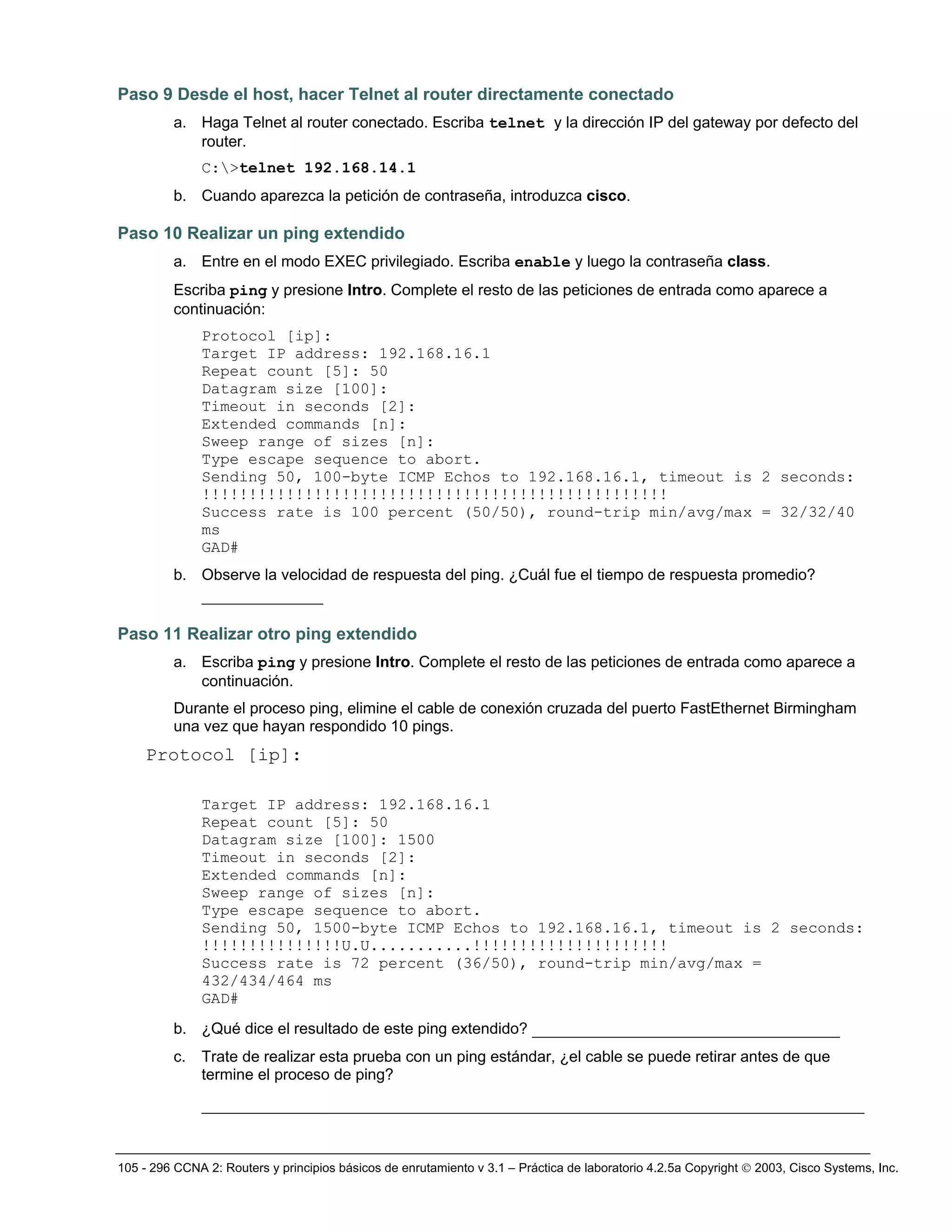 105 - 296 CCNA 2: Routers y principios básicos de enrutamiento v 3.1 – Práctica de laboratorio 4.2.5a Copyright © 2003, Cisco Systems, Inc.
Paso 9 Desde el host, hacer Telnet al router directamente conectado
a. Haga Telnet al router conectado. Escriba telnet y la dirección IP del gateway por defecto del
router.
C:>telnet 192.168.14.1
b. Cuando aparezca la petición de contraseña, introduzca cisco.
Paso 10 Realizar un ping extendido
a. Entre en el modo EXEC privilegiado. Escriba enable y luego la contraseña class.
Escriba ping y presione Intro. Complete el resto de las peticiones de entrada como aparece a
continuación:
Protocol [ip]:
Target IP address: 192.168.16.1
Repeat count [5]: 50
Datagram size [100]:
Timeout in seconds [2]:
Extended commands [n]:
Sweep range of sizes [n]:
Type escape sequence to abort.
Sending 50, 100-byte ICMP Echos to 192.168.16.1, timeout is 2 seconds:
!!!!!!!!!!!!!!!!!!!!!!!!!!!!!!!!!!!!!!!!!!!!!!!!!!
Success rate is 100 percent (50/50), round-trip min/avg/max = 32/32/40
ms
GAD#
b. Observe la velocidad de respuesta del ping. ¿Cuál fue el tiempo de respuesta promedio?
_____________
Paso 11 Realizar otro ping extendido
a. Escriba ping y presione Intro. Complete el resto de las peticiones de entrada como aparece a
continuación.
Durante el proceso ping, elimine el cable de conexión cruzada del puerto FastEthernet Birmingham
una vez que hayan respondido 10 pings.
Protocol [ip]:
Target IP address: 192.168.16.1
Repeat count [5]: 50
Datagram size [100]: 1500
Timeout in seconds [2]:
Extended commands [n]:
Sweep range of sizes [n]:
Type escape sequence to abort.
Sending 50, 1500-byte ICMP Echos to 192.168.16.1, timeout is 2 seconds:
!!!!!!!!!!!!!!!U.U...........!!!!!!!!!!!!!!!!!!!!!
Success rate is 72 percent (36/50), round-trip min/avg/max =
432/434/464 ms
GAD#
b. ¿Qué dice el resultado de este ping extendido? _________________________________
c. Trate de realizar esta prueba con un ping estándar, ¿el cable se puede retirar antes de que
termine el proceso de ping?
_______________________________________________________________________
 