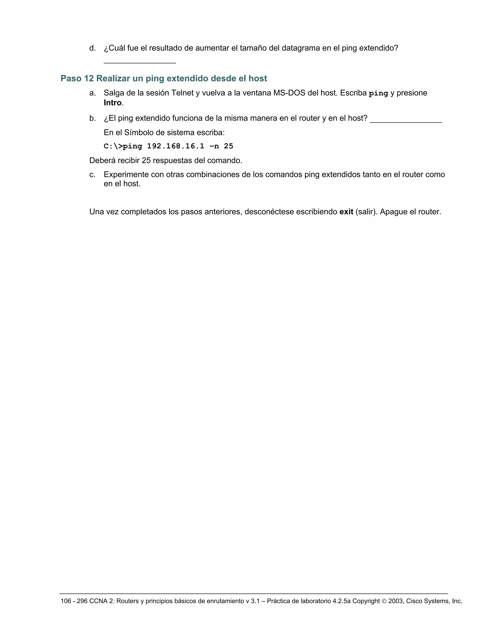 106 - 296 CCNA 2: Routers y principios básicos de enrutamiento v 3.1 – Práctica de laboratorio 4.2.5a Copyright © 2003, Cisco Systems, Inc.
d. ¿Cuál fue el resultado de aumentar el tamaño del datagrama en el ping extendido?
_______________
Paso 12 Realizar un ping extendido desde el host
a. Salga de la sesión Telnet y vuelva a la ventana MS-DOS del host. Escriba ping y presione
Intro.
b. ¿El ping extendido funciona de la misma manera en el router y en el host? _______________
En el Símbolo de sistema escriba:
C:>ping 192.168.16.1 –n 25
Deberá recibir 25 respuestas del comando.
c. Experimente con otras combinaciones de los comandos ping extendidos tanto en el router como
en el host.
Una vez completados los pasos anteriores, desconéctese escribiendo exit (salir). Apague el router.
 