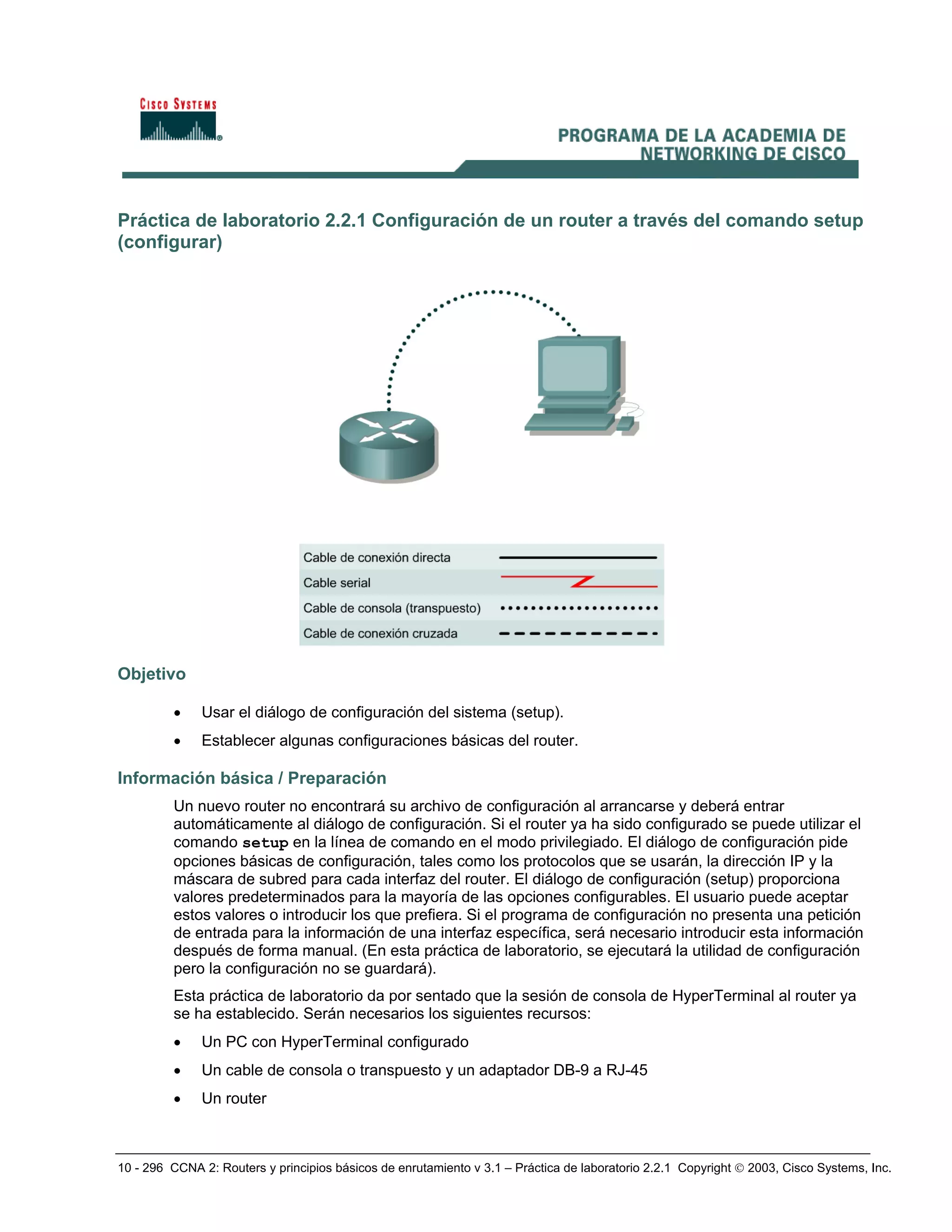 10 - 296 CCNA 2: Routers y principios básicos de enrutamiento v 3.1 – Práctica de laboratorio 2.2.1 Copyright © 2003, Cisco Systems, Inc.
Práctica de laboratorio 2.2.1 Configuración de un router a través del comando setup
(configurar)
Objetivo
• Usar el diálogo de configuración del sistema (setup).
• Establecer algunas configuraciones básicas del router.
Información básica / Preparación
Un nuevo router no encontrará su archivo de configuración al arrancarse y deberá entrar
automáticamente al diálogo de configuración. Si el router ya ha sido configurado se puede utilizar el
comando setup en la línea de comando en el modo privilegiado. El diálogo de configuración pide
opciones básicas de configuración, tales como los protocolos que se usarán, la dirección IP y la
máscara de subred para cada interfaz del router. El diálogo de configuración (setup) proporciona
valores predeterminados para la mayoría de las opciones configurables. El usuario puede aceptar
estos valores o introducir los que prefiera. Si el programa de configuración no presenta una petición
de entrada para la información de una interfaz específica, será necesario introducir esta información
después de forma manual. (En esta práctica de laboratorio, se ejecutará la utilidad de configuración
pero la configuración no se guardará).
Esta práctica de laboratorio da por sentado que la sesión de consola de HyperTerminal al router ya
se ha establecido. Serán necesarios los siguientes recursos:
• Un PC con HyperTerminal configurado
• Un cable de consola o transpuesto y un adaptador DB-9 a RJ-45
• Un router
 