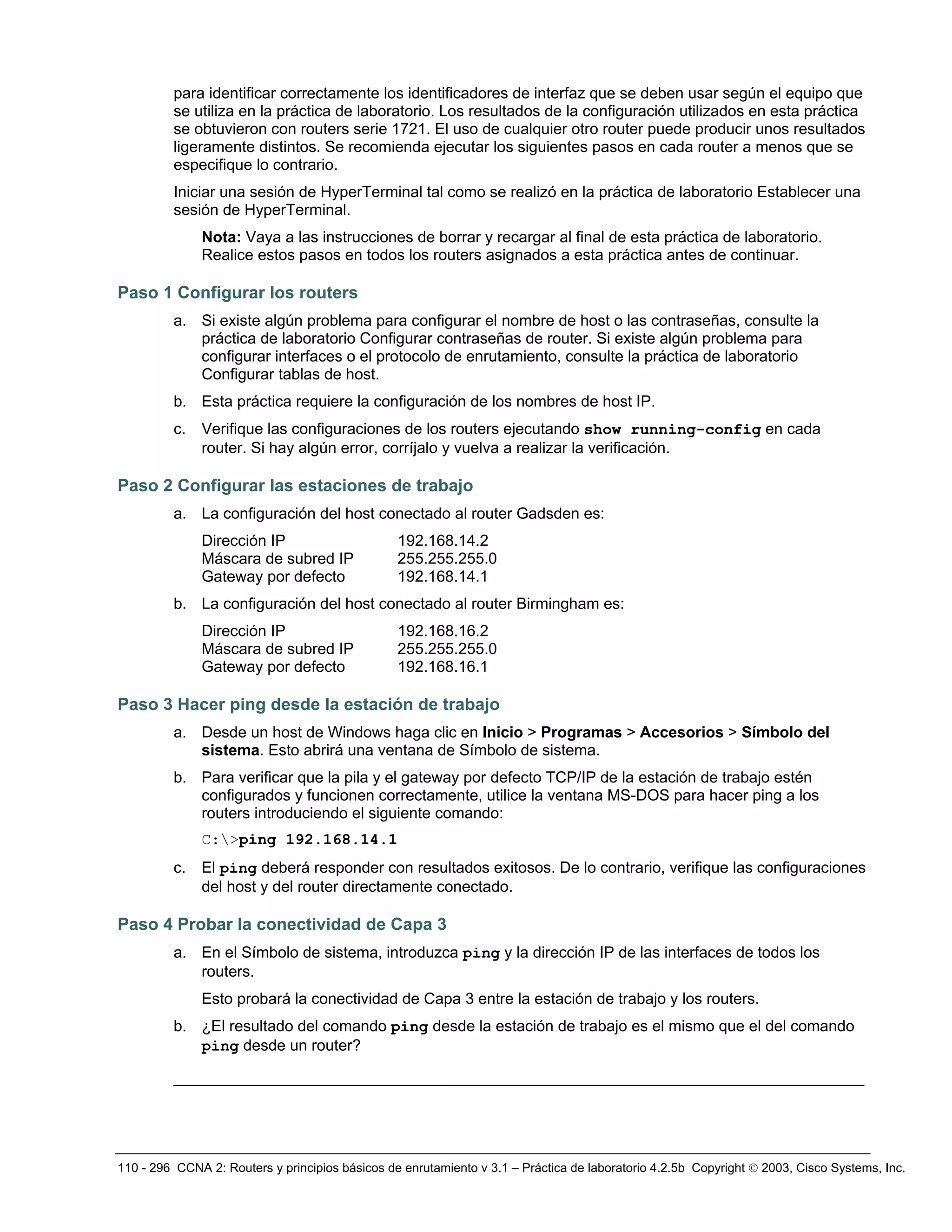 110 - 296 CCNA 2: Routers y principios básicos de enrutamiento v 3.1 – Práctica de laboratorio 4.2.5b Copyright © 2003, Cisco Systems, Inc.
para identificar correctamente los identificadores de interfaz que se deben usar según el equipo que
se utiliza en la práctica de laboratorio. Los resultados de la configuración utilizados en esta práctica
se obtuvieron con routers serie 1721. El uso de cualquier otro router puede producir unos resultados
ligeramente distintos. Se recomienda ejecutar los siguientes pasos en cada router a menos que se
especifique lo contrario.
Iniciar una sesión de HyperTerminal tal como se realizó en la práctica de laboratorio Establecer una
sesión de HyperTerminal.
Nota: Vaya a las instrucciones de borrar y recargar al final de esta práctica de laboratorio.
Realice estos pasos en todos los routers asignados a esta práctica antes de continuar.
Paso 1 Configurar los routers
a. Si existe algún problema para configurar el nombre de host o las contraseñas, consulte la
práctica de laboratorio Configurar contraseñas de router. Si existe algún problema para
configurar interfaces o el protocolo de enrutamiento, consulte la práctica de laboratorio
Configurar tablas de host.
b. Esta práctica requiere la configuración de los nombres de host IP.
c. Verifique las configuraciones de los routers ejecutando show running-config en cada
router. Si hay algún error, corríjalo y vuelva a realizar la verificación.
Paso 2 Configurar las estaciones de trabajo
a. La configuración del host conectado al router Gadsden es:
Dirección IP 192.168.14.2
Máscara de subred IP 255.255.255.0
Gateway por defecto 192.168.14.1
b. La configuración del host conectado al router Birmingham es:
Dirección IP 192.168.16.2
Máscara de subred IP 255.255.255.0
Gateway por defecto 192.168.16.1
Paso 3 Hacer ping desde la estación de trabajo
a. Desde un host de Windows haga clic en Inicio > Programas > Accesorios > Símbolo del
sistema. Esto abrirá una ventana de Símbolo de sistema.
b. Para verificar que la pila y el gateway por defecto TCP/IP de la estación de trabajo estén
configurados y funcionen correctamente, utilice la ventana MS-DOS para hacer ping a los
routers introduciendo el siguiente comando:
C:>ping 192.168.14.1
c. El ping deberá responder con resultados exitosos. De lo contrario, verifique las configuraciones
del host y del router directamente conectado.
Paso 4 Probar la conectividad de Capa 3
a. En el Símbolo de sistema, introduzca ping y la dirección IP de las interfaces de todos los
routers.
Esto probará la conectividad de Capa 3 entre la estación de trabajo y los routers.
b. ¿El resultado del comando ping desde la estación de trabajo es el mismo que el del comando
ping desde un router?
__________________________________________________________________________
 