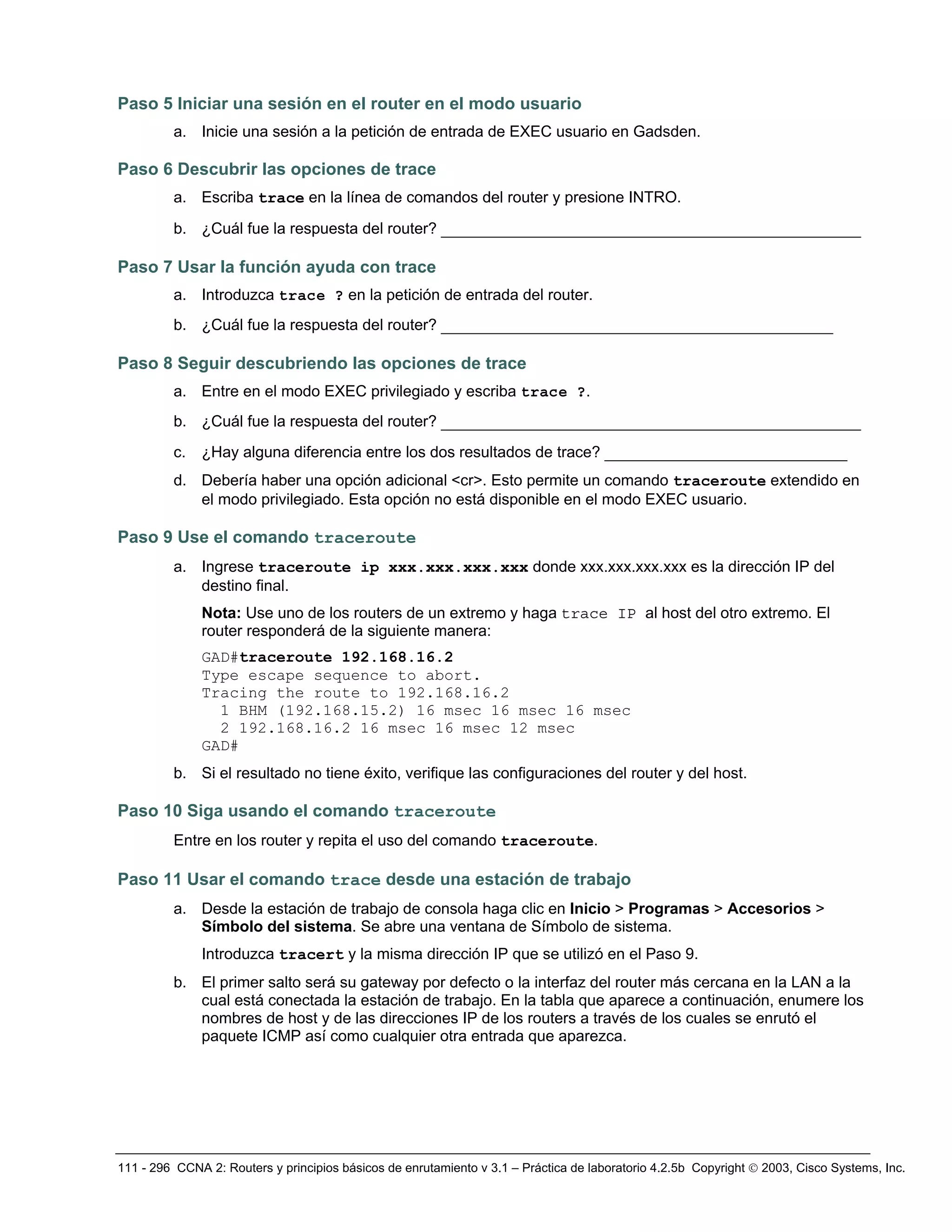 111 - 296 CCNA 2: Routers y principios básicos de enrutamiento v 3.1 – Práctica de laboratorio 4.2.5b Copyright © 2003, Cisco Systems, Inc.
Paso 5 Iniciar una sesión en el router en el modo usuario
a. Inicie una sesión a la petición de entrada de EXEC usuario en Gadsden.
Paso 6 Descubrir las opciones de trace
a. Escriba trace en la línea de comandos del router y presione INTRO.
b. ¿Cuál fue la respuesta del router? _____________________________________________
Paso 7 Usar la función ayuda con trace
a. Introduzca trace ? en la petición de entrada del router.
b. ¿Cuál fue la respuesta del router? __________________________________________
Paso 8 Seguir descubriendo las opciones de trace
a. Entre en el modo EXEC privilegiado y escriba trace ?.
b. ¿Cuál fue la respuesta del router? _____________________________________________
c. ¿Hay alguna diferencia entre los dos resultados de trace? __________________________
d. Debería haber una opción adicional <cr>. Esto permite un comando traceroute extendido en
el modo privilegiado. Esta opción no está disponible en el modo EXEC usuario.
Paso 9 Use el comando traceroute
a. Ingrese traceroute ip xxx.xxx.xxx.xxx donde xxx.xxx.xxx.xxx es la dirección IP del
destino final.
Nota: Use uno de los routers de un extremo y haga trace IP al host del otro extremo. El
router responderá de la siguiente manera:
GAD#traceroute 192.168.16.2
Type escape sequence to abort.
Tracing the route to 192.168.16.2
1 BHM (192.168.15.2) 16 msec 16 msec 16 msec
2 192.168.16.2 16 msec 16 msec 12 msec
GAD#
b. Si el resultado no tiene éxito, verifique las configuraciones del router y del host.
Paso 10 Siga usando el comando traceroute
Entre en los router y repita el uso del comando traceroute.
Paso 11 Usar el comando trace desde una estación de trabajo
a. Desde la estación de trabajo de consola haga clic en Inicio > Programas > Accesorios >
Símbolo del sistema. Se abre una ventana de Símbolo de sistema.
Introduzca tracert y la misma dirección IP que se utilizó en el Paso 9.
b. El primer salto será su gateway por defecto o la interfaz del router más cercana en la LAN a la
cual está conectada la estación de trabajo. En la tabla que aparece a continuación, enumere los
nombres de host y de las direcciones IP de los routers a través de los cuales se enrutó el
paquete ICMP así como cualquier otra entrada que aparezca.
 