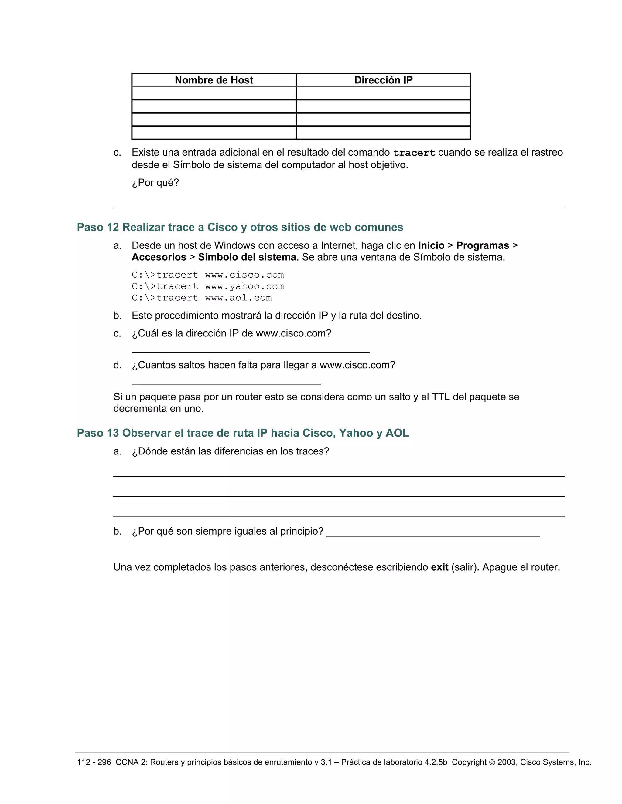 112 - 296 CCNA 2: Routers y principios básicos de enrutamiento v 3.1 – Práctica de laboratorio 4.2.5b Copyright © 2003, Cisco Systems, Inc.
Nombre de Host Dirección IP
c. Existe una entrada adicional en el resultado del comando tracert cuando se realiza el rastreo
desde el Símbolo de sistema del computador al host objetivo.
¿Por qué?
__________________________________________________________________________
Paso 12 Realizar trace a Cisco y otros sitios de web comunes
a. Desde un host de Windows con acceso a Internet, haga clic en Inicio > Programas >
Accesorios > Símbolo del sistema. Se abre una ventana de Símbolo de sistema.
C:>tracert www.cisco.com
C:>tracert www.yahoo.com
C:>tracert www.aol.com
b. Este procedimiento mostrará la dirección IP y la ruta del destino.
c. ¿Cuál es la dirección IP de www.cisco.com?
_______________________________________
d. ¿Cuantos saltos hacen falta para llegar a www.cisco.com?
_______________________________
Si un paquete pasa por un router esto se considera como un salto y el TTL del paquete se
decrementa en uno.
Paso 13 Observar el trace de ruta IP hacia Cisco, Yahoo y AOL
a. ¿Dónde están las diferencias en los traces?
__________________________________________________________________________
__________________________________________________________________________
__________________________________________________________________________
b. ¿Por qué son siempre iguales al principio? ___________________________________
Una vez completados los pasos anteriores, desconéctese escribiendo exit (salir). Apague el router.
 
