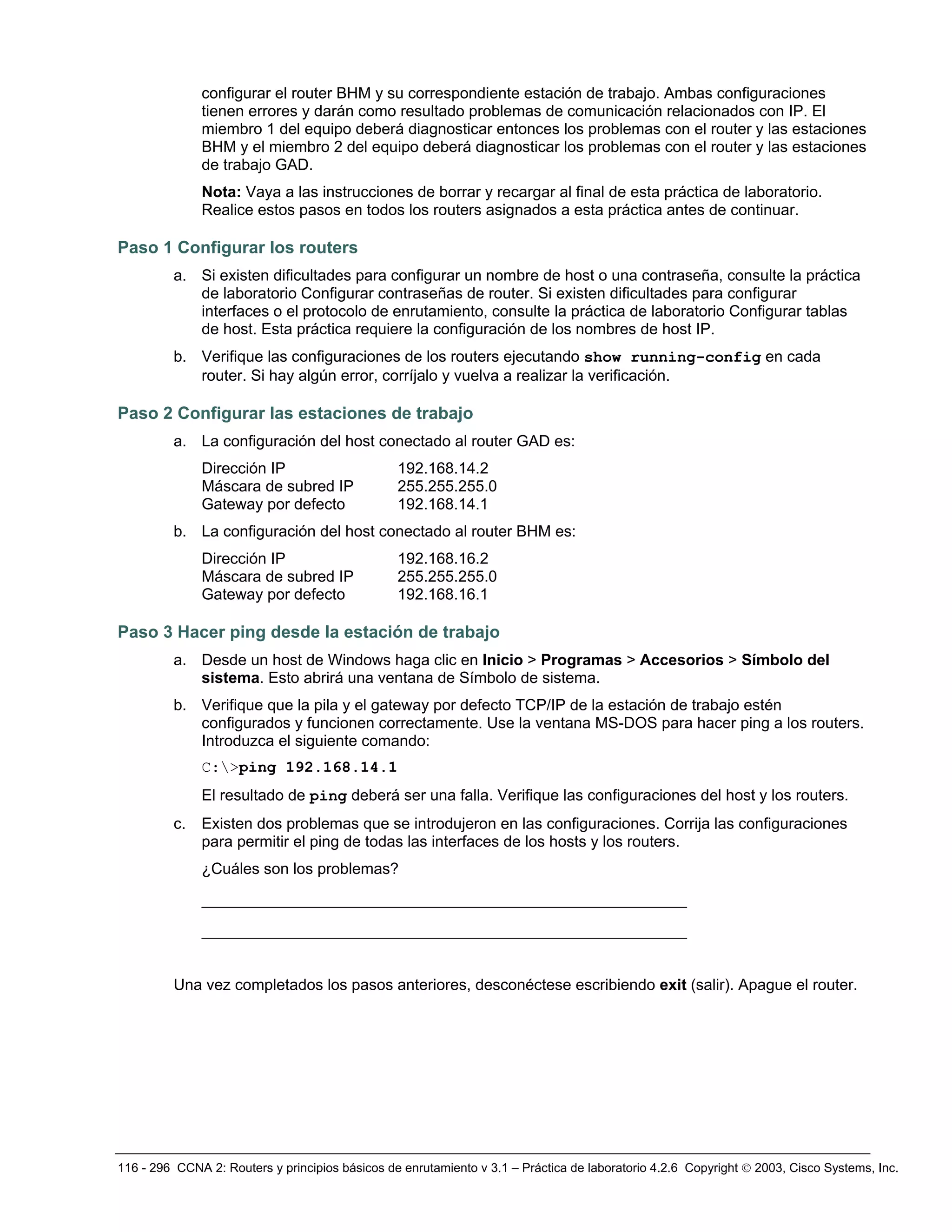 116 - 296 CCNA 2: Routers y principios básicos de enrutamiento v 3.1 – Práctica de laboratorio 4.2.6 Copyright © 2003, Cisco Systems, Inc.
configurar el router BHM y su correspondiente estación de trabajo. Ambas configuraciones
tienen errores y darán como resultado problemas de comunicación relacionados con IP. El
miembro 1 del equipo deberá diagnosticar entonces los problemas con el router y las estaciones
BHM y el miembro 2 del equipo deberá diagnosticar los problemas con el router y las estaciones
de trabajo GAD.
Nota: Vaya a las instrucciones de borrar y recargar al final de esta práctica de laboratorio.
Realice estos pasos en todos los routers asignados a esta práctica antes de continuar.
Paso 1 Configurar los routers
a. Si existen dificultades para configurar un nombre de host o una contraseña, consulte la práctica
de laboratorio Configurar contraseñas de router. Si existen dificultades para configurar
interfaces o el protocolo de enrutamiento, consulte la práctica de laboratorio Configurar tablas
de host. Esta práctica requiere la configuración de los nombres de host IP.
b. Verifique las configuraciones de los routers ejecutando show running-config en cada
router. Si hay algún error, corríjalo y vuelva a realizar la verificación.
Paso 2 Configurar las estaciones de trabajo
a. La configuración del host conectado al router GAD es:
Dirección IP 192.168.14.2
Máscara de subred IP 255.255.255.0
Gateway por defecto 192.168.14.1
b. La configuración del host conectado al router BHM es:
Dirección IP 192.168.16.2
Máscara de subred IP 255.255.255.0
Gateway por defecto 192.168.16.1
Paso 3 Hacer ping desde la estación de trabajo
a. Desde un host de Windows haga clic en Inicio > Programas > Accesorios > Símbolo del
sistema. Esto abrirá una ventana de Símbolo de sistema.
b. Verifique que la pila y el gateway por defecto TCP/IP de la estación de trabajo estén
configurados y funcionen correctamente. Use la ventana MS-DOS para hacer ping a los routers.
Introduzca el siguiente comando:
C:>ping 192.168.14.1
El resultado de ping deberá ser una falla. Verifique las configuraciones del host y los routers.
c. Existen dos problemas que se introdujeron en las configuraciones. Corrija las configuraciones
para permitir el ping de todas las interfaces de los hosts y los routers.
¿Cuáles son los problemas?
____________________________________________________
____________________________________________________
Una vez completados los pasos anteriores, desconéctese escribiendo exit (salir). Apague el router.
 