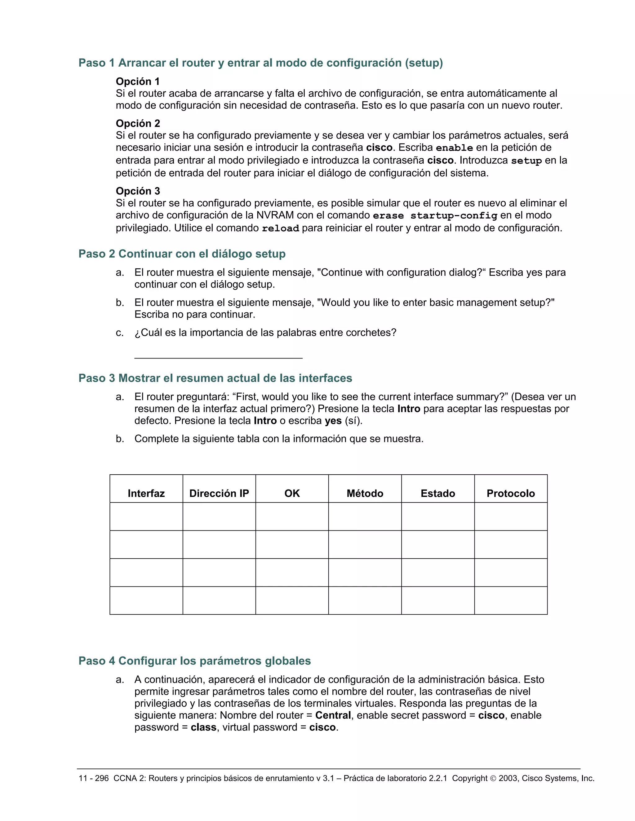 11 - 296 CCNA 2: Routers y principios básicos de enrutamiento v 3.1 – Práctica de laboratorio 2.2.1 Copyright © 2003, Cisco Systems, Inc.
Paso 1 Arrancar el router y entrar al modo de configuración (setup)
Opción 1
Si el router acaba de arrancarse y falta el archivo de configuración, se entra automáticamente al
modo de configuración sin necesidad de contraseña. Esto es lo que pasaría con un nuevo router.
Opción 2
Si el router se ha configurado previamente y se desea ver y cambiar los parámetros actuales, será
necesario iniciar una sesión e introducir la contraseña cisco. Escriba enable en la petición de
entrada para entrar al modo privilegiado e introduzca la contraseña cisco. Introduzca setup en la
petición de entrada del router para iniciar el diálogo de configuración del sistema.
Opción 3
Si el router se ha configurado previamente, es posible simular que el router es nuevo al eliminar el
archivo de configuración de la NVRAM con el comando erase startup-config en el modo
privilegiado. Utilice el comando reload para reiniciar el router y entrar al modo de configuración.
Paso 2 Continuar con el diálogo setup
a. El router muestra el siguiente mensaje, "Continue with configuration dialog?“ Escriba yes para
continuar con el diálogo setup.
b. El router muestra el siguiente mensaje, "Would you like to enter basic management setup?"
Escriba no para continuar.
c. ¿Cuál es la importancia de las palabras entre corchetes?
___________________________
Paso 3 Mostrar el resumen actual de las interfaces
a. El router preguntará: “First, would you like to see the current interface summary?” (Desea ver un
resumen de la interfaz actual primero?) Presione la tecla Intro para aceptar las respuestas por
defecto. Presione la tecla Intro o escriba yes (sí).
b. Complete la siguiente tabla con la información que se muestra.
Interfaz Dirección IP OK Método Estado Protocolo
Paso 4 Configurar los parámetros globales
a. A continuación, aparecerá el indicador de configuración de la administración básica. Esto
permite ingresar parámetros tales como el nombre del router, las contraseñas de nivel
privilegiado y las contraseñas de los terminales virtuales. Responda las preguntas de la
siguiente manera: Nombre del router = Central, enable secret password = cisco, enable
password = class, virtual password = cisco.
 