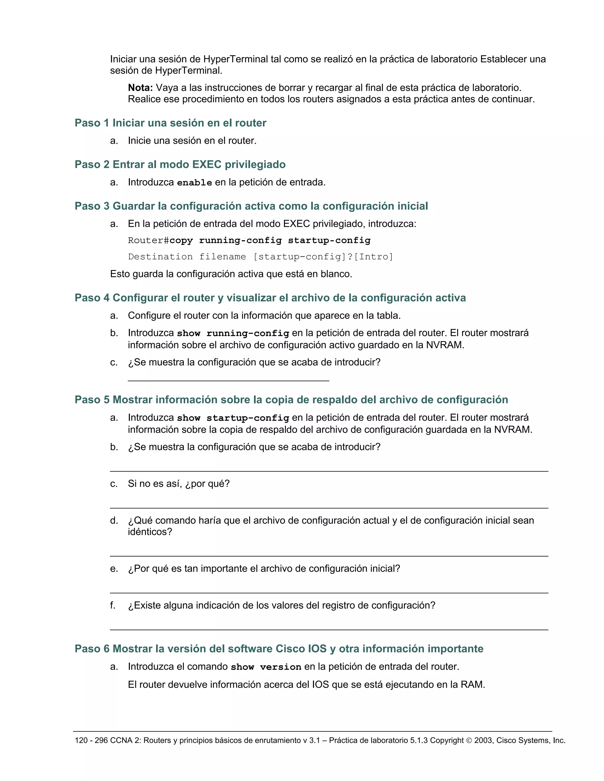 120 - 296 CCNA 2: Routers y principios básicos de enrutamiento v 3.1 – Práctica de laboratorio 5.1.3 Copyright © 2003, Cisco Systems, Inc.
Iniciar una sesión de HyperTerminal tal como se realizó en la práctica de laboratorio Establecer una
sesión de HyperTerminal.
Nota: Vaya a las instrucciones de borrar y recargar al final de esta práctica de laboratorio.
Realice ese procedimiento en todos los routers asignados a esta práctica antes de continuar.
Paso 1 Iniciar una sesión en el router
a. Inicie una sesión en el router.
Paso 2 Entrar al modo EXEC privilegiado
a. Introduzca enable en la petición de entrada.
Paso 3 Guardar la configuración activa como la configuración inicial
a. En la petición de entrada del modo EXEC privilegiado, introduzca:
Router#copy running-config startup-config
Destination filename [startup-config]?[Intro]
Esto guarda la configuración activa que está en blanco.
Paso 4 Configurar el router y visualizar el archivo de la configuración activa
a. Configure el router con la información que aparece en la tabla.
b. Introduzca show running-config en la petición de entrada del router. El router mostrará
información sobre el archivo de configuración activo guardado en la NVRAM.
c. ¿Se muestra la configuración que se acaba de introducir?
__________________________________
Paso 5 Mostrar información sobre la copia de respaldo del archivo de configuración
a. Introduzca show startup-config en la petición de entrada del router. El router mostrará
información sobre la copia de respaldo del archivo de configuración guardada en la NVRAM.
b. ¿Se muestra la configuración que se acaba de introducir?
__________________________________________________________________________
c. Si no es así, ¿por qué?
__________________________________________________________________________
d. ¿Qué comando haría que el archivo de configuración actual y el de configuración inicial sean
idénticos?
__________________________________________________________________________
e. ¿Por qué es tan importante el archivo de configuración inicial?
__________________________________________________________________________
f. ¿Existe alguna indicación de los valores del registro de configuración?
__________________________________________________________________________
Paso 6 Mostrar la versión del software Cisco IOS y otra información importante
a. Introduzca el comando show version en la petición de entrada del router.
El router devuelve información acerca del IOS que se está ejecutando en la RAM.
 