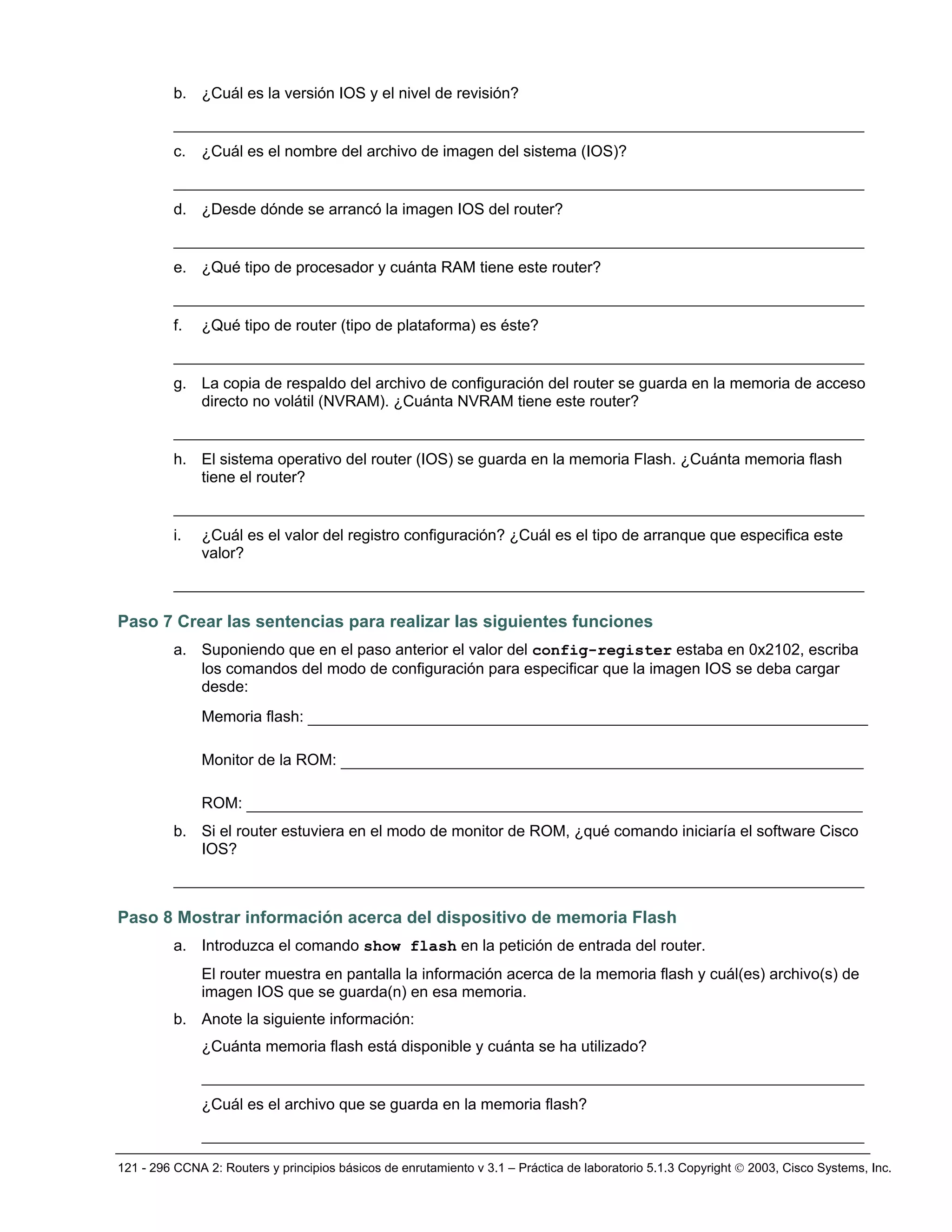 121 - 296 CCNA 2: Routers y principios básicos de enrutamiento v 3.1 – Práctica de laboratorio 5.1.3 Copyright © 2003, Cisco Systems, Inc.
b. ¿Cuál es la versión IOS y el nivel de revisión?
__________________________________________________________________________
c. ¿Cuál es el nombre del archivo de imagen del sistema (IOS)?
__________________________________________________________________________
d. ¿Desde dónde se arrancó la imagen IOS del router?
__________________________________________________________________________
e. ¿Qué tipo de procesador y cuánta RAM tiene este router?
__________________________________________________________________________
f. ¿Qué tipo de router (tipo de plataforma) es éste?
__________________________________________________________________________
g. La copia de respaldo del archivo de configuración del router se guarda en la memoria de acceso
directo no volátil (NVRAM). ¿Cuánta NVRAM tiene este router?
__________________________________________________________________________
h. El sistema operativo del router (IOS) se guarda en la memoria Flash. ¿Cuánta memoria flash
tiene el router?
__________________________________________________________________________
i. ¿Cuál es el valor del registro configuración? ¿Cuál es el tipo de arranque que especifica este
valor?
__________________________________________________________________________
Paso 7 Crear las sentencias para realizar las siguientes funciones
a. Suponiendo que en el paso anterior el valor del config-register estaba en 0x2102, escriba
los comandos del modo de configuración para especificar que la imagen IOS se deba cargar
desde:
Memoria flash: ____________________________________________________________
Monitor de la ROM: ________________________________________________________
ROM: __________________________________________________________________
b. Si el router estuviera en el modo de monitor de ROM, ¿qué comando iniciaría el software Cisco
IOS?
__________________________________________________________________________
Paso 8 Mostrar información acerca del dispositivo de memoria Flash
a. Introduzca el comando show flash en la petición de entrada del router.
El router muestra en pantalla la información acerca de la memoria flash y cuál(es) archivo(s) de
imagen IOS que se guarda(n) en esa memoria.
b. Anote la siguiente información:
¿Cuánta memoria flash está disponible y cuánta se ha utilizado?
_______________________________________________________________________
¿Cuál es el archivo que se guarda en la memoria flash?
_______________________________________________________________________
 