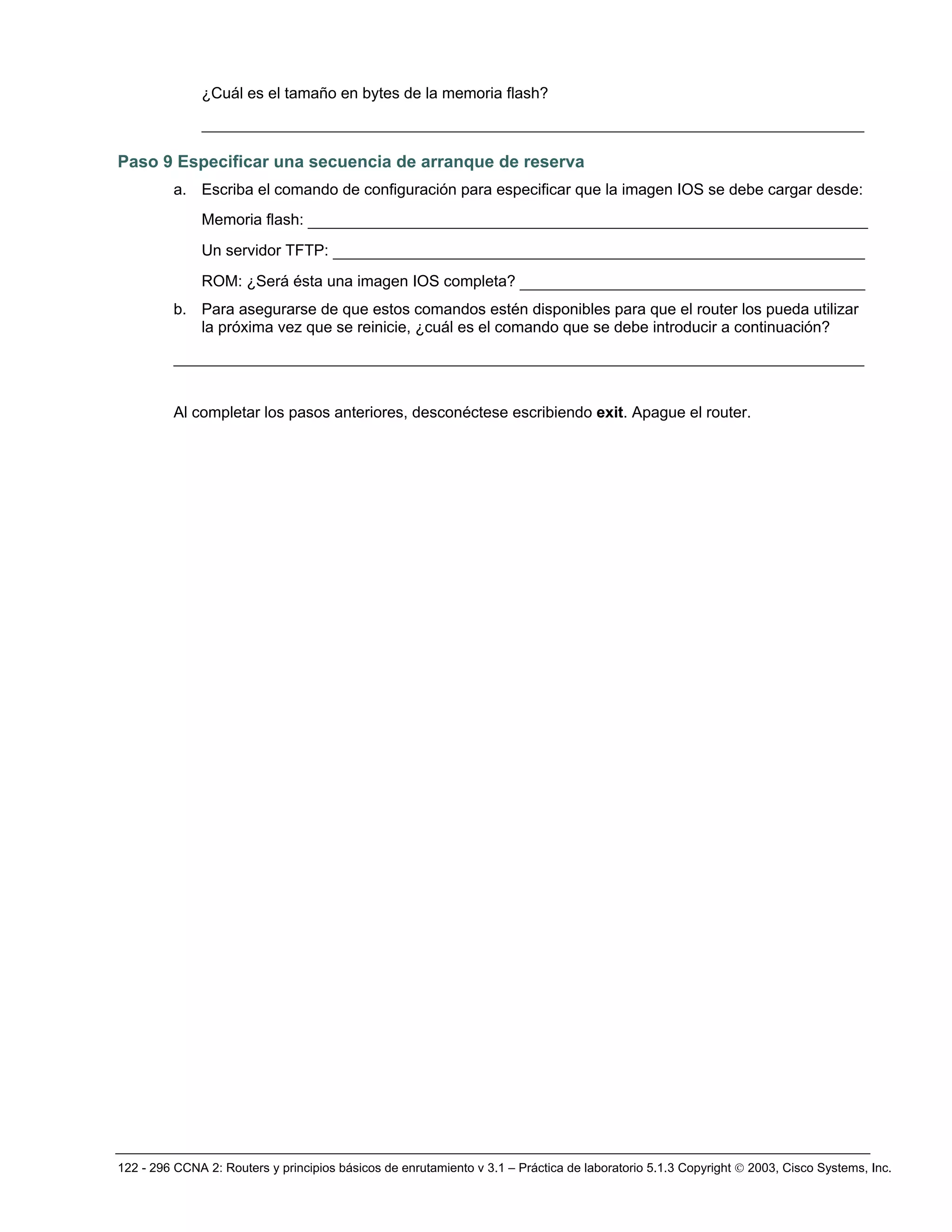 122 - 296 CCNA 2: Routers y principios básicos de enrutamiento v 3.1 – Práctica de laboratorio 5.1.3 Copyright © 2003, Cisco Systems, Inc.
¿Cuál es el tamaño en bytes de la memoria flash?
_______________________________________________________________________
Paso 9 Especificar una secuencia de arranque de reserva
a. Escriba el comando de configuración para especificar que la imagen IOS se debe cargar desde:
Memoria flash: ____________________________________________________________
Un servidor TFTP: _________________________________________________________
ROM: ¿Será ésta una imagen IOS completa? _____________________________________
b. Para asegurarse de que estos comandos estén disponibles para que el router los pueda utilizar
la próxima vez que se reinicie, ¿cuál es el comando que se debe introducir a continuación?
__________________________________________________________________________
Al completar los pasos anteriores, desconéctese escribiendo exit. Apague el router.
 