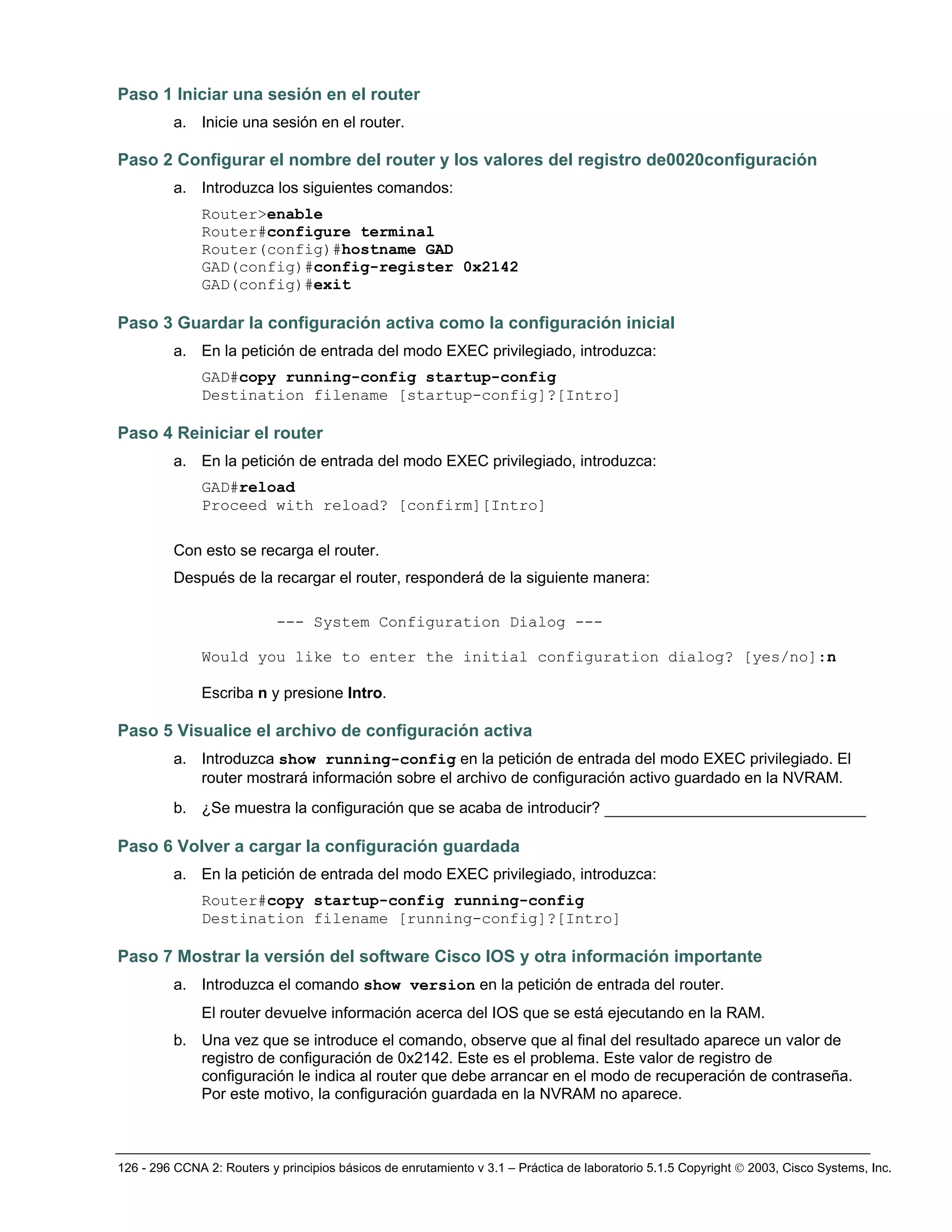 126 - 296 CCNA 2: Routers y principios básicos de enrutamiento v 3.1 – Práctica de laboratorio 5.1.5 Copyright © 2003, Cisco Systems, Inc.
Paso 1 Iniciar una sesión en el router
a. Inicie una sesión en el router.
Paso 2 Configurar el nombre del router y los valores del registro de0020configuración
a. Introduzca los siguientes comandos:
Router>enable
Router#configure terminal
Router(config)#hostname GAD
GAD(config)#config-register 0x2142
GAD(config)#exit
Paso 3 Guardar la configuración activa como la configuración inicial
a. En la petición de entrada del modo EXEC privilegiado, introduzca:
GAD#copy running-config startup-config
Destination filename [startup-config]?[Intro]
Paso 4 Reiniciar el router
a. En la petición de entrada del modo EXEC privilegiado, introduzca:
GAD#reload
Proceed with reload? [confirm][Intro]
Con esto se recarga el router.
Después de la recargar el router, responderá de la siguiente manera:
--- System Configuration Dialog ---
Would you like to enter the initial configuration dialog? [yes/no]:n
Escriba n y presione Intro.
Paso 5 Visualice el archivo de configuración activa
a. Introduzca show running-config en la petición de entrada del modo EXEC privilegiado. El
router mostrará información sobre el archivo de configuración activo guardado en la NVRAM.
b. ¿Se muestra la configuración que se acaba de introducir? ____________________________
Paso 6 Volver a cargar la configuración guardada
a. En la petición de entrada del modo EXEC privilegiado, introduzca:
Router#copy startup-config running-config
Destination filename [running-config]?[Intro]
Paso 7 Mostrar la versión del software Cisco IOS y otra información importante
a. Introduzca el comando show version en la petición de entrada del router.
El router devuelve información acerca del IOS que se está ejecutando en la RAM.
b. Una vez que se introduce el comando, observe que al final del resultado aparece un valor de
registro de configuración de 0x2142. Este es el problema. Este valor de registro de
configuración le indica al router que debe arrancar en el modo de recuperación de contraseña.
Por este motivo, la configuración guardada en la NVRAM no aparece.
 
