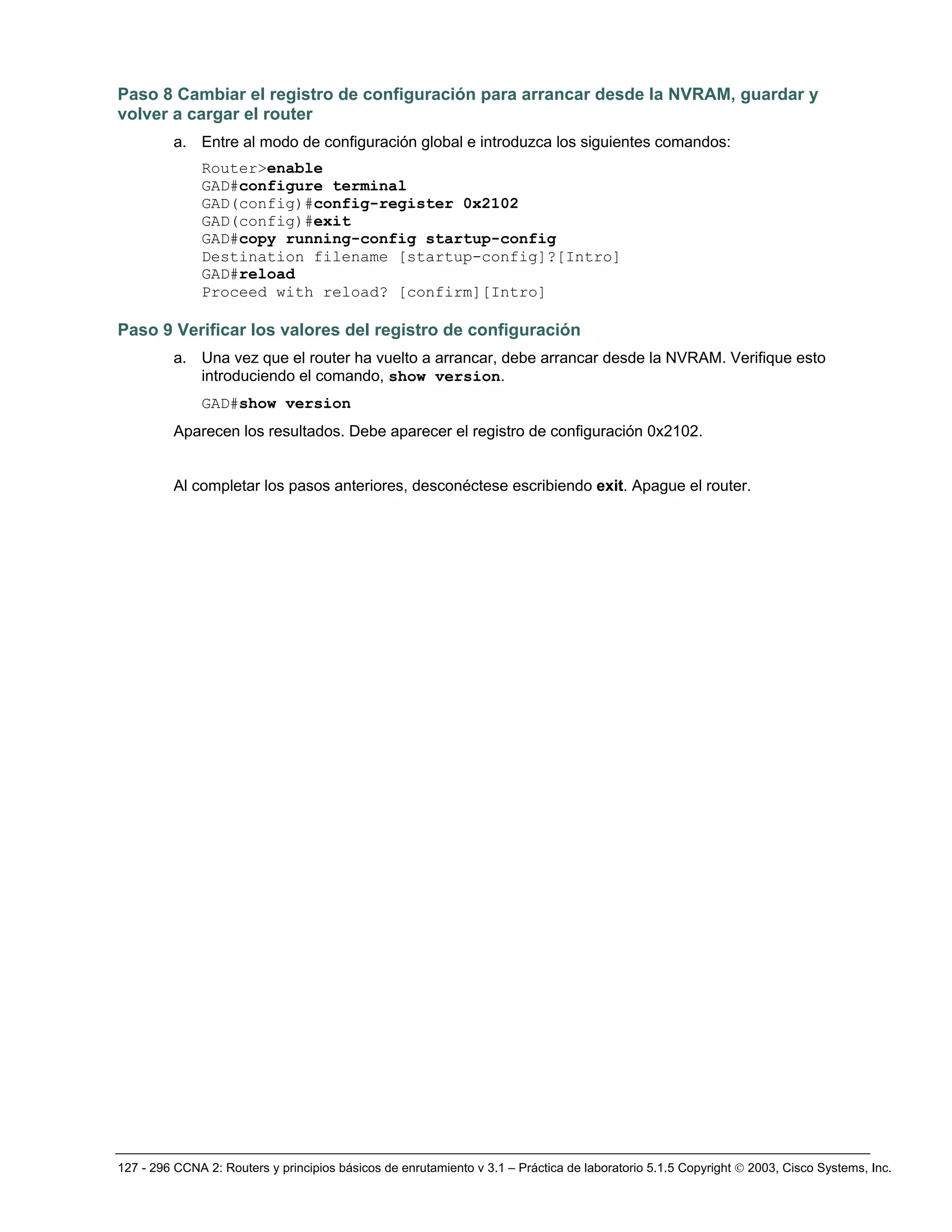 127 - 296 CCNA 2: Routers y principios básicos de enrutamiento v 3.1 – Práctica de laboratorio 5.1.5 Copyright © 2003, Cisco Systems, Inc.
Paso 8 Cambiar el registro de configuración para arrancar desde la NVRAM, guardar y
volver a cargar el router
a. Entre al modo de configuración global e introduzca los siguientes comandos:
Router>enable
GAD#configure terminal
GAD(config)#config-register 0x2102
GAD(config)#exit
GAD#copy running-config startup-config
Destination filename [startup-config]?[Intro]
GAD#reload
Proceed with reload? [confirm][Intro]
Paso 9 Verificar los valores del registro de configuración
a. Una vez que el router ha vuelto a arrancar, debe arrancar desde la NVRAM. Verifique esto
introduciendo el comando, show version.
GAD#show version
Aparecen los resultados. Debe aparecer el registro de configuración 0x2102.
Al completar los pasos anteriores, desconéctese escribiendo exit. Apague el router.
 