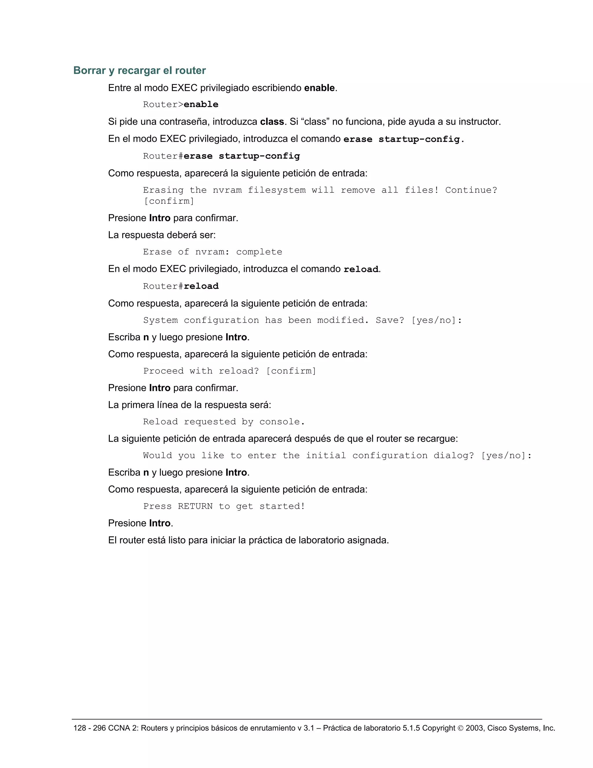128 - 296 CCNA 2: Routers y principios básicos de enrutamiento v 3.1 – Práctica de laboratorio 5.1.5 Copyright © 2003, Cisco Systems, Inc.
Borrar y recargar el router
Entre al modo EXEC privilegiado escribiendo enable.
Router>enable
Si pide una contraseña, introduzca class. Si “class” no funciona, pide ayuda a su instructor.
En el modo EXEC privilegiado, introduzca el comando erase startup-config.
Router#erase startup-config
Como respuesta, aparecerá la siguiente petición de entrada:
Erasing the nvram filesystem will remove all files! Continue?
[confirm]
Presione Intro para confirmar.
La respuesta deberá ser:
Erase of nvram: complete
En el modo EXEC privilegiado, introduzca el comando reload.
Router#reload
Como respuesta, aparecerá la siguiente petición de entrada:
System configuration has been modified. Save? [yes/no]:
Escriba n y luego presione Intro.
Como respuesta, aparecerá la siguiente petición de entrada:
Proceed with reload? [confirm]
Presione Intro para confirmar.
La primera línea de la respuesta será:
Reload requested by console.
La siguiente petición de entrada aparecerá después de que el router se recargue:
Would you like to enter the initial configuration dialog? [yes/no]:
Escriba n y luego presione Intro.
Como respuesta, aparecerá la siguiente petición de entrada:
Press RETURN to get started!
Presione Intro.
El router está listo para iniciar la práctica de laboratorio asignada.
 