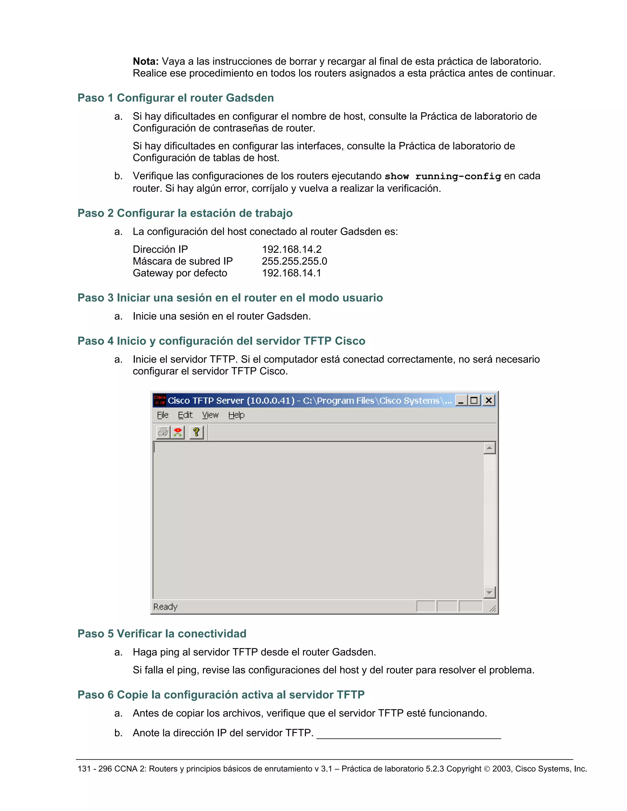 131 - 296 CCNA 2: Routers y principios básicos de enrutamiento v 3.1 – Práctica de laboratorio 5.2.3 Copyright © 2003, Cisco Systems, Inc.
Nota: Vaya a las instrucciones de borrar y recargar al final de esta práctica de laboratorio.
Realice ese procedimiento en todos los routers asignados a esta práctica antes de continuar.
Paso 1 Configurar el router Gadsden
a. Si hay dificultades en configurar el nombre de host, consulte la Práctica de laboratorio de
Configuración de contraseñas de router.
Si hay dificultades en configurar las interfaces, consulte la Práctica de laboratorio de
Configuración de tablas de host.
b. Verifique las configuraciones de los routers ejecutando show running-config en cada
router. Si hay algún error, corríjalo y vuelva a realizar la verificación.
Paso 2 Configurar la estación de trabajo
a. La configuración del host conectado al router Gadsden es:
Dirección IP 192.168.14.2
Máscara de subred IP 255.255.255.0
Gateway por defecto 192.168.14.1
Paso 3 Iniciar una sesión en el router en el modo usuario
a. Inicie una sesión en el router Gadsden.
Paso 4 Inicio y configuración del servidor TFTP Cisco
a. Inicie el servidor TFTP. Si el computador está conectad correctamente, no será necesario
configurar el servidor TFTP Cisco.
Paso 5 Verificar la conectividad
a. Haga ping al servidor TFTP desde el router Gadsden.
Si falla el ping, revise las configuraciones del host y del router para resolver el problema.
Paso 6 Copie la configuración activa al servidor TFTP
a. Antes de copiar los archivos, verifique que el servidor TFTP esté funcionando.
b. Anote la dirección IP del servidor TFTP. ______________________________
 