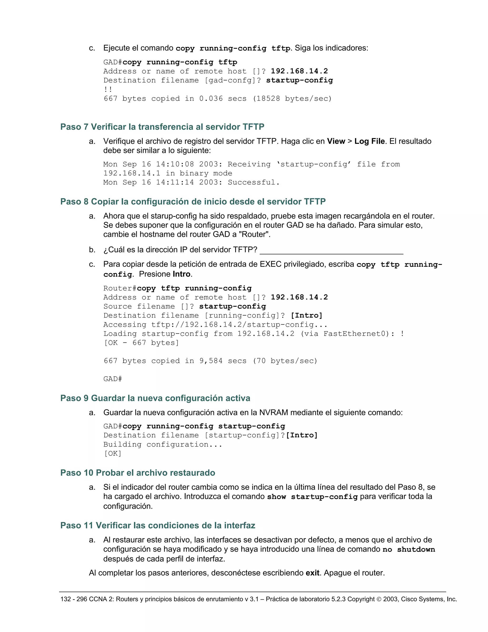 132 - 296 CCNA 2: Routers y principios básicos de enrutamiento v 3.1 – Práctica de laboratorio 5.2.3 Copyright © 2003, Cisco Systems, Inc.
c. Ejecute el comando copy running-config tftp. Siga los indicadores:
GAD#copy running-config tftp
Address or name of remote host []? 192.168.14.2
Destination filename [gad-confg]? startup-config
!!
667 bytes copied in 0.036 secs (18528 bytes/sec)
Paso 7 Verificar la transferencia al servidor TFTP
a. Verifique el archivo de registro del servidor TFTP. Haga clic en View > Log File. El resultado
debe ser similar a lo siguiente:
Mon Sep 16 14:10:08 2003: Receiving ‘startup-config’ file from
192.168.14.1 in binary mode
Mon Sep 16 14:11:14 2003: Successful.
Paso 8 Copiar la configuración de inicio desde el servidor TFTP
a. Ahora que el starup-config ha sido respaldado, pruebe esta imagen recargándola en el router.
Se debes suponer que la configuración en el router GAD se ha dañado. Para simular esto,
cambie el hostname del router GAD a "Router".
b. ¿Cuál es la dirección IP del servidor TFTP? ______________________________
c. Para copiar desde la petición de entrada de EXEC privilegiado, escriba copy tftp running-
config. Presione Intro.
Router#copy tftp running-config
Address or name of remote host []? 192.168.14.2
Source filename []? startup-config
Destination filename [running-config]? [Intro]
Accessing tftp://192.168.14.2/startup-config...
Loading startup-config from 192.168.14.2 (via FastEthernet0): !
[OK - 667 bytes]
667 bytes copied in 9,584 secs (70 bytes/sec)
GAD#
Paso 9 Guardar la nueva configuración activa
a. Guardar la nueva configuración activa en la NVRAM mediante el siguiente comando:
GAD#copy running-config startup-config
Destination filename [startup-config]?[Intro]
Building configuration...
[OK]
Paso 10 Probar el archivo restaurado
a. Si el indicador del router cambia como se indica en la última línea del resultado del Paso 8, se
ha cargado el archivo. Introduzca el comando show startup-config para verificar toda la
configuración.
Paso 11 Verificar las condiciones de la interfaz
a. Al restaurar este archivo, las interfaces se desactivan por defecto, a menos que el archivo de
configuración se haya modificado y se haya introducido una línea de comando no shutdown
después de cada perfil de interfaz.
Al completar los pasos anteriores, desconéctese escribiendo exit. Apague el router.
 
