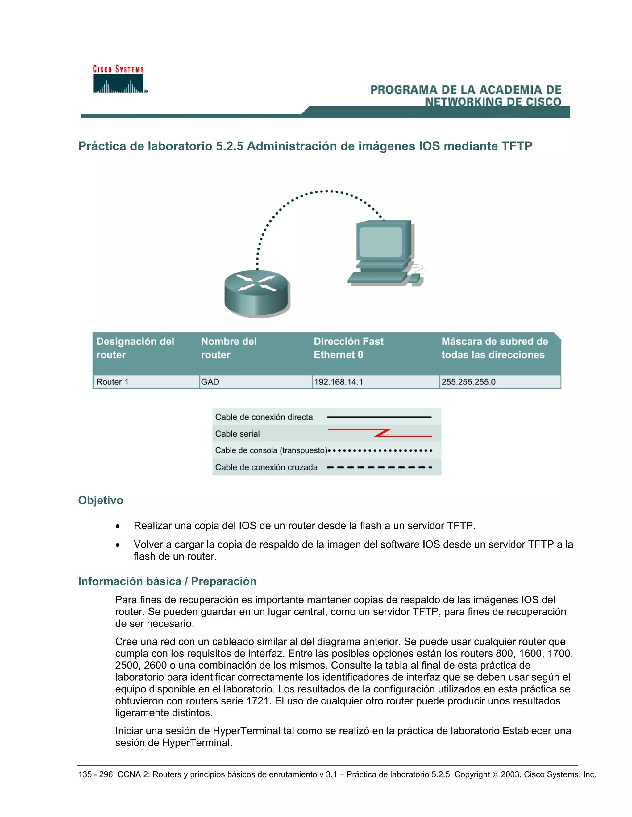 135 - 296 CCNA 2: Routers y principios básicos de enrutamiento v 3.1 – Práctica de laboratorio 5.2.5 Copyright © 2003, Cisco Systems, Inc.
Práctica de laboratorio 5.2.5 Administración de imágenes IOS mediante TFTP
Objetivo
• Realizar una copia del IOS de un router desde la flash a un servidor TFTP.
• Volver a cargar la copia de respaldo de la imagen del software IOS desde un servidor TFTP a la
flash de un router.
Información básica / Preparación
Para fines de recuperación es importante mantener copias de respaldo de las imágenes IOS del
router. Se pueden guardar en un lugar central, como un servidor TFTP, para fines de recuperación
de ser necesario.
Cree una red con un cableado similar al del diagrama anterior. Se puede usar cualquier router que
cumpla con los requisitos de interfaz. Entre las posibles opciones están los routers 800, 1600, 1700,
2500, 2600 o una combinación de los mismos. Consulte la tabla al final de esta práctica de
laboratorio para identificar correctamente los identificadores de interfaz que se deben usar según el
equipo disponible en el laboratorio. Los resultados de la configuración utilizados en esta práctica se
obtuvieron con routers serie 1721. El uso de cualquier otro router puede producir unos resultados
ligeramente distintos.
Iniciar una sesión de HyperTerminal tal como se realizó en la práctica de laboratorio Establecer una
sesión de HyperTerminal.
 