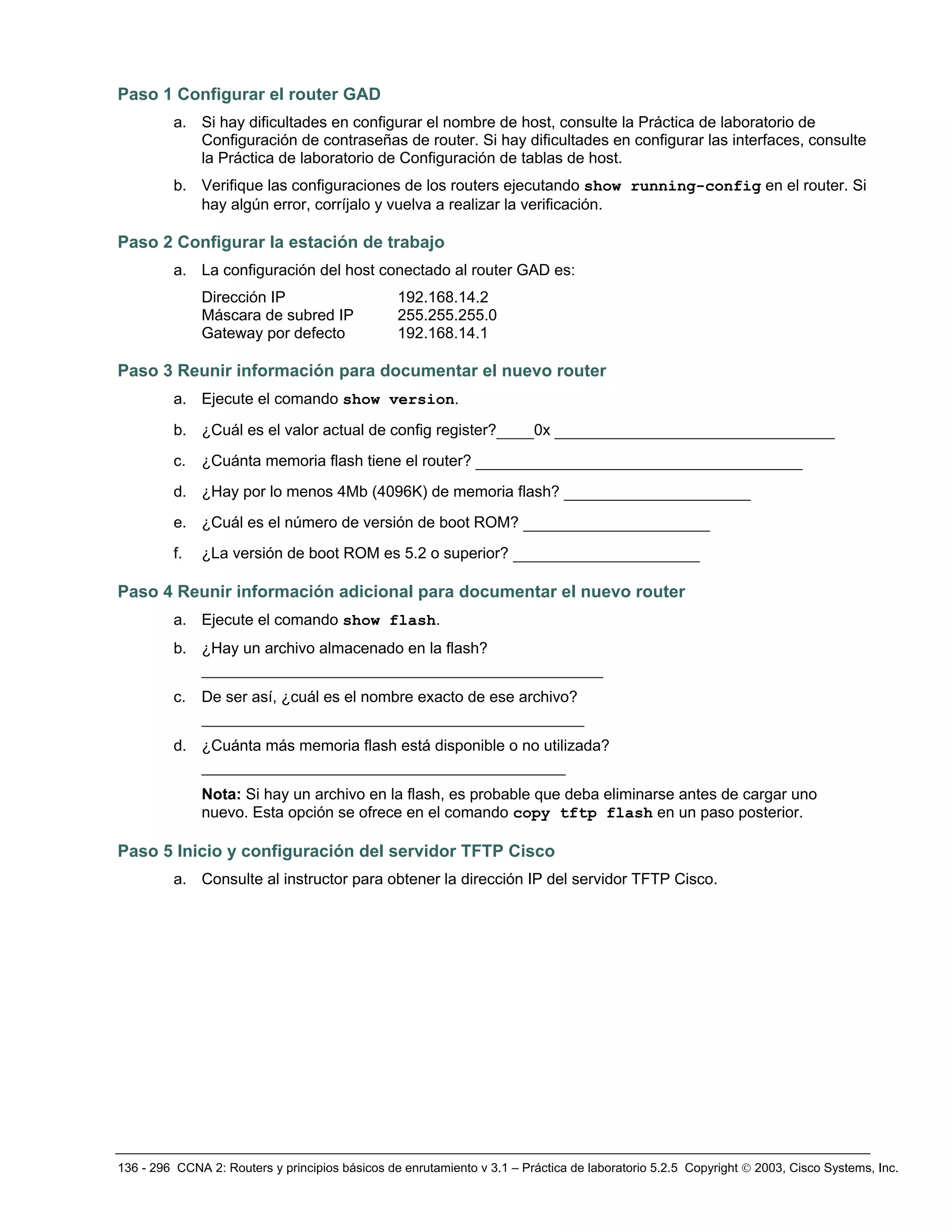 136 - 296 CCNA 2: Routers y principios básicos de enrutamiento v 3.1 – Práctica de laboratorio 5.2.5 Copyright © 2003, Cisco Systems, Inc.
Paso 1 Configurar el router GAD
a. Si hay dificultades en configurar el nombre de host, consulte la Práctica de laboratorio de
Configuración de contraseñas de router. Si hay dificultades en configurar las interfaces, consulte
la Práctica de laboratorio de Configuración de tablas de host.
b. Verifique las configuraciones de los routers ejecutando show running-config en el router. Si
hay algún error, corríjalo y vuelva a realizar la verificación.
Paso 2 Configurar la estación de trabajo
a. La configuración del host conectado al router GAD es:
Dirección IP 192.168.14.2
Máscara de subred IP 255.255.255.0
Gateway por defecto 192.168.14.1
Paso 3 Reunir información para documentar el nuevo router
a. Ejecute el comando show version.
b. ¿Cuál es el valor actual de config register?____0x ______________________________
c. ¿Cuánta memoria flash tiene el router? ___________________________________
d. ¿Hay por lo menos 4Mb (4096K) de memoria flash? ____________________
e. ¿Cuál es el número de versión de boot ROM? ____________________
f. ¿La versión de boot ROM es 5.2 o superior? ____________________
Paso 4 Reunir información adicional para documentar el nuevo router
a. Ejecute el comando show flash.
b. ¿Hay un archivo almacenado en la flash?
___________________________________________
c. De ser así, ¿cuál es el nombre exacto de ese archivo?
_________________________________________
d. ¿Cuánta más memoria flash está disponible o no utilizada?
_______________________________________
Nota: Si hay un archivo en la flash, es probable que deba eliminarse antes de cargar uno
nuevo. Esta opción se ofrece en el comando copy tftp flash en un paso posterior.
Paso 5 Inicio y configuración del servidor TFTP Cisco
a. Consulte al instructor para obtener la dirección IP del servidor TFTP Cisco.
 