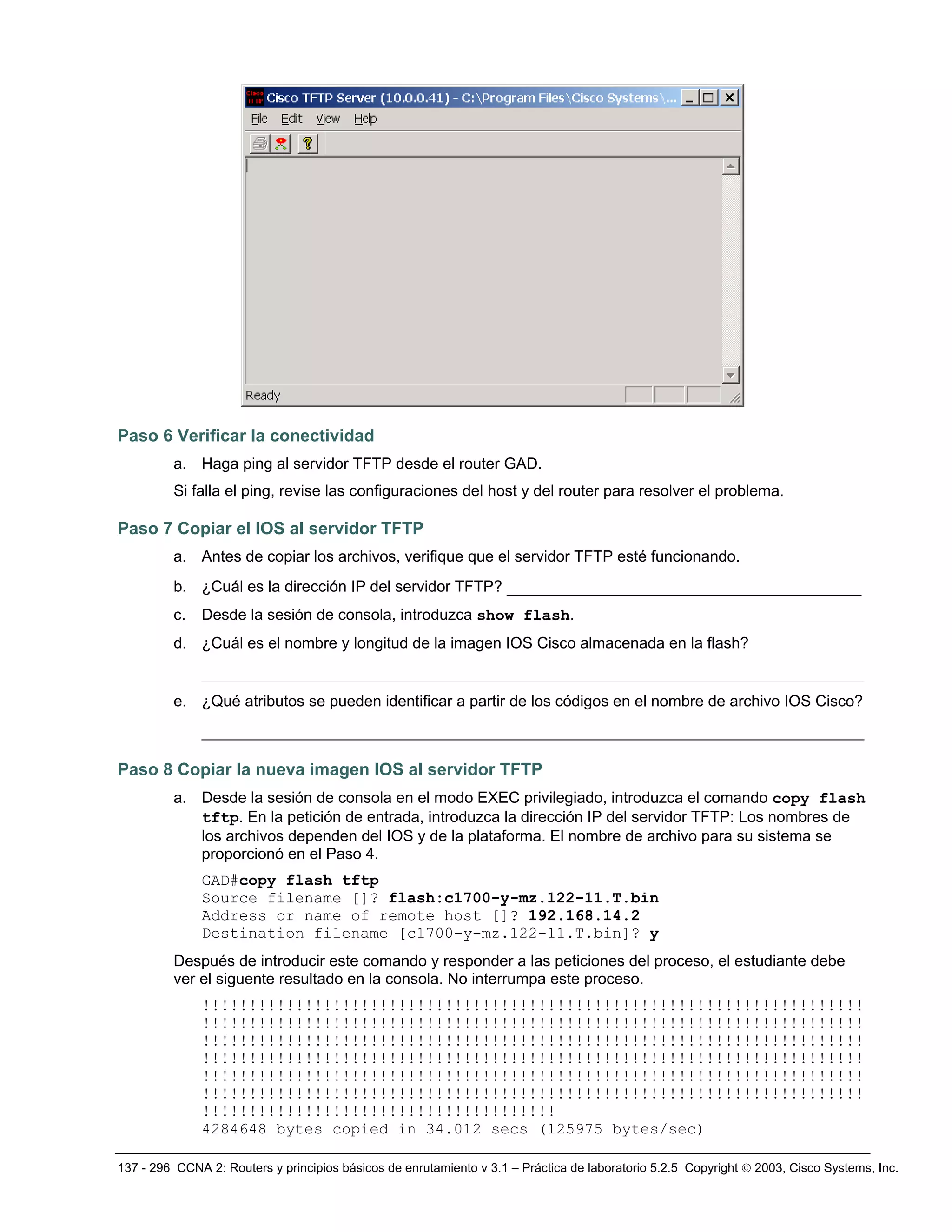137 - 296 CCNA 2: Routers y principios básicos de enrutamiento v 3.1 – Práctica de laboratorio 5.2.5 Copyright © 2003, Cisco Systems, Inc.
Paso 6 Verificar la conectividad
a. Haga ping al servidor TFTP desde el router GAD.
Si falla el ping, revise las configuraciones del host y del router para resolver el problema.
Paso 7 Copiar el IOS al servidor TFTP
a. Antes de copiar los archivos, verifique que el servidor TFTP esté funcionando.
b. ¿Cuál es la dirección IP del servidor TFTP? ______________________________________
c. Desde la sesión de consola, introduzca show flash.
d. ¿Cuál es el nombre y longitud de la imagen IOS Cisco almacenada en la flash?
_______________________________________________________________________
e. ¿Qué atributos se pueden identificar a partir de los códigos en el nombre de archivo IOS Cisco?
_______________________________________________________________________
Paso 8 Copiar la nueva imagen IOS al servidor TFTP
a. Desde la sesión de consola en el modo EXEC privilegiado, introduzca el comando copy flash
tftp. En la petición de entrada, introduzca la dirección IP del servidor TFTP: Los nombres de
los archivos dependen del IOS y de la plataforma. El nombre de archivo para su sistema se
proporcionó en el Paso 4.
GAD#copy flash tftp
Source filename []? flash:c1700-y-mz.122-11.T.bin
Address or name of remote host []? 192.168.14.2
Destination filename [c1700-y-mz.122-11.T.bin]? y
Después de introducir este comando y responder a las peticiones del proceso, el estudiante debe
ver el siguente resultado en la consola. No interrumpa este proceso.
!!!!!!!!!!!!!!!!!!!!!!!!!!!!!!!!!!!!!!!!!!!!!!!!!!!!!!!!!!!!!!!!!!!!!!!
!!!!!!!!!!!!!!!!!!!!!!!!!!!!!!!!!!!!!!!!!!!!!!!!!!!!!!!!!!!!!!!!!!!!!!!
!!!!!!!!!!!!!!!!!!!!!!!!!!!!!!!!!!!!!!!!!!!!!!!!!!!!!!!!!!!!!!!!!!!!!!!
!!!!!!!!!!!!!!!!!!!!!!!!!!!!!!!!!!!!!!!!!!!!!!!!!!!!!!!!!!!!!!!!!!!!!!!
!!!!!!!!!!!!!!!!!!!!!!!!!!!!!!!!!!!!!!!!!!!!!!!!!!!!!!!!!!!!!!!!!!!!!!!
!!!!!!!!!!!!!!!!!!!!!!!!!!!!!!!!!!!!!!!!!!!!!!!!!!!!!!!!!!!!!!!!!!!!!!!
!!!!!!!!!!!!!!!!!!!!!!!!!!!!!!!!!!!!!!
4284648 bytes copied in 34.012 secs (125975 bytes/sec)
 