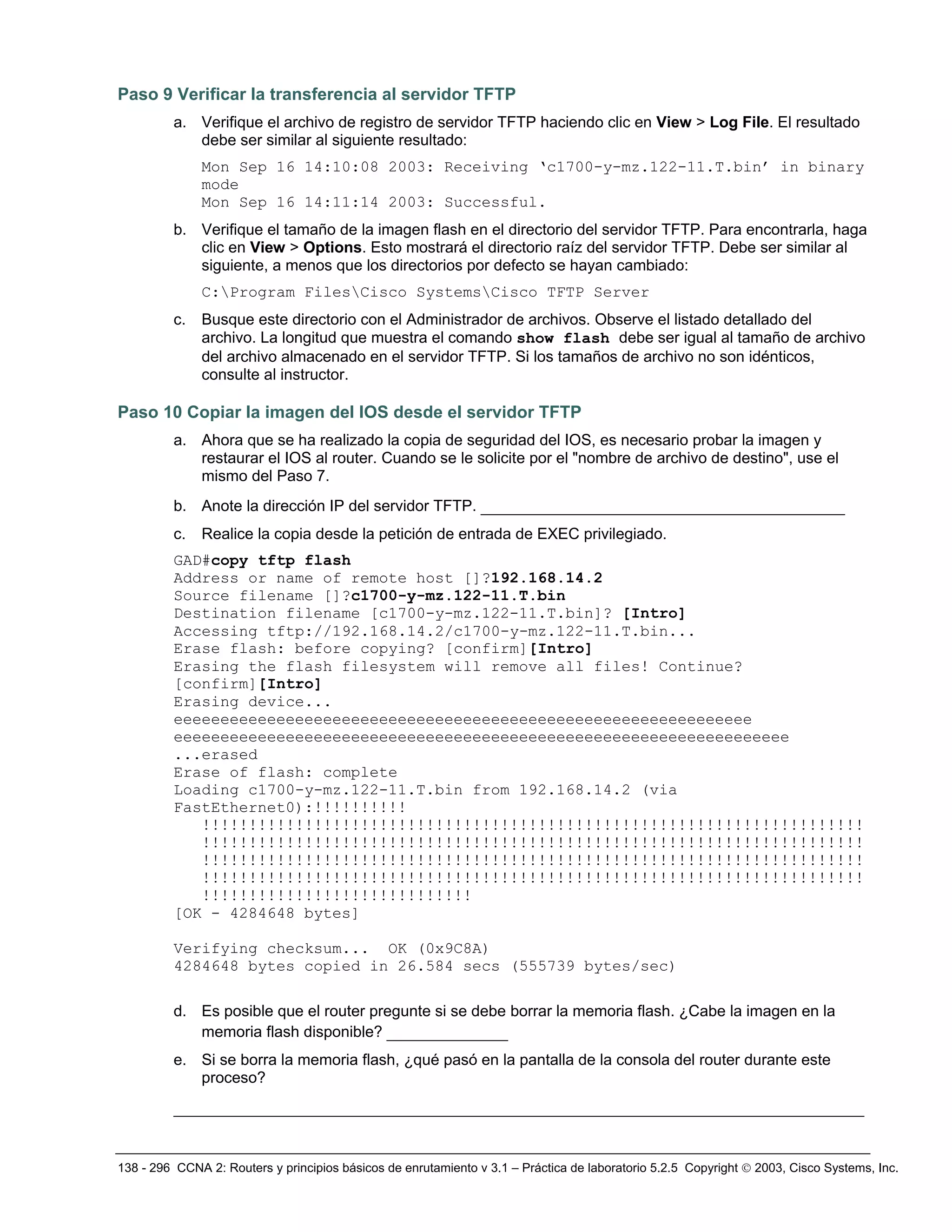 138 - 296 CCNA 2: Routers y principios básicos de enrutamiento v 3.1 – Práctica de laboratorio 5.2.5 Copyright © 2003, Cisco Systems, Inc.
Paso 9 Verificar la transferencia al servidor TFTP
a. Verifique el archivo de registro de servidor TFTP haciendo clic en View > Log File. El resultado
debe ser similar al siguiente resultado:
Mon Sep 16 14:10:08 2003: Receiving ‘c1700-y-mz.122-11.T.bin’ in binary
mode
Mon Sep 16 14:11:14 2003: Successful.
b. Verifique el tamaño de la imagen flash en el directorio del servidor TFTP. Para encontrarla, haga
clic en View > Options. Esto mostrará el directorio raíz del servidor TFTP. Debe ser similar al
siguiente, a menos que los directorios por defecto se hayan cambiado:
C:Program FilesCisco SystemsCisco TFTP Server
c. Busque este directorio con el Administrador de archivos. Observe el listado detallado del
archivo. La longitud que muestra el comando show flash debe ser igual al tamaño de archivo
del archivo almacenado en el servidor TFTP. Si los tamaños de archivo no son idénticos,
consulte al instructor.
Paso 10 Copiar la imagen del IOS desde el servidor TFTP
a. Ahora que se ha realizado la copia de seguridad del IOS, es necesario probar la imagen y
restaurar el IOS al router. Cuando se le solicite por el "nombre de archivo de destino", use el
mismo del Paso 7.
b. Anote la dirección IP del servidor TFTP. _______________________________________
c. Realice la copia desde la petición de entrada de EXEC privilegiado.
GAD#copy tftp flash
Address or name of remote host []?192.168.14.2
Source filename []?c1700-y-mz.122-11.T.bin
Destination filename [c1700-y-mz.122-11.T.bin]? [Intro]
Accessing tftp://192.168.14.2/c1700-y-mz.122-11.T.bin...
Erase flash: before copying? [confirm][Intro]
Erasing the flash filesystem will remove all files! Continue?
[confirm][Intro]
Erasing device...
eeeeeeeeeeeeeeeeeeeeeeeeeeeeeeeeeeeeeeeeeeeeeeeeeeeeeeeeeeeeee
eeeeeeeeeeeeeeeeeeeeeeeeeeeeeeeeeeeeeeeeeeeeeeeeeeeeeeeeeeeeeeeeee
...erased
Erase of flash: complete
Loading c1700-y-mz.122-11.T.bin from 192.168.14.2 (via
FastEthernet0):!!!!!!!!!!
!!!!!!!!!!!!!!!!!!!!!!!!!!!!!!!!!!!!!!!!!!!!!!!!!!!!!!!!!!!!!!!!!!!!!!!
!!!!!!!!!!!!!!!!!!!!!!!!!!!!!!!!!!!!!!!!!!!!!!!!!!!!!!!!!!!!!!!!!!!!!!!
!!!!!!!!!!!!!!!!!!!!!!!!!!!!!!!!!!!!!!!!!!!!!!!!!!!!!!!!!!!!!!!!!!!!!!!
!!!!!!!!!!!!!!!!!!!!!!!!!!!!!!!!!!!!!!!!!!!!!!!!!!!!!!!!!!!!!!!!!!!!!!!
!!!!!!!!!!!!!!!!!!!!!!!!!!!!!
[OK - 4284648 bytes]
Verifying checksum... OK (0x9C8A)
4284648 bytes copied in 26.584 secs (555739 bytes/sec)
d. Es posible que el router pregunte si se debe borrar la memoria flash. ¿Cabe la imagen en la
memoria flash disponible? _____________
e. Si se borra la memoria flash, ¿qué pasó en la pantalla de la consola del router durante este
proceso?
__________________________________________________________________________
 