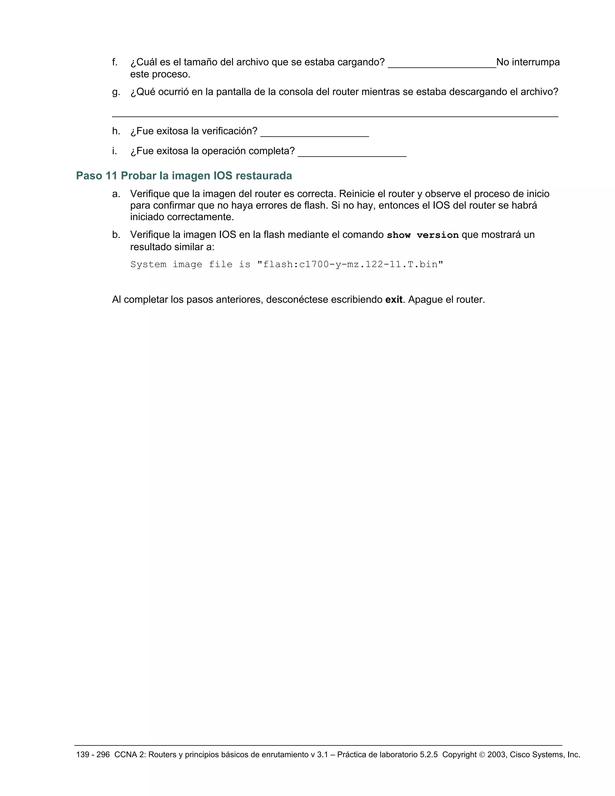 139 - 296 CCNA 2: Routers y principios básicos de enrutamiento v 3.1 – Práctica de laboratorio 5.2.5 Copyright © 2003, Cisco Systems, Inc.
f. ¿Cuál es el tamaño del archivo que se estaba cargando? __________________No interrumpa
este proceso.
g. ¿Qué ocurrió en la pantalla de la consola del router mientras se estaba descargando el archivo?
__________________________________________________________________________
h. ¿Fue exitosa la verificación? __________________
i. ¿Fue exitosa la operación completa? __________________
Paso 11 Probar la imagen IOS restaurada
a. Verifique que la imagen del router es correcta. Reinicie el router y observe el proceso de inicio
para confirmar que no haya errores de flash. Si no hay, entonces el IOS del router se habrá
iniciado correctamente.
b. Verifique la imagen IOS en la flash mediante el comando show version que mostrará un
resultado similar a:
System image file is "flash:c1700-y-mz.122-11.T.bin"
Al completar los pasos anteriores, desconéctese escribiendo exit. Apague el router.
 