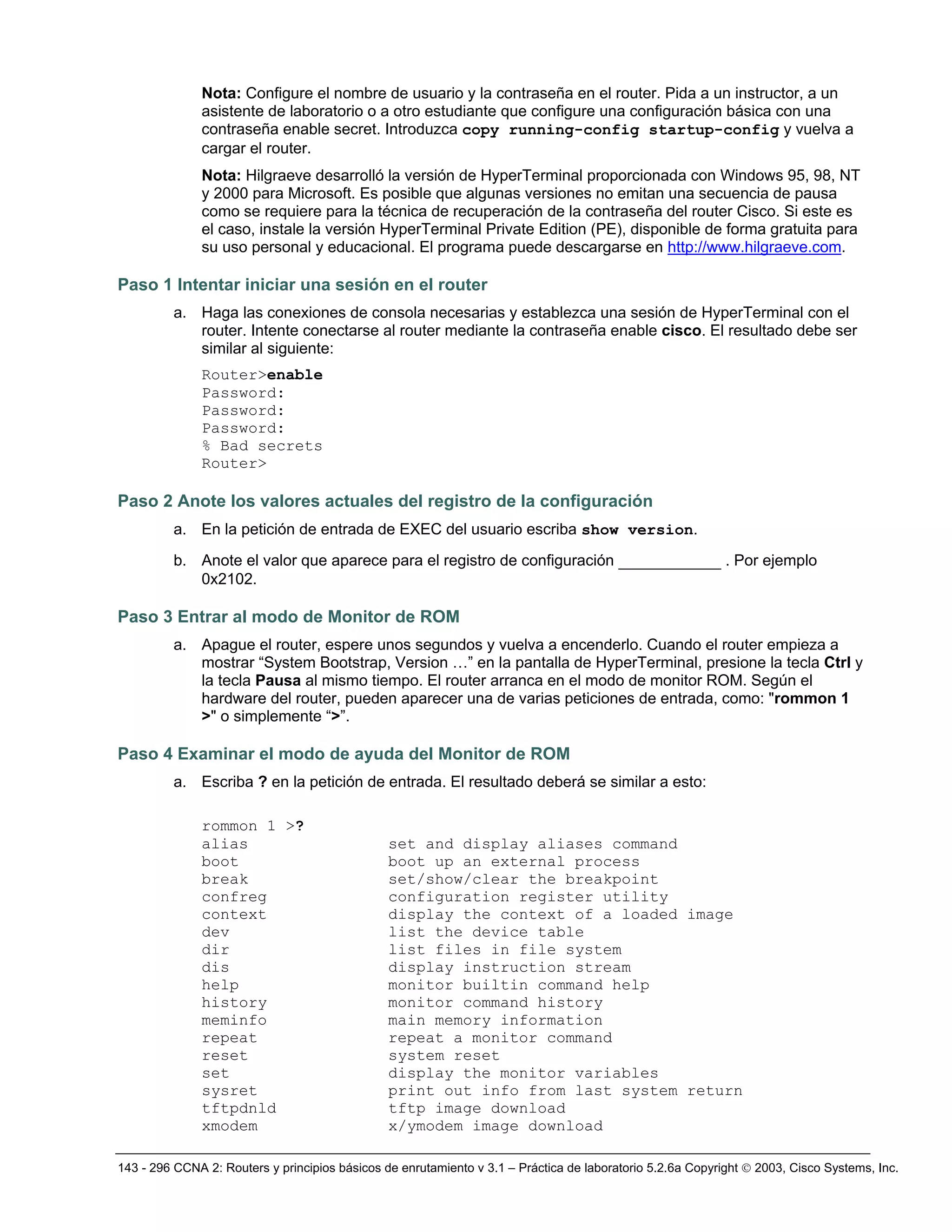 143 - 296 CCNA 2: Routers y principios básicos de enrutamiento v 3.1 – Práctica de laboratorio 5.2.6a Copyright © 2003, Cisco Systems, Inc.
Nota: Configure el nombre de usuario y la contraseña en el router. Pida a un instructor, a un
asistente de laboratorio o a otro estudiante que configure una configuración básica con una
contraseña enable secret. Introduzca copy running-config startup-config y vuelva a
cargar el router.
Nota: Hilgraeve desarrolló la versión de HyperTerminal proporcionada con Windows 95, 98, NT
y 2000 para Microsoft. Es posible que algunas versiones no emitan una secuencia de pausa
como se requiere para la técnica de recuperación de la contraseña del router Cisco. Si este es
el caso, instale la versión HyperTerminal Private Edition (PE), disponible de forma gratuita para
su uso personal y educacional. El programa puede descargarse en http://www.hilgraeve.com.
Paso 1 Intentar iniciar una sesión en el router
a. Haga las conexiones de consola necesarias y establezca una sesión de HyperTerminal con el
router. Intente conectarse al router mediante la contraseña enable cisco. El resultado debe ser
similar al siguiente:
Router>enable
Password:
Password:
Password:
% Bad secrets
Router>
Paso 2 Anote los valores actuales del registro de la configuración
a. En la petición de entrada de EXEC del usuario escriba show version.
b. Anote el valor que aparece para el registro de configuración ___________ . Por ejemplo
0x2102.
Paso 3 Entrar al modo de Monitor de ROM
a. Apague el router, espere unos segundos y vuelva a encenderlo. Cuando el router empieza a
mostrar “System Bootstrap, Version …” en la pantalla de HyperTerminal, presione la tecla Ctrl y
la tecla Pausa al mismo tiempo. El router arranca en el modo de monitor ROM. Según el
hardware del router, pueden aparecer una de varias peticiones de entrada, como: "rommon 1
>" o simplemente “>”.
Paso 4 Examinar el modo de ayuda del Monitor de ROM
a. Escriba ? en la petición de entrada. El resultado deberá se similar a esto:
rommon 1 >?
alias set and display aliases command
boot boot up an external process
break set/show/clear the breakpoint
confreg configuration register utility
context display the context of a loaded image
dev list the device table
dir list files in file system
dis display instruction stream
help monitor builtin command help
history monitor command history
meminfo main memory information
repeat repeat a monitor command
reset system reset
set display the monitor variables
sysret print out info from last system return
tftpdnld tftp image download
xmodem x/ymodem image download
 