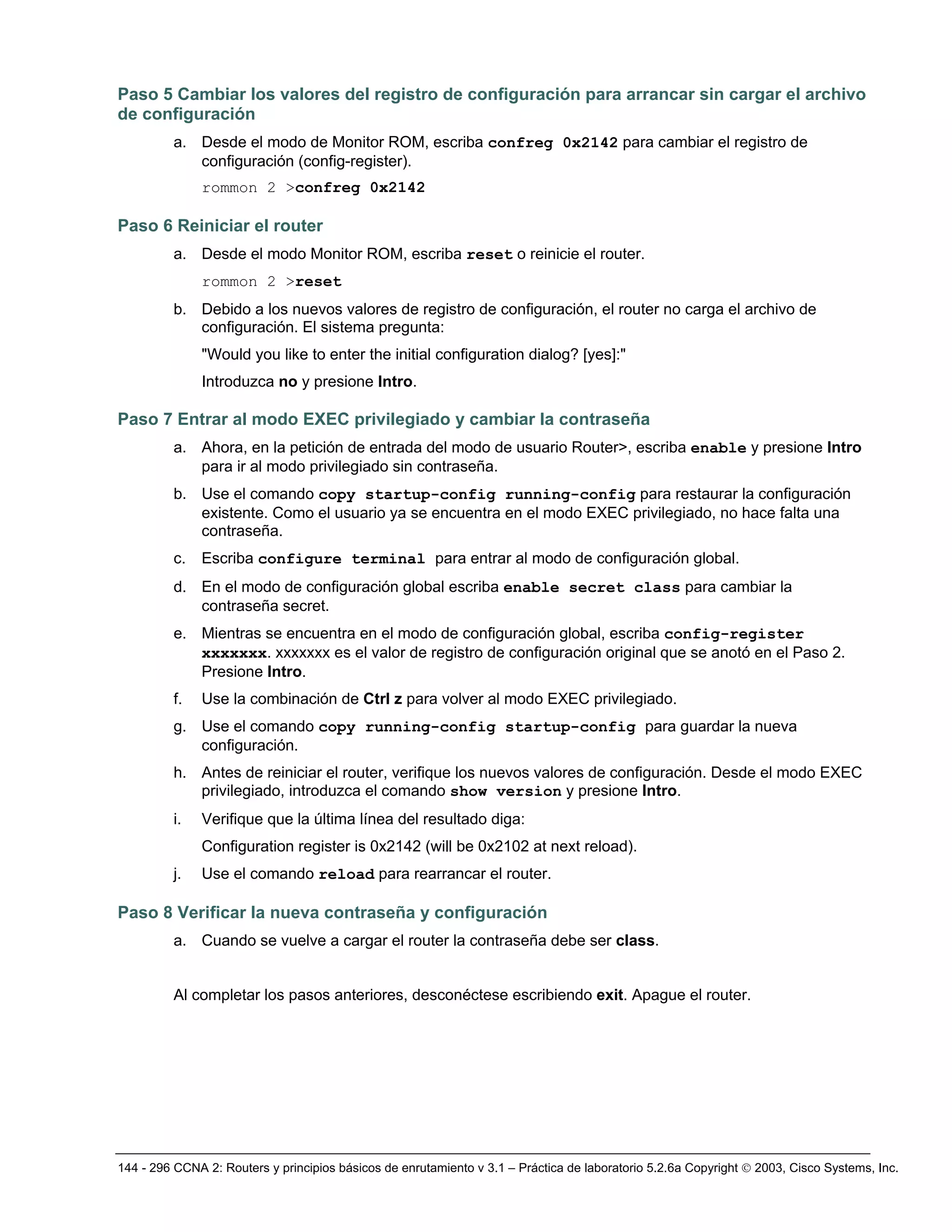 144 - 296 CCNA 2: Routers y principios básicos de enrutamiento v 3.1 – Práctica de laboratorio 5.2.6a Copyright © 2003, Cisco Systems, Inc.
Paso 5 Cambiar los valores del registro de configuración para arrancar sin cargar el archivo
de configuración
a. Desde el modo de Monitor ROM, escriba confreg 0x2142 para cambiar el registro de
configuración (config-register).
rommon 2 >confreg 0x2142
Paso 6 Reiniciar el router
a. Desde el modo Monitor ROM, escriba reset o reinicie el router.
rommon 2 >reset
b. Debido a los nuevos valores de registro de configuración, el router no carga el archivo de
configuración. El sistema pregunta:
"Would you like to enter the initial configuration dialog? [yes]:"
Introduzca no y presione Intro.
Paso 7 Entrar al modo EXEC privilegiado y cambiar la contraseña
a. Ahora, en la petición de entrada del modo de usuario Router>, escriba enable y presione Intro
para ir al modo privilegiado sin contraseña.
b. Use el comando copy startup-config running-config para restaurar la configuración
existente. Como el usuario ya se encuentra en el modo EXEC privilegiado, no hace falta una
contraseña.
c. Escriba configure terminal para entrar al modo de configuración global.
d. En el modo de configuración global escriba enable secret class para cambiar la
contraseña secret.
e. Mientras se encuentra en el modo de configuración global, escriba config-register
xxxxxxx. xxxxxxx es el valor de registro de configuración original que se anotó en el Paso 2.
Presione Intro.
f. Use la combinación de Ctrl z para volver al modo EXEC privilegiado.
g. Use el comando copy running-config startup-config para guardar la nueva
configuración.
h. Antes de reiniciar el router, verifique los nuevos valores de configuración. Desde el modo EXEC
privilegiado, introduzca el comando show version y presione Intro.
i. Verifique que la última línea del resultado diga:
Configuration register is 0x2142 (will be 0x2102 at next reload).
j. Use el comando reload para rearrancar el router.
Paso 8 Verificar la nueva contraseña y configuración
a. Cuando se vuelve a cargar el router la contraseña debe ser class.
Al completar los pasos anteriores, desconéctese escribiendo exit. Apague el router.
 