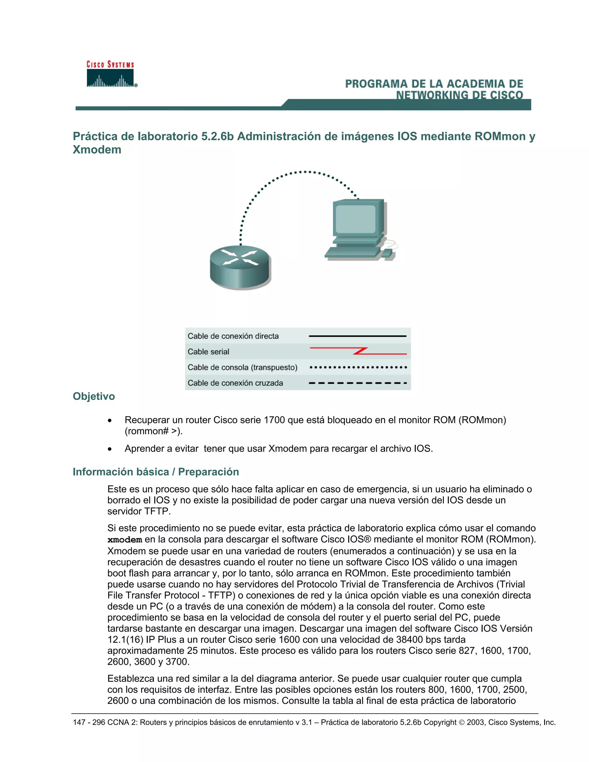 147 - 296 CCNA 2: Routers y principios básicos de enrutamiento v 3.1 – Práctica de laboratorio 5.2.6b Copyright © 2003, Cisco Systems, Inc.
Práctica de laboratorio 5.2.6b Administración de imágenes IOS mediante ROMmon y
Xmodem
Objetivo
• Recuperar un router Cisco serie 1700 que está bloqueado en el monitor ROM (ROMmon)
(rommon# >).
• Aprender a evitar tener que usar Xmodem para recargar el archivo IOS.
Información básica / Preparación
Este es un proceso que sólo hace falta aplicar en caso de emergencia, si un usuario ha eliminado o
borrado el IOS y no existe la posibilidad de poder cargar una nueva versión del IOS desde un
servidor TFTP.
Si este procedimiento no se puede evitar, esta práctica de laboratorio explica cómo usar el comando
xmodem en la consola para descargar el software Cisco IOS® mediante el monitor ROM (ROMmon).
Xmodem se puede usar en una variedad de routers (enumerados a continuación) y se usa en la
recuperación de desastres cuando el router no tiene un software Cisco IOS válido o una imagen
boot flash para arrancar y, por lo tanto, sólo arranca en ROMmon. Este procedimiento también
puede usarse cuando no hay servidores del Protocolo Trivial de Transferencia de Archivos (Trivial
File Transfer Protocol - TFTP) o conexiones de red y la única opción viable es una conexión directa
desde un PC (o a través de una conexión de módem) a la consola del router. Como este
procedimiento se basa en la velocidad de consola del router y el puerto serial del PC, puede
tardarse bastante en descargar una imagen. Descargar una imagen del software Cisco IOS Versión
12.1(16) IP Plus a un router Cisco serie 1600 con una velocidad de 38400 bps tarda
aproximadamente 25 minutos. Este proceso es válido para los routers Cisco serie 827, 1600, 1700,
2600, 3600 y 3700.
Establezca una red similar a la del diagrama anterior. Se puede usar cualquier router que cumpla
con los requisitos de interfaz. Entre las posibles opciones están los routers 800, 1600, 1700, 2500,
2600 o una combinación de los mismos. Consulte la tabla al final de esta práctica de laboratorio
 