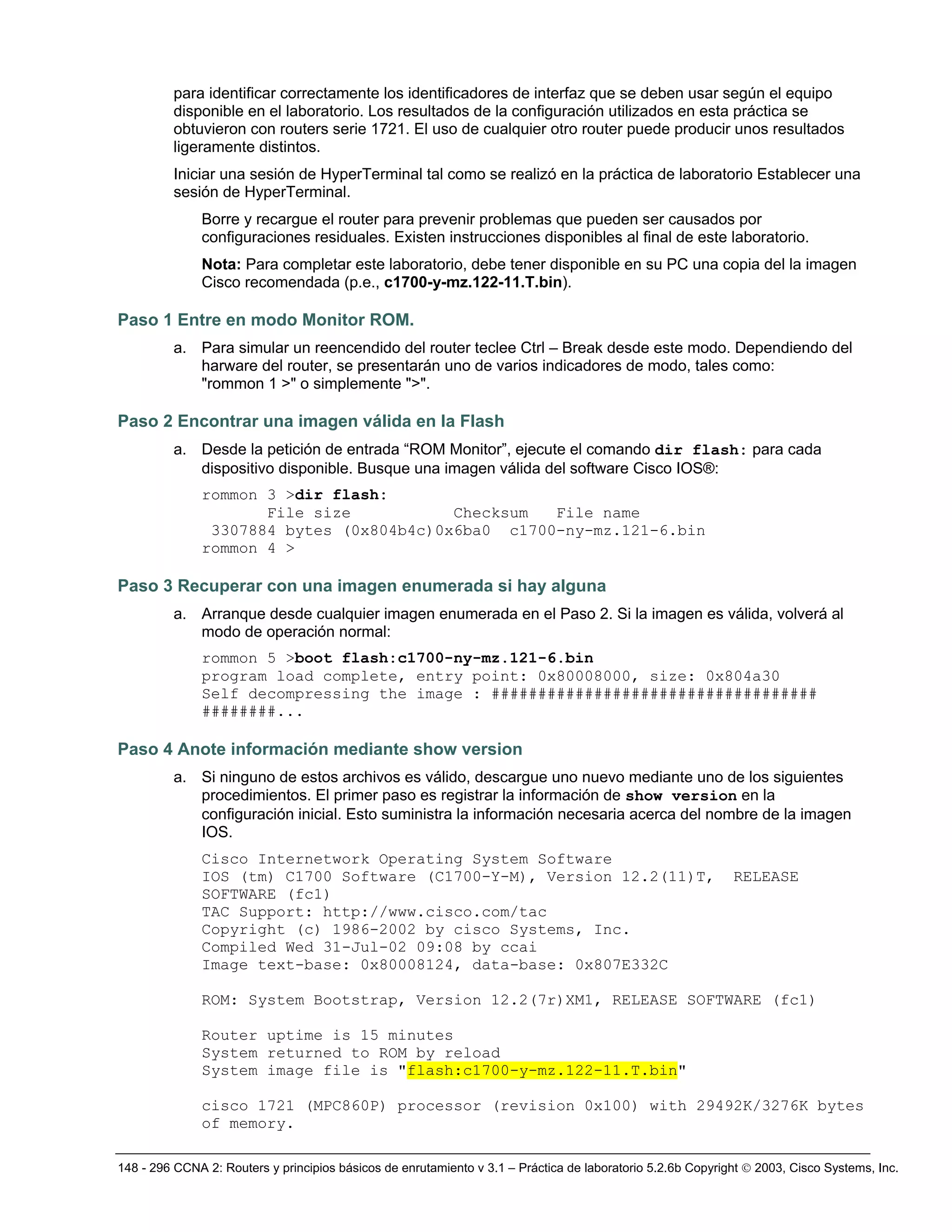 148 - 296 CCNA 2: Routers y principios básicos de enrutamiento v 3.1 – Práctica de laboratorio 5.2.6b Copyright © 2003, Cisco Systems, Inc.
para identificar correctamente los identificadores de interfaz que se deben usar según el equipo
disponible en el laboratorio. Los resultados de la configuración utilizados en esta práctica se
obtuvieron con routers serie 1721. El uso de cualquier otro router puede producir unos resultados
ligeramente distintos.
Iniciar una sesión de HyperTerminal tal como se realizó en la práctica de laboratorio Establecer una
sesión de HyperTerminal.
Borre y recargue el router para prevenir problemas que pueden ser causados por
configuraciones residuales. Existen instrucciones disponibles al final de este laboratorio.
Nota: Para completar este laboratorio, debe tener disponible en su PC una copia del la imagen
Cisco recomendada (p.e., c1700-y-mz.122-11.T.bin).
Paso 1 Entre en modo Monitor ROM.
a. Para simular un reencendido del router teclee Ctrl – Break desde este modo. Dependiendo del
harware del router, se presentarán uno de varios indicadores de modo, tales como:
"rommon 1 >" o simplemente ">".
Paso 2 Encontrar una imagen válida en la Flash
a. Desde la petición de entrada “ROM Monitor”, ejecute el comando dir flash: para cada
dispositivo disponible. Busque una imagen válida del software Cisco IOS®:
rommon 3 >dir flash:
File size Checksum File name
3307884 bytes (0x804b4c)0x6ba0 c1700-ny-mz.121-6.bin
rommon 4 >
Paso 3 Recuperar con una imagen enumerada si hay alguna
a. Arranque desde cualquier imagen enumerada en el Paso 2. Si la imagen es válida, volverá al
modo de operación normal:
rommon 5 >boot flash:c1700-ny-mz.121-6.bin
program load complete, entry point: 0x80008000, size: 0x804a30
Self decompressing the image : ###################################
########...
Paso 4 Anote información mediante show version
a. Si ninguno de estos archivos es válido, descargue uno nuevo mediante uno de los siguientes
procedimientos. El primer paso es registrar la información de show version en la
configuración inicial. Esto suministra la información necesaria acerca del nombre de la imagen
IOS.
Cisco Internetwork Operating System Software
IOS (tm) C1700 Software (C1700-Y-M), Version 12.2(11)T, RELEASE
SOFTWARE (fc1)
TAC Support: http://www.cisco.com/tac
Copyright (c) 1986-2002 by cisco Systems, Inc.
Compiled Wed 31-Jul-02 09:08 by ccai
Image text-base: 0x80008124, data-base: 0x807E332C
ROM: System Bootstrap, Version 12.2(7r)XM1, RELEASE SOFTWARE (fc1)
Router uptime is 15 minutes
System returned to ROM by reload
System image file is "flash:c1700-y-mz.122-11.T.bin"
cisco 1721 (MPC860P) processor (revision 0x100) with 29492K/3276K bytes
of memory.
 