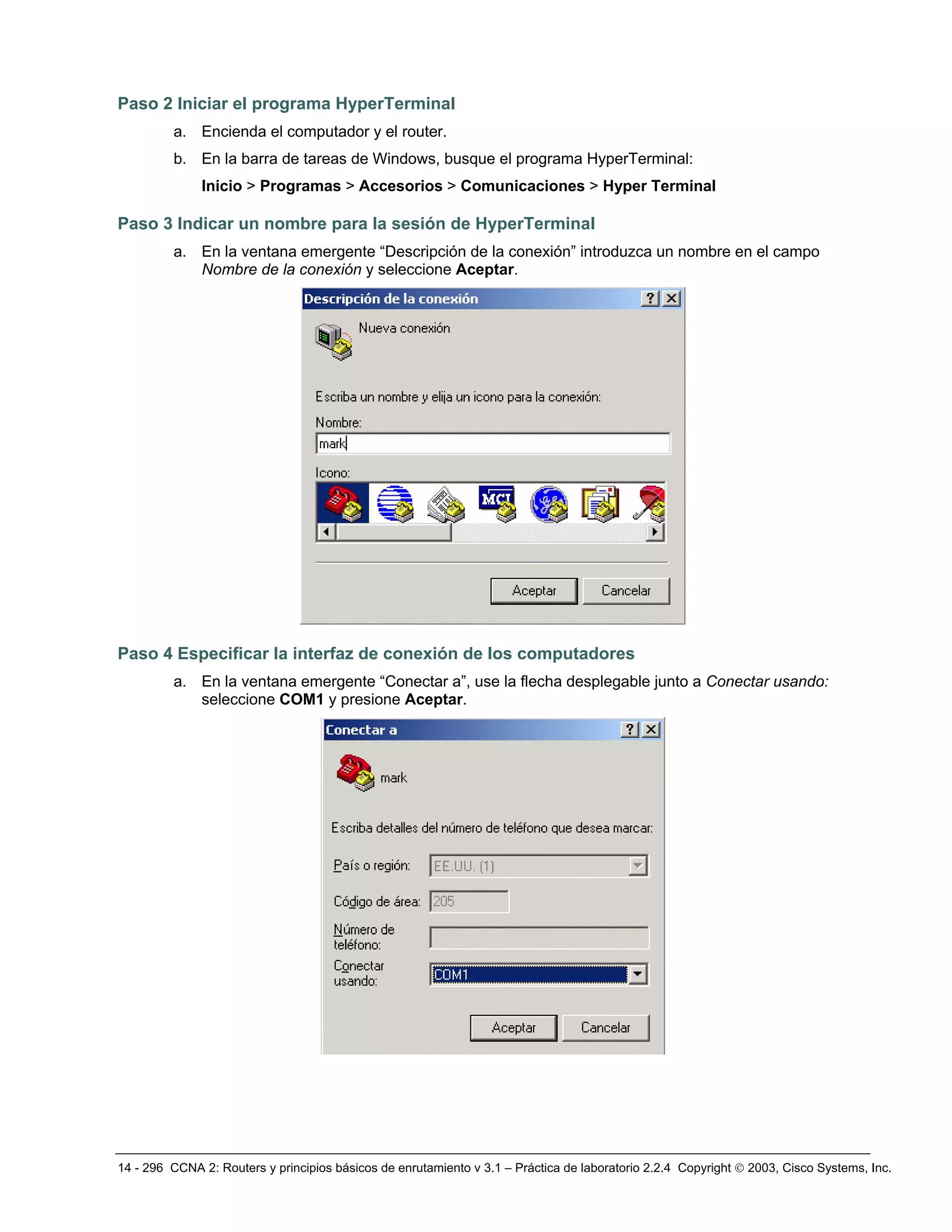 14 - 296 CCNA 2: Routers y principios básicos de enrutamiento v 3.1 – Práctica de laboratorio 2.2.4 Copyright © 2003, Cisco Systems, Inc.
Paso 2 Iniciar el programa HyperTerminal
a. Encienda el computador y el router.
b. En la barra de tareas de Windows, busque el programa HyperTerminal:
Inicio > Programas > Accesorios > Comunicaciones > Hyper Terminal
Paso 3 Indicar un nombre para la sesión de HyperTerminal
a. En la ventana emergente “Descripción de la conexión” introduzca un nombre en el campo
Nombre de la conexión y seleccione Aceptar.
Paso 4 Especificar la interfaz de conexión de los computadores
a. En la ventana emergente “Conectar a”, use la flecha desplegable junto a Conectar usando:
seleccione COM1 y presione Aceptar.
 