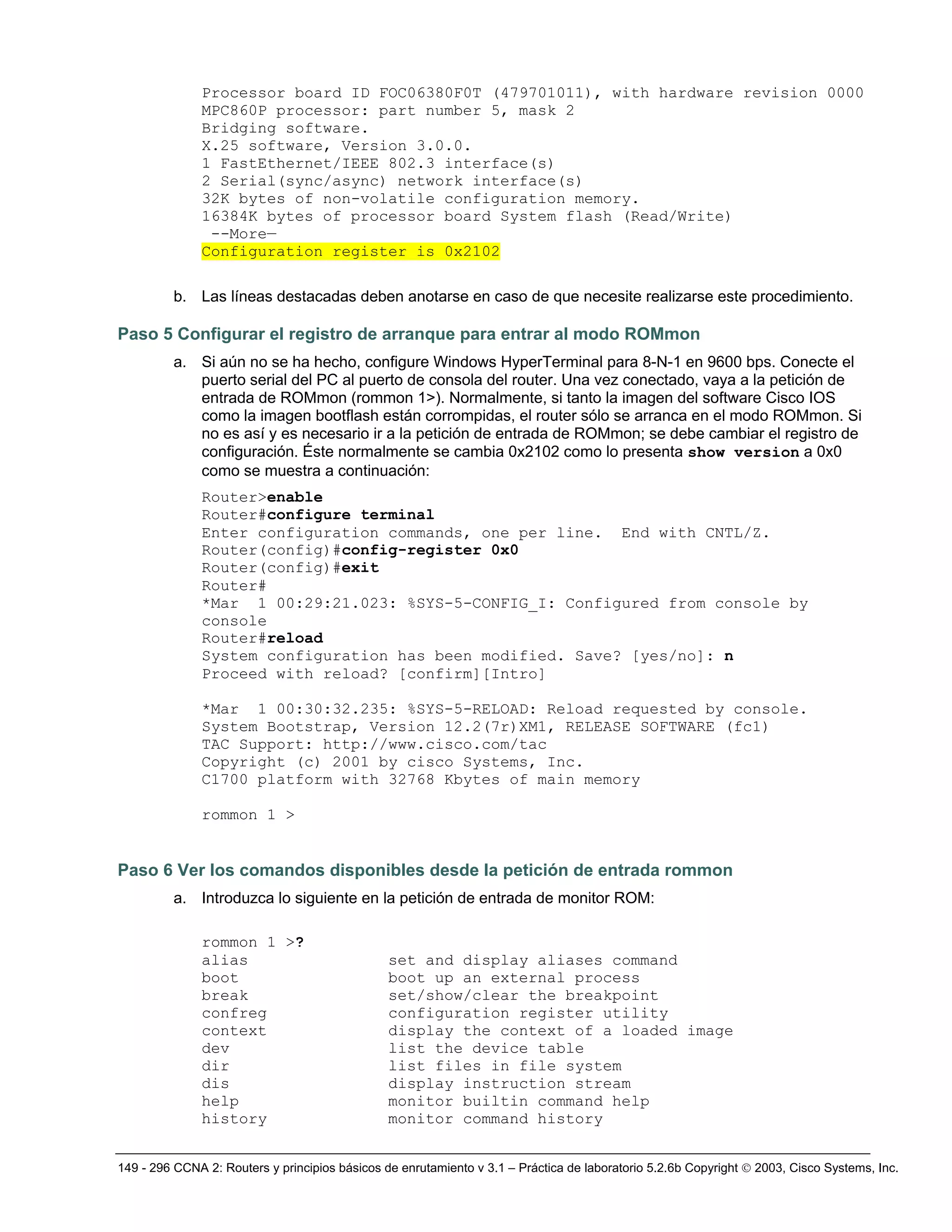 149 - 296 CCNA 2: Routers y principios básicos de enrutamiento v 3.1 – Práctica de laboratorio 5.2.6b Copyright © 2003, Cisco Systems, Inc.
Processor board ID FOC06380F0T (479701011), with hardware revision 0000
MPC860P processor: part number 5, mask 2
Bridging software.
X.25 software, Version 3.0.0.
1 FastEthernet/IEEE 802.3 interface(s)
2 Serial(sync/async) network interface(s)
32K bytes of non-volatile configuration memory.
16384K bytes of processor board System flash (Read/Write)
--More—
Configuration register is 0x2102
b. Las líneas destacadas deben anotarse en caso de que necesite realizarse este procedimiento.
Paso 5 Configurar el registro de arranque para entrar al modo ROMmon
a. Si aún no se ha hecho, configure Windows HyperTerminal para 8-N-1 en 9600 bps. Conecte el
puerto serial del PC al puerto de consola del router. Una vez conectado, vaya a la petición de
entrada de ROMmon (rommon 1>). Normalmente, si tanto la imagen del software Cisco IOS
como la imagen bootflash están corrompidas, el router sólo se arranca en el modo ROMmon. Si
no es así y es necesario ir a la petición de entrada de ROMmon; se debe cambiar el registro de
configuración. Éste normalmente se cambia 0x2102 como lo presenta show version a 0x0
como se muestra a continuación:
Router>enable
Router#configure terminal
Enter configuration commands, one per line. End with CNTL/Z.
Router(config)#config-register 0x0
Router(config)#exit
Router#
*Mar 1 00:29:21.023: %SYS-5-CONFIG_I: Configured from console by
console
Router#reload
System configuration has been modified. Save? [yes/no]: n
Proceed with reload? [confirm][Intro]
*Mar 1 00:30:32.235: %SYS-5-RELOAD: Reload requested by console.
System Bootstrap, Version 12.2(7r)XM1, RELEASE SOFTWARE (fc1)
TAC Support: http://www.cisco.com/tac
Copyright (c) 2001 by cisco Systems, Inc.
C1700 platform with 32768 Kbytes of main memory
rommon 1 >
Paso 6 Ver los comandos disponibles desde la petición de entrada rommon
a. Introduzca lo siguiente en la petición de entrada de monitor ROM:
rommon 1 >?
alias set and display aliases command
boot boot up an external process
break set/show/clear the breakpoint
confreg configuration register utility
context display the context of a loaded image
dev list the device table
dir list files in file system
dis display instruction stream
help monitor builtin command help
history monitor command history
 