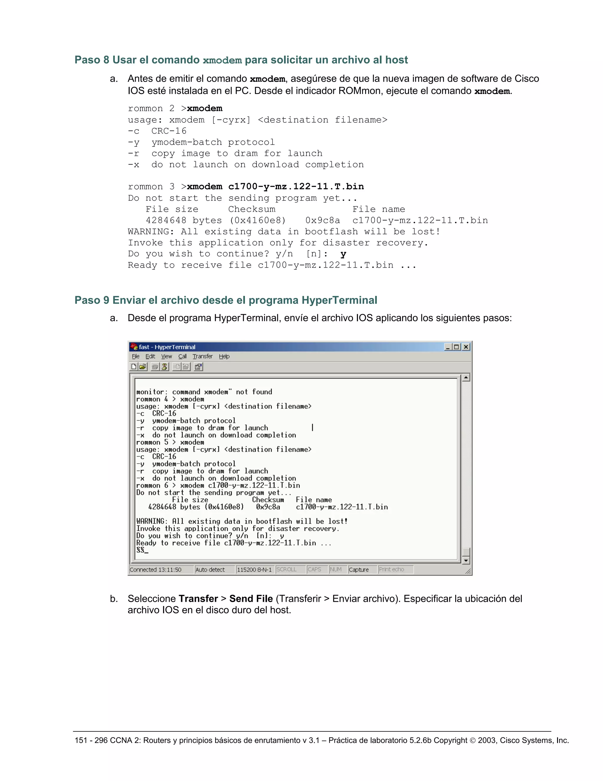 151 - 296 CCNA 2: Routers y principios básicos de enrutamiento v 3.1 – Práctica de laboratorio 5.2.6b Copyright © 2003, Cisco Systems, Inc.
Paso 8 Usar el comando xmodem para solicitar un archivo al host
a. Antes de emitir el comando xmodem, asegúrese de que la nueva imagen de software de Cisco
IOS esté instalada en el PC. Desde el indicador ROMmon, ejecute el comando xmodem.
rommon 2 >xmodem
usage: xmodem [-cyrx] <destination filename>
-c CRC-16
-y ymodem-batch protocol
-r copy image to dram for launch
-x do not launch on download completion
rommon 3 >xmodem c1700-y-mz.122-11.T.bin
Do not start the sending program yet...
File size Checksum File name
4284648 bytes (0x4160e8) 0x9c8a c1700-y-mz.122-11.T.bin
WARNING: All existing data in bootflash will be lost!
Invoke this application only for disaster recovery.
Do you wish to continue? y/n [n]: y
Ready to receive file c1700-y-mz.122-11.T.bin ...
Paso 9 Enviar el archivo desde el programa HyperTerminal
a. Desde el programa HyperTerminal, envíe el archivo IOS aplicando los siguientes pasos:
b. Seleccione Transfer > Send File (Transferir > Enviar archivo). Especificar la ubicación del
archivo IOS en el disco duro del host.
 