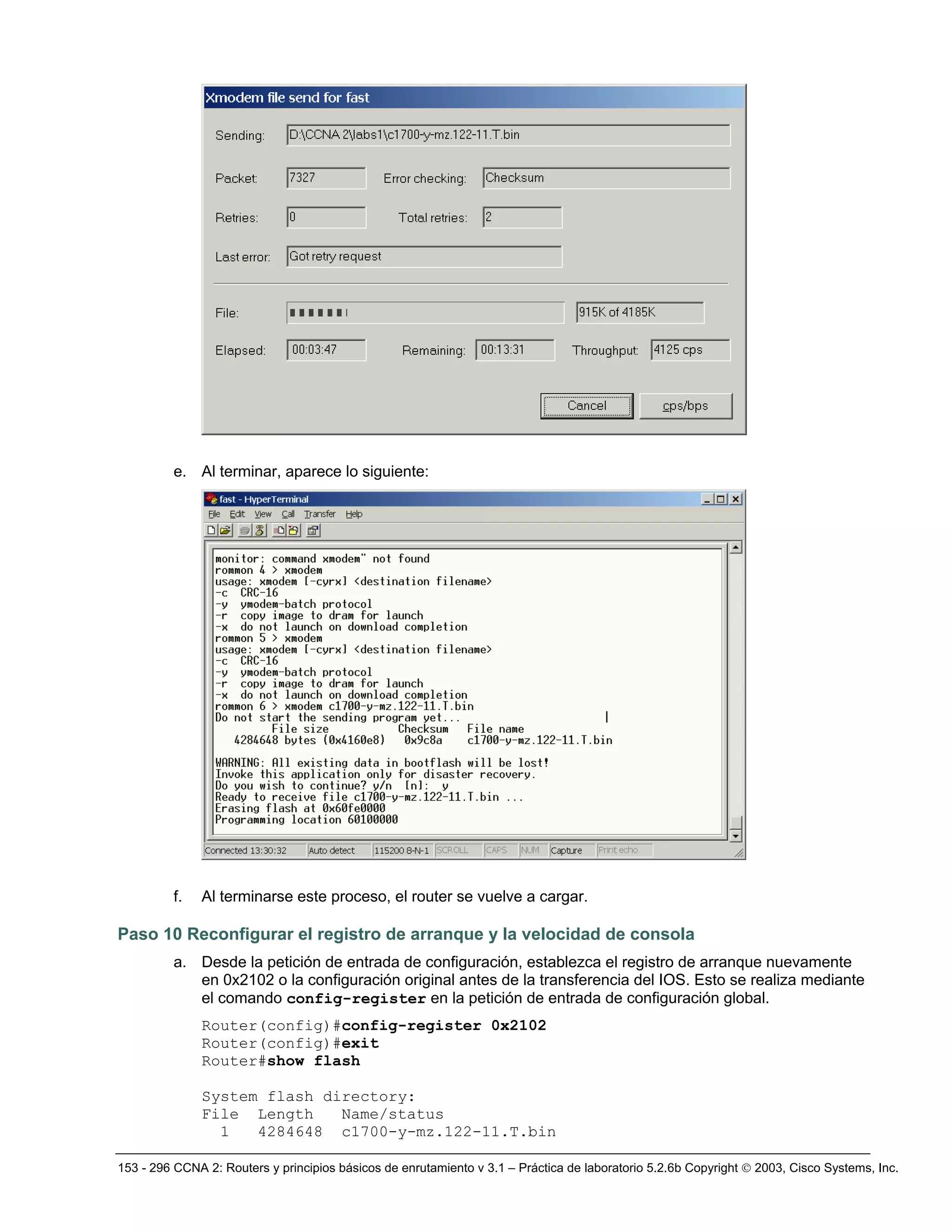 153 - 296 CCNA 2: Routers y principios básicos de enrutamiento v 3.1 – Práctica de laboratorio 5.2.6b Copyright © 2003, Cisco Systems, Inc.
e. Al terminar, aparece lo siguiente:
f. Al terminarse este proceso, el router se vuelve a cargar.
Paso 10 Reconfigurar el registro de arranque y la velocidad de consola
a. Desde la petición de entrada de configuración, establezca el registro de arranque nuevamente
en 0x2102 o la configuración original antes de la transferencia del IOS. Esto se realiza mediante
el comando config-register en la petición de entrada de configuración global.
Router(config)#config-register 0x2102
Router(config)#exit
Router#show flash
System flash directory:
File Length Name/status
1 4284648 c1700-y-mz.122-11.T.bin
 