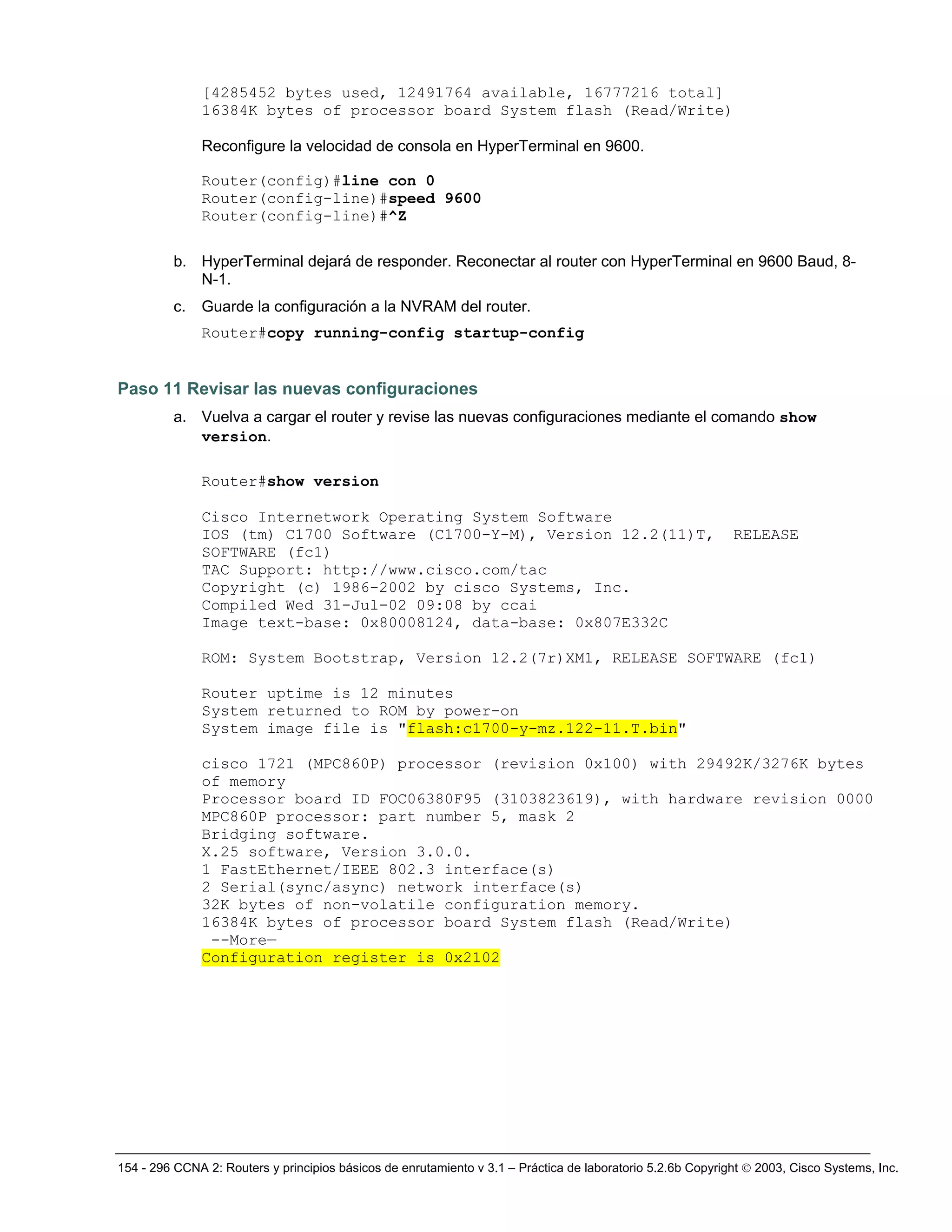 154 - 296 CCNA 2: Routers y principios básicos de enrutamiento v 3.1 – Práctica de laboratorio 5.2.6b Copyright © 2003, Cisco Systems, Inc.
[4285452 bytes used, 12491764 available, 16777216 total]
16384K bytes of processor board System flash (Read/Write)
Reconfigure la velocidad de consola en HyperTerminal en 9600.
Router(config)#line con 0
Router(config-line)#speed 9600
Router(config-line)#^Z
b. HyperTerminal dejará de responder. Reconectar al router con HyperTerminal en 9600 Baud, 8-
N-1.
c. Guarde la configuración a la NVRAM del router.
Router#copy running-config startup-config
Paso 11 Revisar las nuevas configuraciones
a. Vuelva a cargar el router y revise las nuevas configuraciones mediante el comando show
version.
Router#show version
Cisco Internetwork Operating System Software
IOS (tm) C1700 Software (C1700-Y-M), Version 12.2(11)T, RELEASE
SOFTWARE (fc1)
TAC Support: http://www.cisco.com/tac
Copyright (c) 1986-2002 by cisco Systems, Inc.
Compiled Wed 31-Jul-02 09:08 by ccai
Image text-base: 0x80008124, data-base: 0x807E332C
ROM: System Bootstrap, Version 12.2(7r)XM1, RELEASE SOFTWARE (fc1)
Router uptime is 12 minutes
System returned to ROM by power-on
System image file is "flash:c1700-y-mz.122-11.T.bin"
cisco 1721 (MPC860P) processor (revision 0x100) with 29492K/3276K bytes
of memory
Processor board ID FOC06380F95 (3103823619), with hardware revision 0000
MPC860P processor: part number 5, mask 2
Bridging software.
X.25 software, Version 3.0.0.
1 FastEthernet/IEEE 802.3 interface(s)
2 Serial(sync/async) network interface(s)
32K bytes of non-volatile configuration memory.
16384K bytes of processor board System flash (Read/Write)
--More—
Configuration register is 0x2102
 