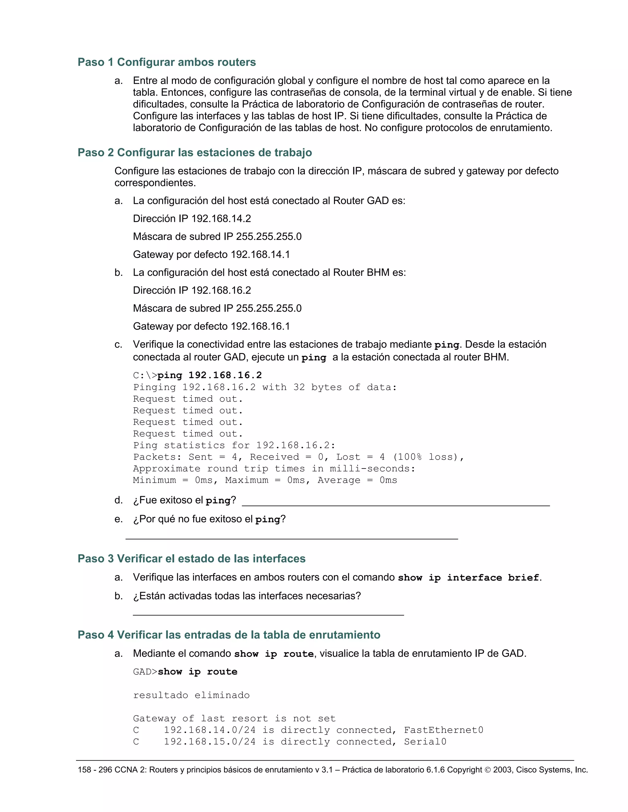 158 - 296 CCNA 2: Routers y principios básicos de enrutamiento v 3.1 – Práctica de laboratorio 6.1.6 Copyright © 2003, Cisco Systems, Inc.
Paso 1 Configurar ambos routers
a. Entre al modo de configuración global y configure el nombre de host tal como aparece en la
tabla. Entonces, configure las contraseñas de consola, de la terminal virtual y de enable. Si tiene
dificultades, consulte la Práctica de laboratorio de Configuración de contraseñas de router.
Configure las interfaces y las tablas de host IP. Si tiene dificultades, consulte la Práctica de
laboratorio de Configuración de las tablas de host. No configure protocolos de enrutamiento.
Paso 2 Configurar las estaciones de trabajo
Configure las estaciones de trabajo con la dirección IP, máscara de subred y gateway por defecto
correspondientes.
a. La configuración del host está conectado al Router GAD es:
Dirección IP 192.168.14.2
Máscara de subred IP 255.255.255.0
Gateway por defecto 192.168.14.1
b. La configuración del host está conectado al Router BHM es:
Dirección IP 192.168.16.2
Máscara de subred IP 255.255.255.0
Gateway por defecto 192.168.16.1
c. Verifique la conectividad entre las estaciones de trabajo mediante ping. Desde la estación
conectada al router GAD, ejecute un ping a la estación conectada al router BHM.
C:>ping 192.168.16.2
Pinging 192.168.16.2 with 32 bytes of data:
Request timed out.
Request timed out.
Request timed out.
Request timed out.
Ping statistics for 192.168.16.2:
Packets: Sent = 4, Received = 0, Lost = 4 (100% loss),
Approximate round trip times in milli-seconds:
Minimum = 0ms, Maximum = 0ms, Average = 0ms
d. ¿Fue exitoso el ping? __________________________________________________
e. ¿Por qué no fue exitoso el ping?
______________________________________________________
Paso 3 Verificar el estado de las interfaces
a. Verifique las interfaces en ambos routers con el comando show ip interface brief.
b. ¿Están activadas todas las interfaces necesarias?
____________________________________________
Paso 4 Verificar las entradas de la tabla de enrutamiento
a. Mediante el comando show ip route, visualice la tabla de enrutamiento IP de GAD.
GAD>show ip route
resultado eliminado
Gateway of last resort is not set
C 192.168.14.0/24 is directly connected, FastEthernet0
C 192.168.15.0/24 is directly connected, Serial0
 