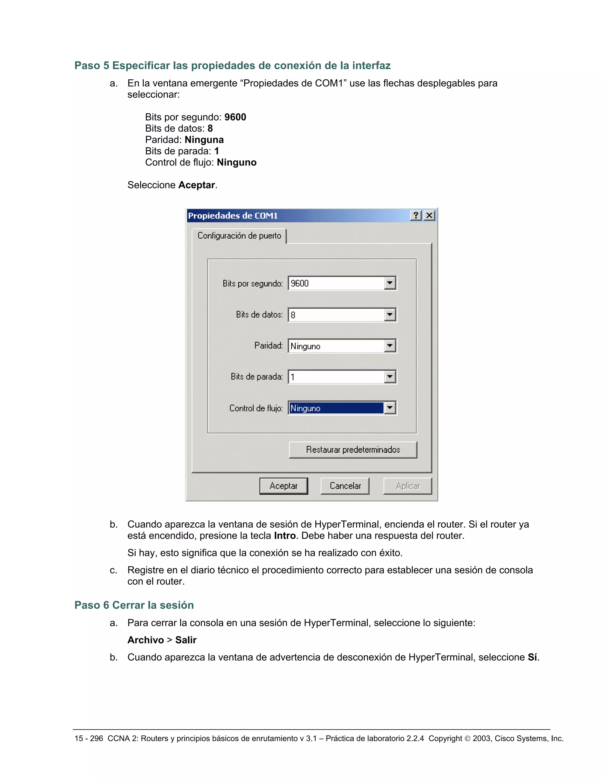 15 - 296 CCNA 2: Routers y principios básicos de enrutamiento v 3.1 – Práctica de laboratorio 2.2.4 Copyright © 2003, Cisco Systems, Inc.
Paso 5 Especificar las propiedades de conexión de la interfaz
a. En la ventana emergente “Propiedades de COM1” use las flechas desplegables para
seleccionar:
Bits por segundo: 9600
Bits de datos: 8
Paridad: Ninguna
Bits de parada: 1
Control de flujo: Ninguno
Seleccione Aceptar.
b. Cuando aparezca la ventana de sesión de HyperTerminal, encienda el router. Si el router ya
está encendido, presione la tecla Intro. Debe haber una respuesta del router.
Si hay, esto significa que la conexión se ha realizado con éxito.
c. Registre en el diario técnico el procedimiento correcto para establecer una sesión de consola
con el router.
Paso 6 Cerrar la sesión
a. Para cerrar la consola en una sesión de HyperTerminal, seleccione lo siguiente:
Archivo > Salir
b. Cuando aparezca la ventana de advertencia de desconexión de HyperTerminal, seleccione Sí.
 