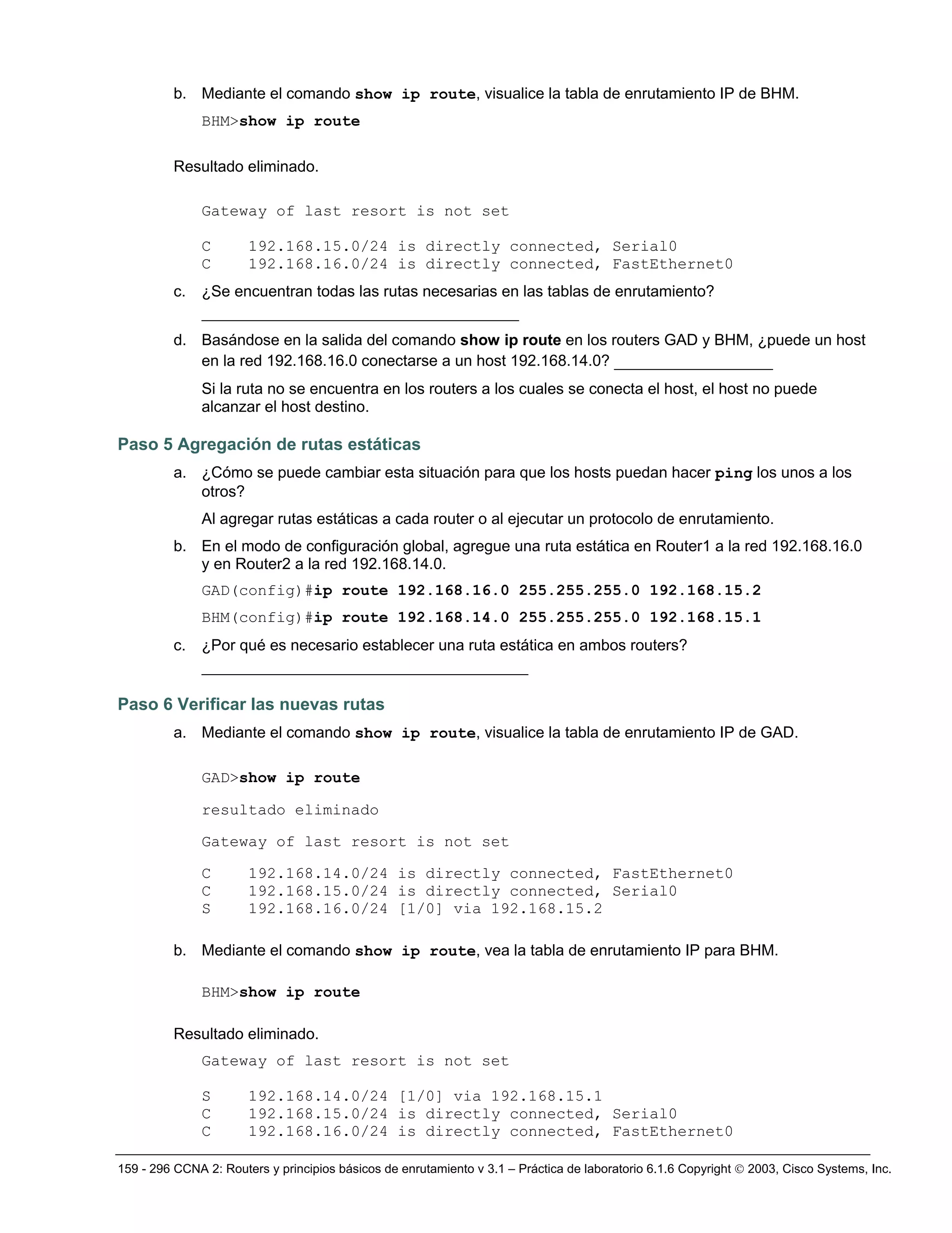 159 - 296 CCNA 2: Routers y principios básicos de enrutamiento v 3.1 – Práctica de laboratorio 6.1.6 Copyright © 2003, Cisco Systems, Inc.
b. Mediante el comando show ip route, visualice la tabla de enrutamiento IP de BHM.
BHM>show ip route
Resultado eliminado.
Gateway of last resort is not set
C 192.168.15.0/24 is directly connected, Serial0
C 192.168.16.0/24 is directly connected, FastEthernet0
c. ¿Se encuentran todas las rutas necesarias en las tablas de enrutamiento?
__________________________________
d. Basándose en la salida del comando show ip route en los routers GAD y BHM, ¿puede un host
en la red 192.168.16.0 conectarse a un host 192.168.14.0? _________________
Si la ruta no se encuentra en los routers a los cuales se conecta el host, el host no puede
alcanzar el host destino.
Paso 5 Agregación de rutas estáticas
a. ¿Cómo se puede cambiar esta situación para que los hosts puedan hacer ping los unos a los
otros?
Al agregar rutas estáticas a cada router o al ejecutar un protocolo de enrutamiento.
b. En el modo de configuración global, agregue una ruta estática en Router1 a la red 192.168.16.0
y en Router2 a la red 192.168.14.0.
GAD(config)#ip route 192.168.16.0 255.255.255.0 192.168.15.2
BHM(config)#ip route 192.168.14.0 255.255.255.0 192.168.15.1
c. ¿Por qué es necesario establecer una ruta estática en ambos routers?
___________________________________
Paso 6 Verificar las nuevas rutas
a. Mediante el comando show ip route, visualice la tabla de enrutamiento IP de GAD.
GAD>show ip route
resultado eliminado
Gateway of last resort is not set
C 192.168.14.0/24 is directly connected, FastEthernet0
C 192.168.15.0/24 is directly connected, Serial0
S 192.168.16.0/24 [1/0] via 192.168.15.2
b. Mediante el comando show ip route, vea la tabla de enrutamiento IP para BHM.
BHM>show ip route
Resultado eliminado.
Gateway of last resort is not set
S 192.168.14.0/24 [1/0] via 192.168.15.1
C 192.168.15.0/24 is directly connected, Serial0
C 192.168.16.0/24 is directly connected, FastEthernet0
 