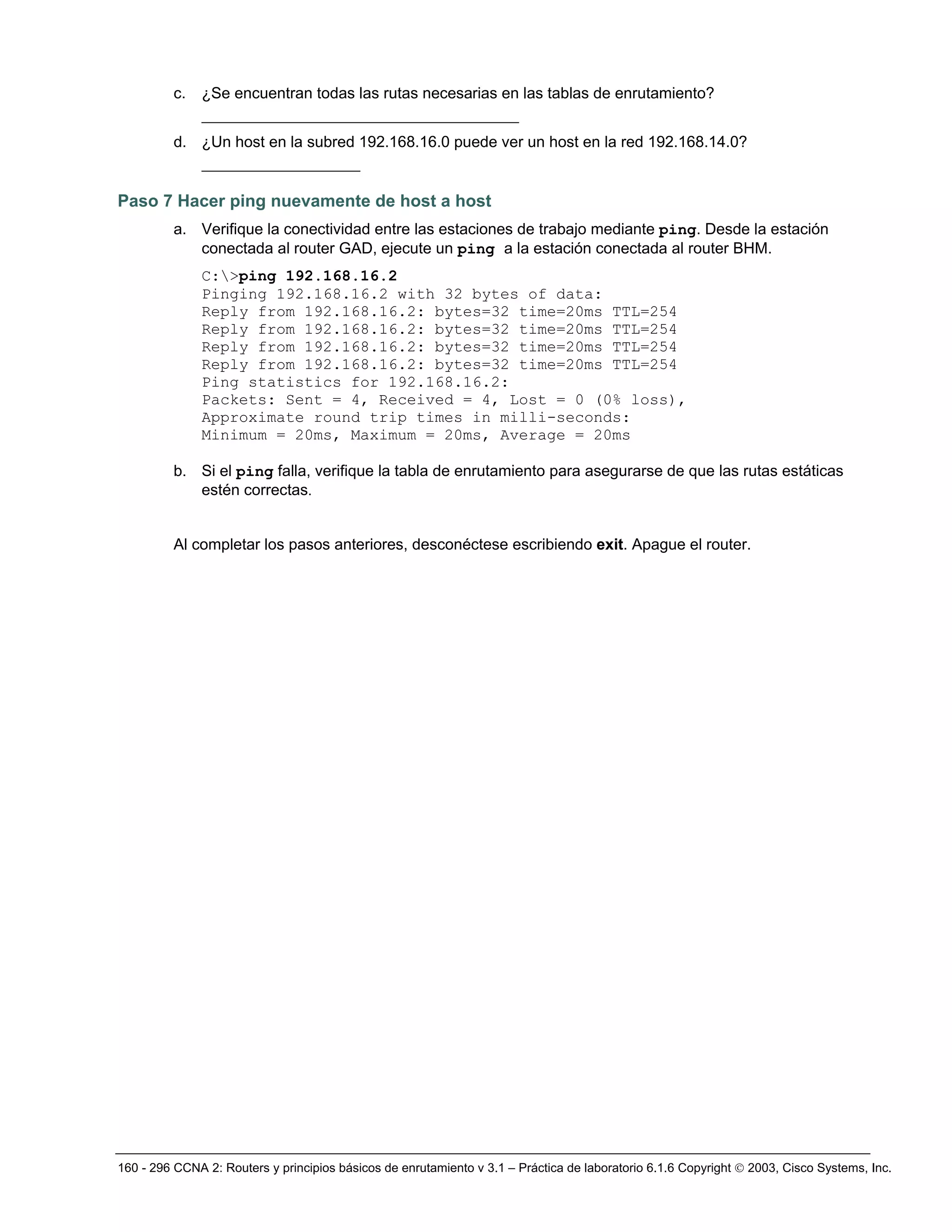 160 - 296 CCNA 2: Routers y principios básicos de enrutamiento v 3.1 – Práctica de laboratorio 6.1.6 Copyright © 2003, Cisco Systems, Inc.
c. ¿Se encuentran todas las rutas necesarias en las tablas de enrutamiento?
__________________________________
d. ¿Un host en la subred 192.168.16.0 puede ver un host en la red 192.168.14.0?
_________________
Paso 7 Hacer ping nuevamente de host a host
a. Verifique la conectividad entre las estaciones de trabajo mediante ping. Desde la estación
conectada al router GAD, ejecute un ping a la estación conectada al router BHM.
C:>ping 192.168.16.2
Pinging 192.168.16.2 with 32 bytes of data:
Reply from 192.168.16.2: bytes=32 time=20ms TTL=254
Reply from 192.168.16.2: bytes=32 time=20ms TTL=254
Reply from 192.168.16.2: bytes=32 time=20ms TTL=254
Reply from 192.168.16.2: bytes=32 time=20ms TTL=254
Ping statistics for 192.168.16.2:
Packets: Sent = 4, Received = 4, Lost = 0 (0% loss),
Approximate round trip times in milli-seconds:
Minimum = 20ms, Maximum = 20ms, Average = 20ms
b. Si el ping falla, verifique la tabla de enrutamiento para asegurarse de que las rutas estáticas
estén correctas.
Al completar los pasos anteriores, desconéctese escribiendo exit. Apague el router.
 