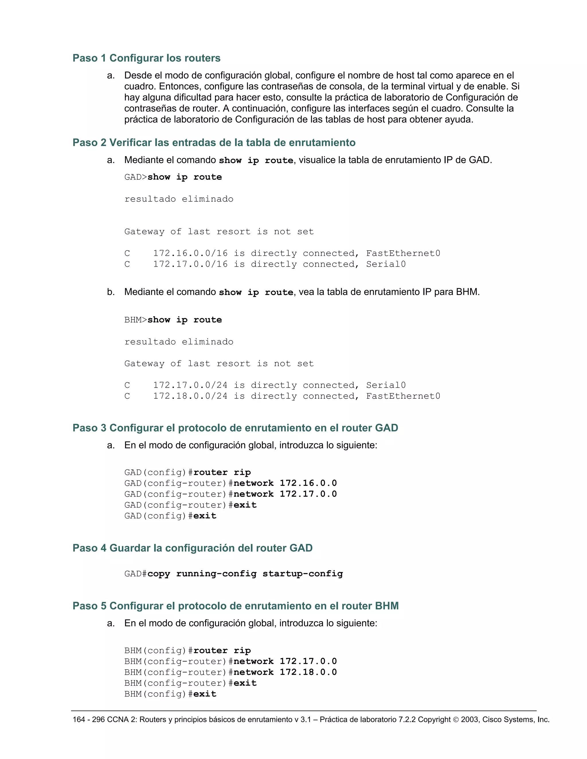 164 - 296 CCNA 2: Routers y principios básicos de enrutamiento v 3.1 – Práctica de laboratorio 7.2.2 Copyright © 2003, Cisco Systems, Inc.
Paso 1 Configurar los routers
a. Desde el modo de configuración global, configure el nombre de host tal como aparece en el
cuadro. Entonces, configure las contraseñas de consola, de la terminal virtual y de enable. Si
hay alguna dificultad para hacer esto, consulte la práctica de laboratorio de Configuración de
contraseñas de router. A continuación, configure las interfaces según el cuadro. Consulte la
práctica de laboratorio de Configuración de las tablas de host para obtener ayuda.
Paso 2 Verificar las entradas de la tabla de enrutamiento
a. Mediante el comando show ip route, visualice la tabla de enrutamiento IP de GAD.
GAD>show ip route
resultado eliminado
Gateway of last resort is not set
C 172.16.0.0/16 is directly connected, FastEthernet0
C 172.17.0.0/16 is directly connected, Serial0
b. Mediante el comando show ip route, vea la tabla de enrutamiento IP para BHM.
BHM>show ip route
resultado eliminado
Gateway of last resort is not set
C 172.17.0.0/24 is directly connected, Serial0
C 172.18.0.0/24 is directly connected, FastEthernet0
Paso 3 Configurar el protocolo de enrutamiento en el router GAD
a. En el modo de configuración global, introduzca lo siguiente:
GAD(config)#router rip
GAD(config-router)#network 172.16.0.0
GAD(config-router)#network 172.17.0.0
GAD(config-router)#exit
GAD(config)#exit
Paso 4 Guardar la configuración del router GAD
GAD#copy running-config startup-config
Paso 5 Configurar el protocolo de enrutamiento en el router BHM
a. En el modo de configuración global, introduzca lo siguiente:
BHM(config)#router rip
BHM(config-router)#network 172.17.0.0
BHM(config-router)#network 172.18.0.0
BHM(config-router)#exit
BHM(config)#exit
 