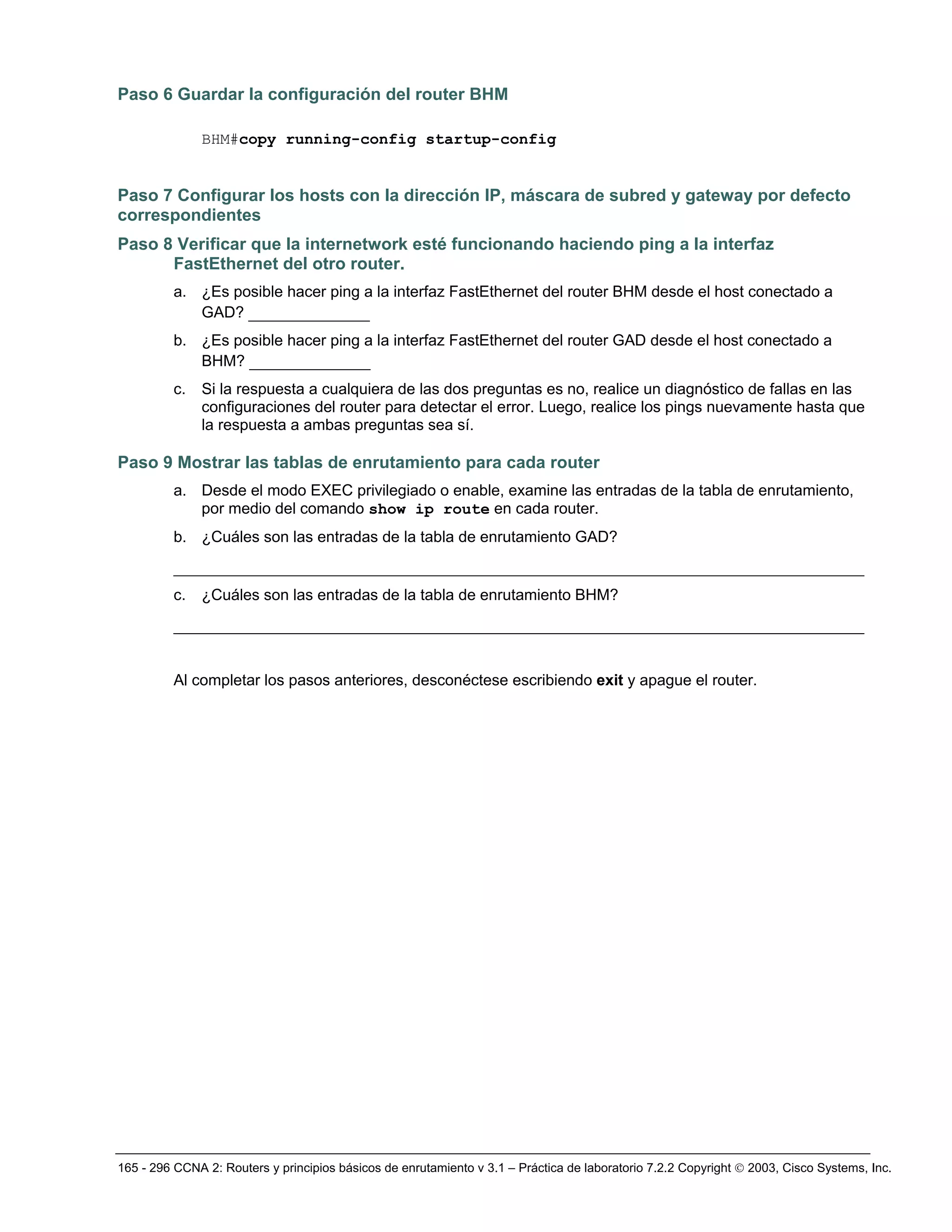165 - 296 CCNA 2: Routers y principios básicos de enrutamiento v 3.1 – Práctica de laboratorio 7.2.2 Copyright © 2003, Cisco Systems, Inc.
Paso 6 Guardar la configuración del router BHM
BHM#copy running-config startup-config
Paso 7 Configurar los hosts con la dirección IP, máscara de subred y gateway por defecto
correspondientes
Paso 8 Verificar que la internetwork esté funcionando haciendo ping a la interfaz
FastEthernet del otro router.
a. ¿Es posible hacer ping a la interfaz FastEthernet del router BHM desde el host conectado a
GAD? _____________
b. ¿Es posible hacer ping a la interfaz FastEthernet del router GAD desde el host conectado a
BHM? _____________
c. Si la respuesta a cualquiera de las dos preguntas es no, realice un diagnóstico de fallas en las
configuraciones del router para detectar el error. Luego, realice los pings nuevamente hasta que
la respuesta a ambas preguntas sea sí.
Paso 9 Mostrar las tablas de enrutamiento para cada router
a. Desde el modo EXEC privilegiado o enable, examine las entradas de la tabla de enrutamiento,
por medio del comando show ip route en cada router.
b. ¿Cuáles son las entradas de la tabla de enrutamiento GAD?
__________________________________________________________________________
c. ¿Cuáles son las entradas de la tabla de enrutamiento BHM?
__________________________________________________________________________
Al completar los pasos anteriores, desconéctese escribiendo exit y apague el router.
 