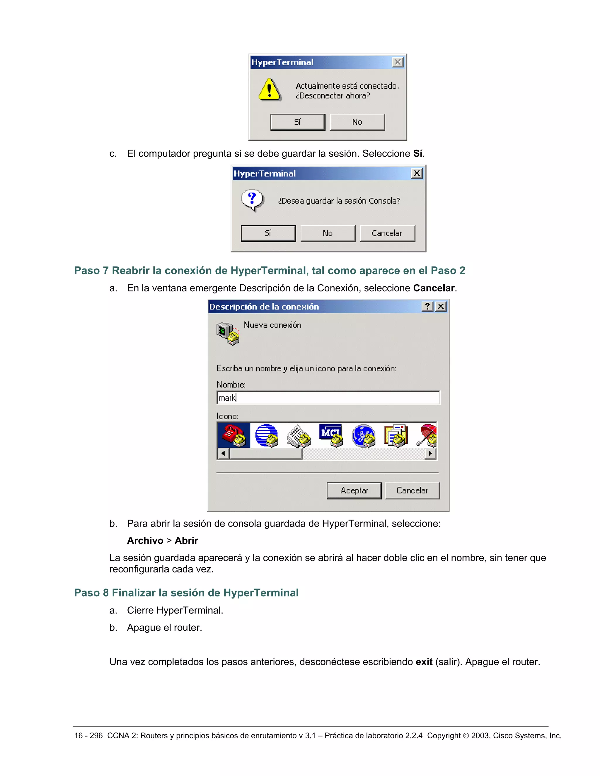16 - 296 CCNA 2: Routers y principios básicos de enrutamiento v 3.1 – Práctica de laboratorio 2.2.4 Copyright © 2003, Cisco Systems, Inc.
c. El computador pregunta si se debe guardar la sesión. Seleccione Sí.
Paso 7 Reabrir la conexión de HyperTerminal, tal como aparece en el Paso 2
a. En la ventana emergente Descripción de la Conexión, seleccione Cancelar.
b. Para abrir la sesión de consola guardada de HyperTerminal, seleccione:
Archivo > Abrir
La sesión guardada aparecerá y la conexión se abrirá al hacer doble clic en el nombre, sin tener que
reconfigurarla cada vez.
Paso 8 Finalizar la sesión de HyperTerminal
a. Cierre HyperTerminal.
b. Apague el router.
Una vez completados los pasos anteriores, desconéctese escribiendo exit (salir). Apague el router.
 