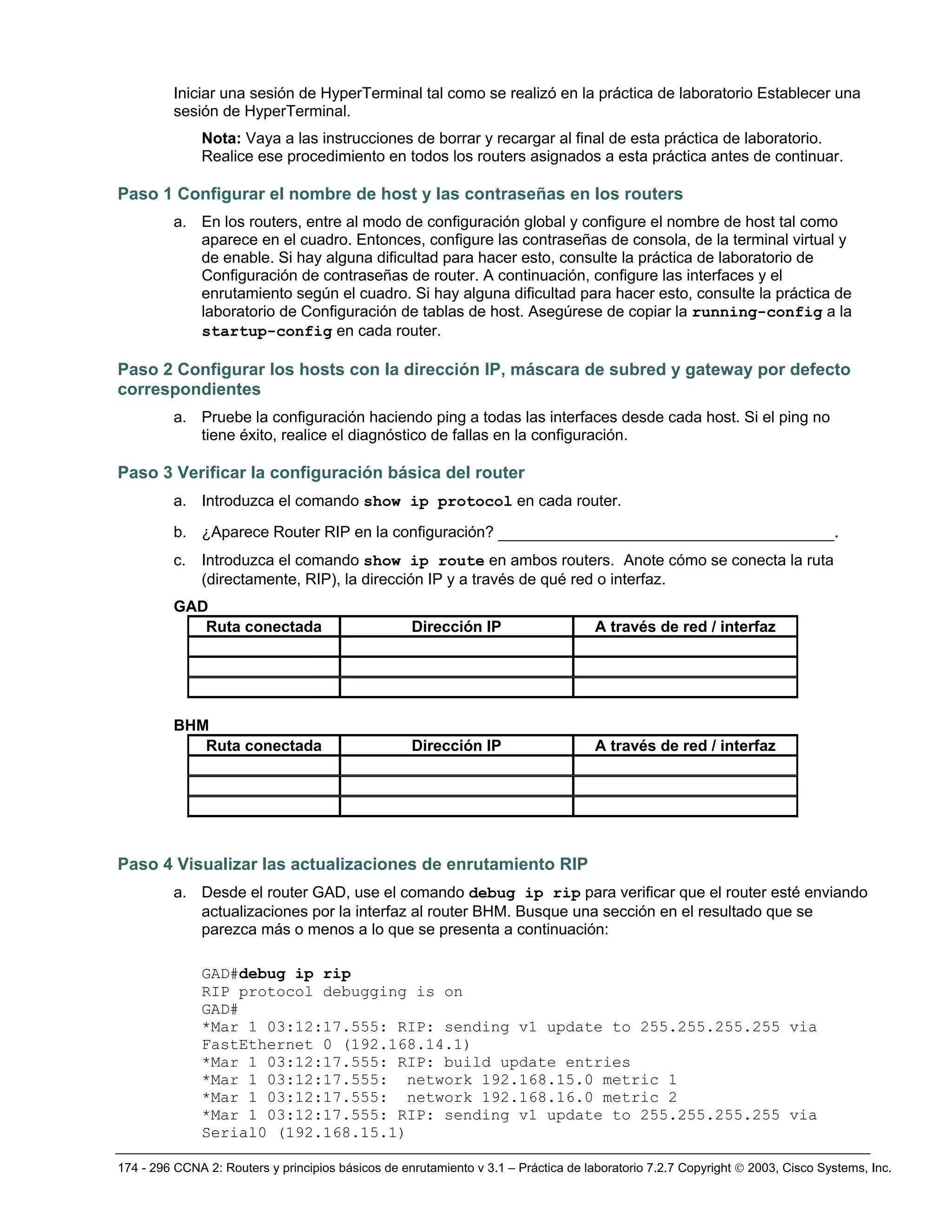 174 - 296 CCNA 2: Routers y principios básicos de enrutamiento v 3.1 – Práctica de laboratorio 7.2.7 Copyright © 2003, Cisco Systems, Inc.
Iniciar una sesión de HyperTerminal tal como se realizó en la práctica de laboratorio Establecer una
sesión de HyperTerminal.
Nota: Vaya a las instrucciones de borrar y recargar al final de esta práctica de laboratorio.
Realice ese procedimiento en todos los routers asignados a esta práctica antes de continuar.
Paso 1 Configurar el nombre de host y las contraseñas en los routers
a. En los routers, entre al modo de configuración global y configure el nombre de host tal como
aparece en el cuadro. Entonces, configure las contraseñas de consola, de la terminal virtual y
de enable. Si hay alguna dificultad para hacer esto, consulte la práctica de laboratorio de
Configuración de contraseñas de router. A continuación, configure las interfaces y el
enrutamiento según el cuadro. Si hay alguna dificultad para hacer esto, consulte la práctica de
laboratorio de Configuración de tablas de host. Asegúrese de copiar la running-config a la
startup-config en cada router.
Paso 2 Configurar los hosts con la dirección IP, máscara de subred y gateway por defecto
correspondientes
a. Pruebe la configuración haciendo ping a todas las interfaces desde cada host. Si el ping no
tiene éxito, realice el diagnóstico de fallas en la configuración.
Paso 3 Verificar la configuración básica del router
a. Introduzca el comando show ip protocol en cada router.
b. ¿Aparece Router RIP en la configuración? ____________________________________.
c. Introduzca el comando show ip route en ambos routers. Anote cómo se conecta la ruta
(directamente, RIP), la dirección IP y a través de qué red o interfaz.
GAD
Ruta conectada Dirección IP A través de red / interfaz
BHM
Ruta conectada Dirección IP A través de red / interfaz
Paso 4 Visualizar las actualizaciones de enrutamiento RIP
a. Desde el router GAD, use el comando debug ip rip para verificar que el router esté enviando
actualizaciones por la interfaz al router BHM. Busque una sección en el resultado que se
parezca más o menos a lo que se presenta a continuación:
GAD#debug ip rip
RIP protocol debugging is on
GAD#
*Mar 1 03:12:17.555: RIP: sending v1 update to 255.255.255.255 via
FastEthernet 0 (192.168.14.1)
*Mar 1 03:12:17.555: RIP: build update entries
*Mar 1 03:12:17.555: network 192.168.15.0 metric 1
*Mar 1 03:12:17.555: network 192.168.16.0 metric 2
*Mar 1 03:12:17.555: RIP: sending v1 update to 255.255.255.255 via
Serial0 (192.168.15.1)
 