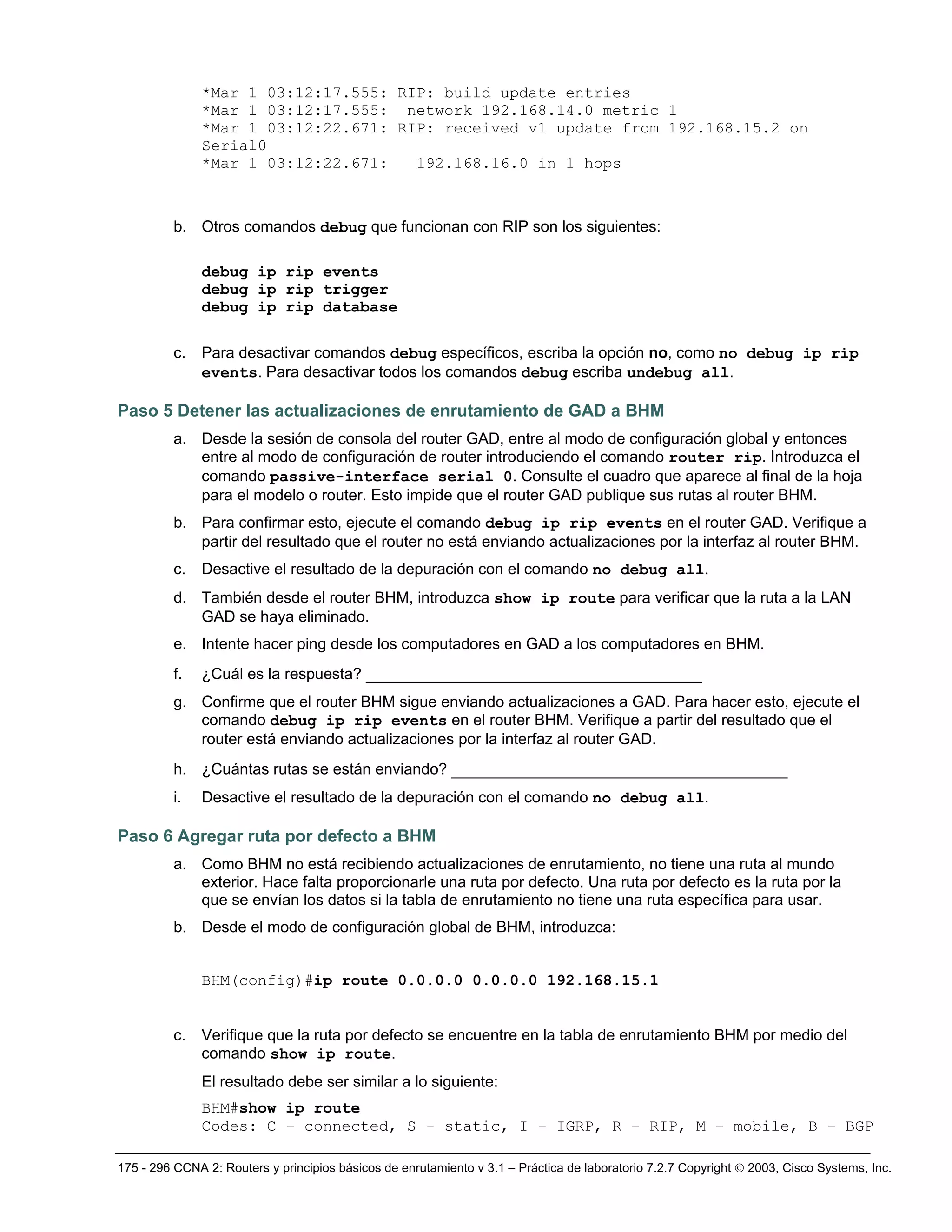 175 - 296 CCNA 2: Routers y principios básicos de enrutamiento v 3.1 – Práctica de laboratorio 7.2.7 Copyright © 2003, Cisco Systems, Inc.
*Mar 1 03:12:17.555: RIP: build update entries
*Mar 1 03:12:17.555: network 192.168.14.0 metric 1
*Mar 1 03:12:22.671: RIP: received v1 update from 192.168.15.2 on
Serial0
*Mar 1 03:12:22.671: 192.168.16.0 in 1 hops
b. Otros comandos debug que funcionan con RIP son los siguientes:
debug ip rip events
debug ip rip trigger
debug ip rip database
c. Para desactivar comandos debug específicos, escriba la opción no, como no debug ip rip
events. Para desactivar todos los comandos debug escriba undebug all.
Paso 5 Detener las actualizaciones de enrutamiento de GAD a BHM
a. Desde la sesión de consola del router GAD, entre al modo de configuración global y entonces
entre al modo de configuración de router introduciendo el comando router rip. Introduzca el
comando passive-interface serial 0. Consulte el cuadro que aparece al final de la hoja
para el modelo o router. Esto impide que el router GAD publique sus rutas al router BHM.
b. Para confirmar esto, ejecute el comando debug ip rip events en el router GAD. Verifique a
partir del resultado que el router no está enviando actualizaciones por la interfaz al router BHM.
c. Desactive el resultado de la depuración con el comando no debug all.
d. También desde el router BHM, introduzca show ip route para verificar que la ruta a la LAN
GAD se haya eliminado.
e. Intente hacer ping desde los computadores en GAD a los computadores en BHM.
f. ¿Cuál es la respuesta? ____________________________________
g. Confirme que el router BHM sigue enviando actualizaciones a GAD. Para hacer esto, ejecute el
comando debug ip rip events en el router BHM. Verifique a partir del resultado que el
router está enviando actualizaciones por la interfaz al router GAD.
h. ¿Cuántas rutas se están enviando? ____________________________________
i. Desactive el resultado de la depuración con el comando no debug all.
Paso 6 Agregar ruta por defecto a BHM
a. Como BHM no está recibiendo actualizaciones de enrutamiento, no tiene una ruta al mundo
exterior. Hace falta proporcionarle una ruta por defecto. Una ruta por defecto es la ruta por la
que se envían los datos si la tabla de enrutamiento no tiene una ruta específica para usar.
b. Desde el modo de configuración global de BHM, introduzca:
BHM(config)#ip route 0.0.0.0 0.0.0.0 192.168.15.1
c. Verifique que la ruta por defecto se encuentre en la tabla de enrutamiento BHM por medio del
comando show ip route.
El resultado debe ser similar a lo siguiente:
BHM#show ip route
Codes: C - connected, S - static, I - IGRP, R - RIP, M - mobile, B - BGP
 