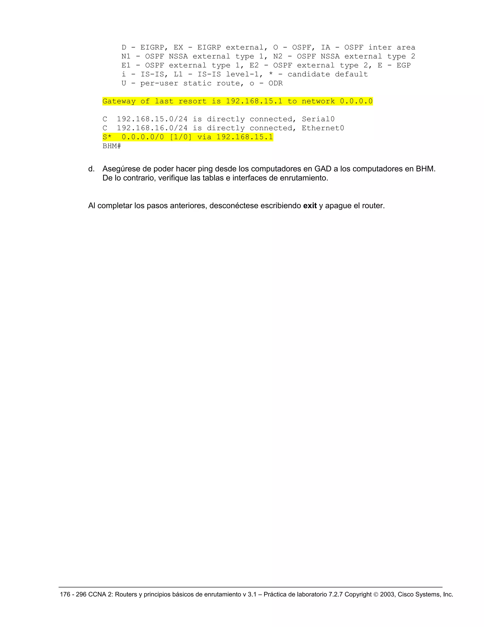 176 - 296 CCNA 2: Routers y principios básicos de enrutamiento v 3.1 – Práctica de laboratorio 7.2.7 Copyright © 2003, Cisco Systems, Inc.
D - EIGRP, EX - EIGRP external, O - OSPF, IA - OSPF inter area
N1 - OSPF NSSA external type 1, N2 - OSPF NSSA external type 2
E1 - OSPF external type 1, E2 - OSPF external type 2, E - EGP
i - IS-IS, L1 - IS-IS level-1, * - candidate default
U - per-user static route, o - ODR
Gateway of last resort is 192.168.15.1 to network 0.0.0.0
C 192.168.15.0/24 is directly connected, Serial0
C 192.168.16.0/24 is directly connected, Ethernet0
S* 0.0.0.0/0 [1/0] via 192.168.15.1
BHM#
d. Asegúrese de poder hacer ping desde los computadores en GAD a los computadores en BHM.
De lo contrario, verifique las tablas e interfaces de enrutamiento.
Al completar los pasos anteriores, desconéctese escribiendo exit y apague el router.
 