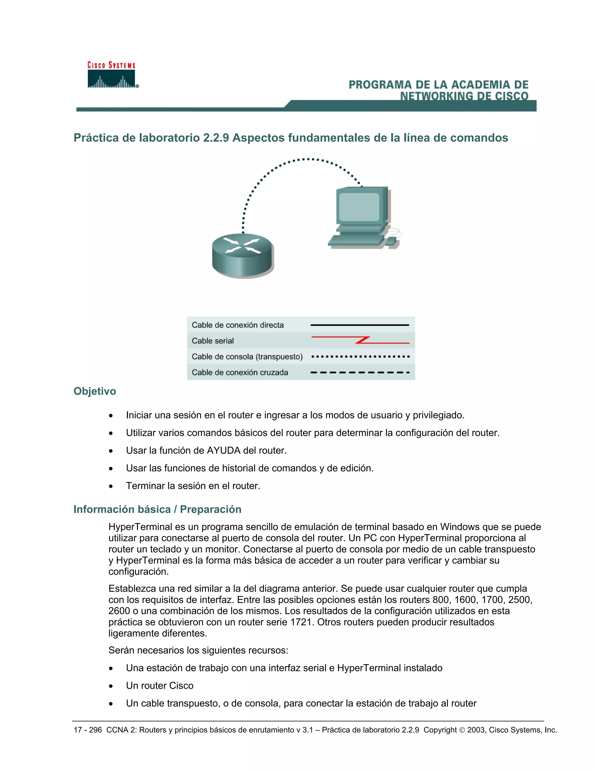 17 - 296 CCNA 2: Routers y principios básicos de enrutamiento v 3.1 – Práctica de laboratorio 2.2.9 Copyright © 2003, Cisco Systems, Inc.
Práctica de laboratorio 2.2.9 Aspectos fundamentales de la línea de comandos
Objetivo
• Iniciar una sesión en el router e ingresar a los modos de usuario y privilegiado.
• Utilizar varios comandos básicos del router para determinar la configuración del router.
• Usar la función de AYUDA del router.
• Usar las funciones de historial de comandos y de edición.
• Terminar la sesión en el router.
Información básica / Preparación
HyperTerminal es un programa sencillo de emulación de terminal basado en Windows que se puede
utilizar para conectarse al puerto de consola del router. Un PC con HyperTerminal proporciona al
router un teclado y un monitor. Conectarse al puerto de consola por medio de un cable transpuesto
y HyperTerminal es la forma más básica de acceder a un router para verificar y cambiar su
configuración.
Establezca una red similar a la del diagrama anterior. Se puede usar cualquier router que cumpla
con los requisitos de interfaz. Entre las posibles opciones están los routers 800, 1600, 1700, 2500,
2600 o una combinación de los mismos. Los resultados de la configuración utilizados en esta
práctica se obtuvieron con un router serie 1721. Otros routers pueden producir resultados
ligeramente diferentes.
Serán necesarios los siguientes recursos:
• Una estación de trabajo con una interfaz serial e HyperTerminal instalado
• Un router Cisco
• Un cable transpuesto, o de consola, para conectar la estación de trabajo al router
 
