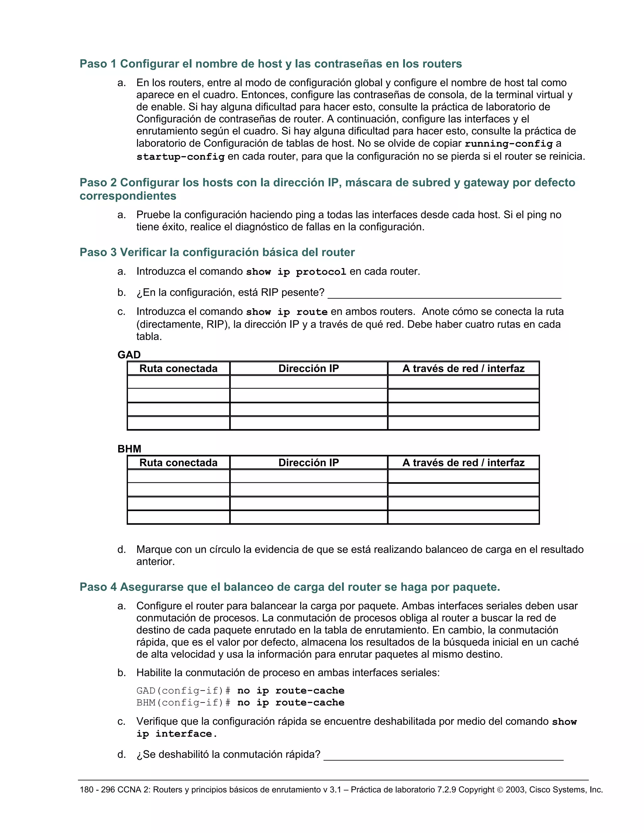 180 - 296 CCNA 2: Routers y principios básicos de enrutamiento v 3.1 – Práctica de laboratorio 7.2.9 Copyright © 2003, Cisco Systems, Inc.
Paso 1 Configurar el nombre de host y las contraseñas en los routers
a. En los routers, entre al modo de configuración global y configure el nombre de host tal como
aparece en el cuadro. Entonces, configure las contraseñas de consola, de la terminal virtual y
de enable. Si hay alguna dificultad para hacer esto, consulte la práctica de laboratorio de
Configuración de contraseñas de router. A continuación, configure las interfaces y el
enrutamiento según el cuadro. Si hay alguna dificultad para hacer esto, consulte la práctica de
laboratorio de Configuración de tablas de host. No se olvide de copiar running-config a
startup-config en cada router, para que la configuración no se pierda si el router se reinicia.
Paso 2 Configurar los hosts con la dirección IP, máscara de subred y gateway por defecto
correspondientes
a. Pruebe la configuración haciendo ping a todas las interfaces desde cada host. Si el ping no
tiene éxito, realice el diagnóstico de fallas en la configuración.
Paso 3 Verificar la configuración básica del router
a. Introduzca el comando show ip protocol en cada router.
b. ¿En la configuración, está RIP pesente? _____________________________________
c. Introduzca el comando show ip route en ambos routers. Anote cómo se conecta la ruta
(directamente, RIP), la dirección IP y a través de qué red. Debe haber cuatro rutas en cada
tabla.
GAD
Ruta conectada Dirección IP A través de red / interfaz
BHM
Ruta conectada Dirección IP A través de red / interfaz
d. Marque con un círculo la evidencia de que se está realizando balanceo de carga en el resultado
anterior.
Paso 4 Asegurarse que el balanceo de carga del router se haga por paquete.
a. Configure el router para balancear la carga por paquete. Ambas interfaces seriales deben usar
conmutación de procesos. La conmutación de procesos obliga al router a buscar la red de
destino de cada paquete enrutado en la tabla de enrutamiento. En cambio, la conmutación
rápida, que es el valor por defecto, almacena los resultados de la búsqueda inicial en un caché
de alta velocidad y usa la información para enrutar paquetes al mismo destino.
b. Habilite la conmutación de proceso en ambas interfaces seriales:
GAD(config-if)# no ip route-cache
BHM(config-if)# no ip route-cache
c. Verifique que la configuración rápida se encuentre deshabilitada por medio del comando show
ip interface.
d. ¿Se deshabilitó la conmutación rápida? ______________________________________
 